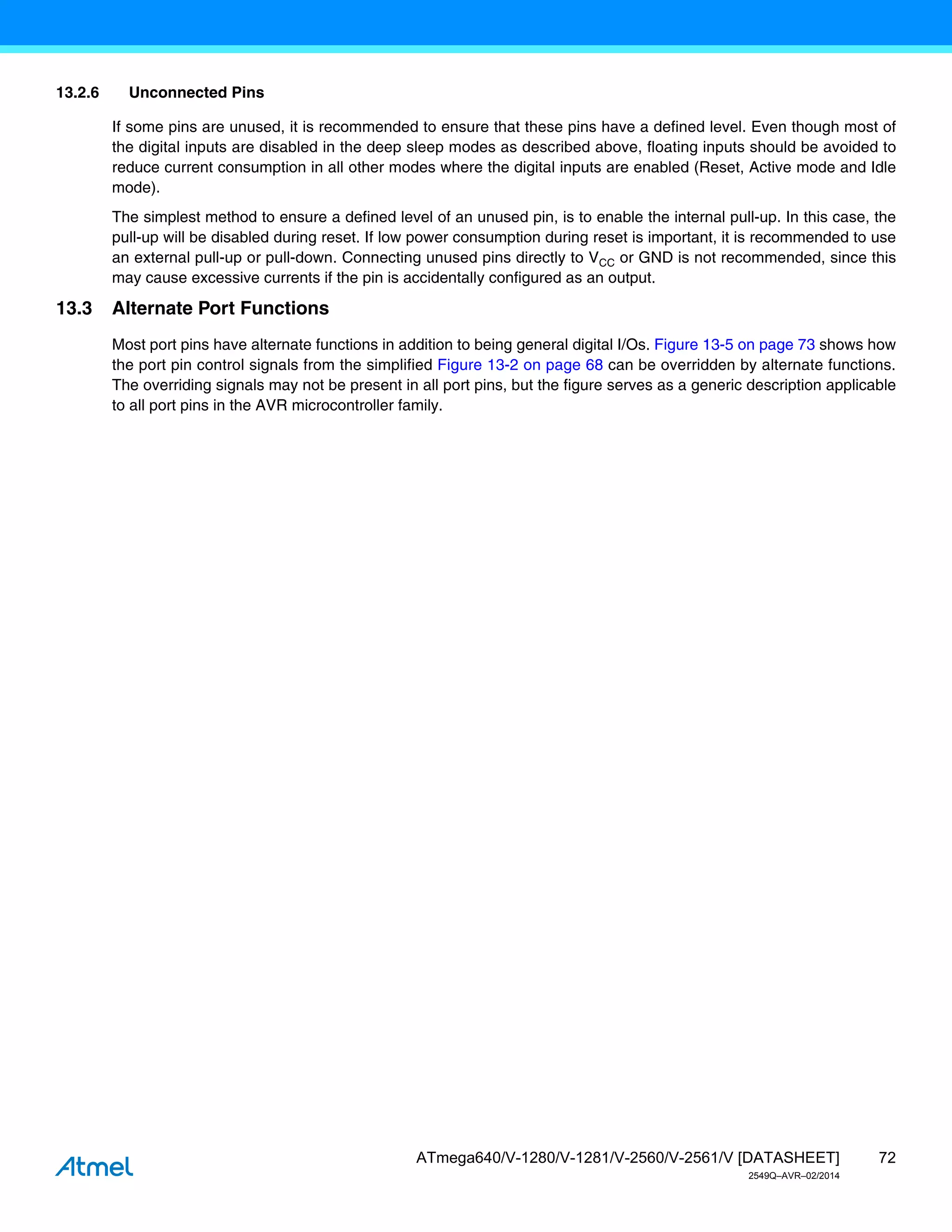 72
ATmega640/V-1280/V-1281/V-2560/V-2561/V [DATASHEET]
2549Q–AVR–02/2014
13.2.6 Unconnected Pins
If some pins are unused, it is recommended to ensure that these pins have a defined level. Even though most of
the digital inputs are disabled in the deep sleep modes as described above, floating inputs should be avoided to
reduce current consumption in all other modes where the digital inputs are enabled (Reset, Active mode and Idle
mode).
The simplest method to ensure a defined level of an unused pin, is to enable the internal pull-up. In this case, the
pull-up will be disabled during reset. If low power consumption during reset is important, it is recommended to use
an external pull-up or pull-down. Connecting unused pins directly to VCC or GND is not recommended, since this
may cause excessive currents if the pin is accidentally configured as an output.
13.3 Alternate Port Functions
Most port pins have alternate functions in addition to being general digital I/Os. Figure 13-5 on page 73 shows how
the port pin control signals from the simplified Figure 13-2 on page 68 can be overridden by alternate functions.
The overriding signals may not be present in all port pins, but the figure serves as a generic description applicable
to all port pins in the AVR microcontroller family.
 