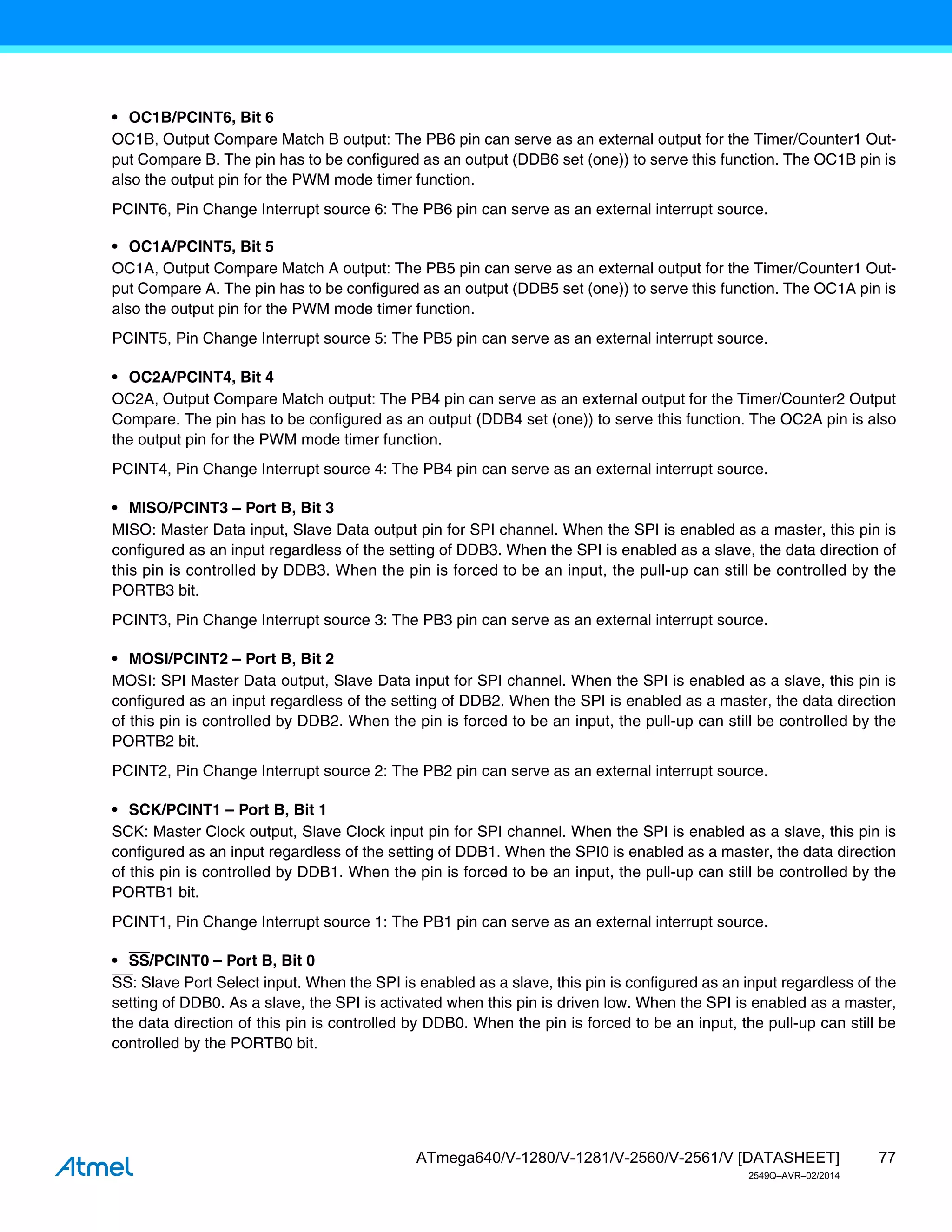 77
ATmega640/V-1280/V-1281/V-2560/V-2561/V [DATASHEET]
2549Q–AVR–02/2014
• OC1B/PCINT6, Bit 6
OC1B, Output Compare Match B output: The PB6 pin can serve as an external output for the Timer/Counter1 Out-
put Compare B. The pin has to be configured as an output (DDB6 set (one)) to serve this function. The OC1B pin is
also the output pin for the PWM mode timer function.
PCINT6, Pin Change Interrupt source 6: The PB6 pin can serve as an external interrupt source.
• OC1A/PCINT5, Bit 5
OC1A, Output Compare Match A output: The PB5 pin can serve as an external output for the Timer/Counter1 Out-
put Compare A. The pin has to be configured as an output (DDB5 set (one)) to serve this function. The OC1A pin is
also the output pin for the PWM mode timer function.
PCINT5, Pin Change Interrupt source 5: The PB5 pin can serve as an external interrupt source.
• OC2A/PCINT4, Bit 4
OC2A, Output Compare Match output: The PB4 pin can serve as an external output for the Timer/Counter2 Output
Compare. The pin has to be configured as an output (DDB4 set (one)) to serve this function. The OC2A pin is also
the output pin for the PWM mode timer function.
PCINT4, Pin Change Interrupt source 4: The PB4 pin can serve as an external interrupt source.
• MISO/PCINT3 – Port B, Bit 3
MISO: Master Data input, Slave Data output pin for SPI channel. When the SPI is enabled as a master, this pin is
configured as an input regardless of the setting of DDB3. When the SPI is enabled as a slave, the data direction of
this pin is controlled by DDB3. When the pin is forced to be an input, the pull-up can still be controlled by the
PORTB3 bit.
PCINT3, Pin Change Interrupt source 3: The PB3 pin can serve as an external interrupt source.
• MOSI/PCINT2 – Port B, Bit 2
MOSI: SPI Master Data output, Slave Data input for SPI channel. When the SPI is enabled as a slave, this pin is
configured as an input regardless of the setting of DDB2. When the SPI is enabled as a master, the data direction
of this pin is controlled by DDB2. When the pin is forced to be an input, the pull-up can still be controlled by the
PORTB2 bit.
PCINT2, Pin Change Interrupt source 2: The PB2 pin can serve as an external interrupt source.
• SCK/PCINT1 – Port B, Bit 1
SCK: Master Clock output, Slave Clock input pin for SPI channel. When the SPI is enabled as a slave, this pin is
configured as an input regardless of the setting of DDB1. When the SPI0 is enabled as a master, the data direction
of this pin is controlled by DDB1. When the pin is forced to be an input, the pull-up can still be controlled by the
PORTB1 bit.
PCINT1, Pin Change Interrupt source 1: The PB1 pin can serve as an external interrupt source.
• SS/PCINT0 – Port B, Bit 0
SS: Slave Port Select input. When the SPI is enabled as a slave, this pin is configured as an input regardless of the
setting of DDB0. As a slave, the SPI is activated when this pin is driven low. When the SPI is enabled as a master,
the data direction of this pin is controlled by DDB0. When the pin is forced to be an input, the pull-up can still be
controlled by the PORTB0 bit.
 