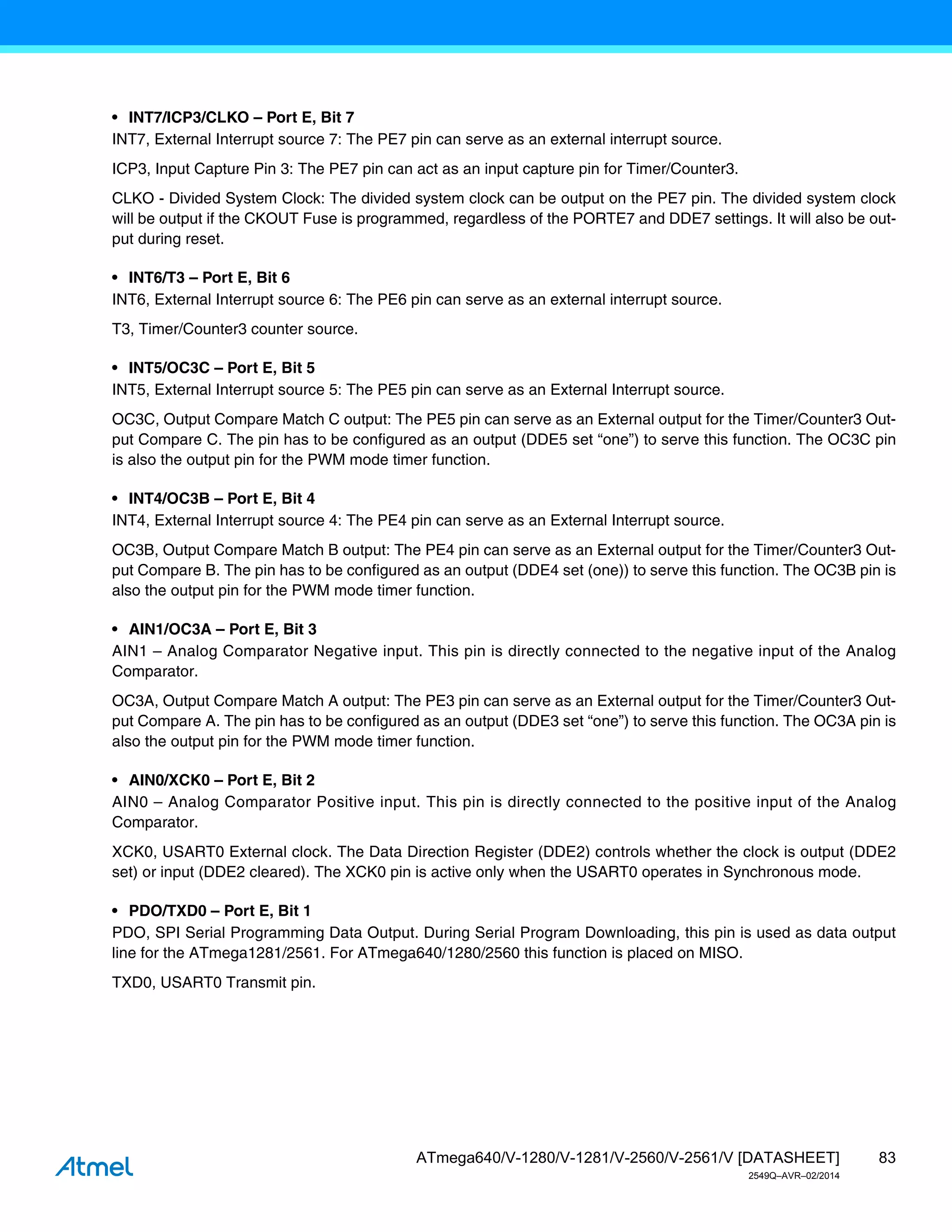 83
ATmega640/V-1280/V-1281/V-2560/V-2561/V [DATASHEET]
2549Q–AVR–02/2014
• INT7/ICP3/CLKO – Port E, Bit 7
INT7, External Interrupt source 7: The PE7 pin can serve as an external interrupt source.
ICP3, Input Capture Pin 3: The PE7 pin can act as an input capture pin for Timer/Counter3.
CLKO - Divided System Clock: The divided system clock can be output on the PE7 pin. The divided system clock
will be output if the CKOUT Fuse is programmed, regardless of the PORTE7 and DDE7 settings. It will also be out-
put during reset.
• INT6/T3 – Port E, Bit 6
INT6, External Interrupt source 6: The PE6 pin can serve as an external interrupt source.
T3, Timer/Counter3 counter source.
• INT5/OC3C – Port E, Bit 5
INT5, External Interrupt source 5: The PE5 pin can serve as an External Interrupt source.
OC3C, Output Compare Match C output: The PE5 pin can serve as an External output for the Timer/Counter3 Out-
put Compare C. The pin has to be configured as an output (DDE5 set “one”) to serve this function. The OC3C pin
is also the output pin for the PWM mode timer function.
• INT4/OC3B – Port E, Bit 4
INT4, External Interrupt source 4: The PE4 pin can serve as an External Interrupt source.
OC3B, Output Compare Match B output: The PE4 pin can serve as an External output for the Timer/Counter3 Out-
put Compare B. The pin has to be configured as an output (DDE4 set (one)) to serve this function. The OC3B pin is
also the output pin for the PWM mode timer function.
• AIN1/OC3A – Port E, Bit 3
AIN1 – Analog Comparator Negative input. This pin is directly connected to the negative input of the Analog
Comparator.
OC3A, Output Compare Match A output: The PE3 pin can serve as an External output for the Timer/Counter3 Out-
put Compare A. The pin has to be configured as an output (DDE3 set “one”) to serve this function. The OC3A pin is
also the output pin for the PWM mode timer function.
• AIN0/XCK0 – Port E, Bit 2
AIN0 – Analog Comparator Positive input. This pin is directly connected to the positive input of the Analog
Comparator.
XCK0, USART0 External clock. The Data Direction Register (DDE2) controls whether the clock is output (DDE2
set) or input (DDE2 cleared). The XCK0 pin is active only when the USART0 operates in Synchronous mode.
• PDO/TXD0 – Port E, Bit 1
PDO, SPI Serial Programming Data Output. During Serial Program Downloading, this pin is used as data output
line for the ATmega1281/2561. For ATmega640/1280/2560 this function is placed on MISO.
TXD0, USART0 Transmit pin.
 