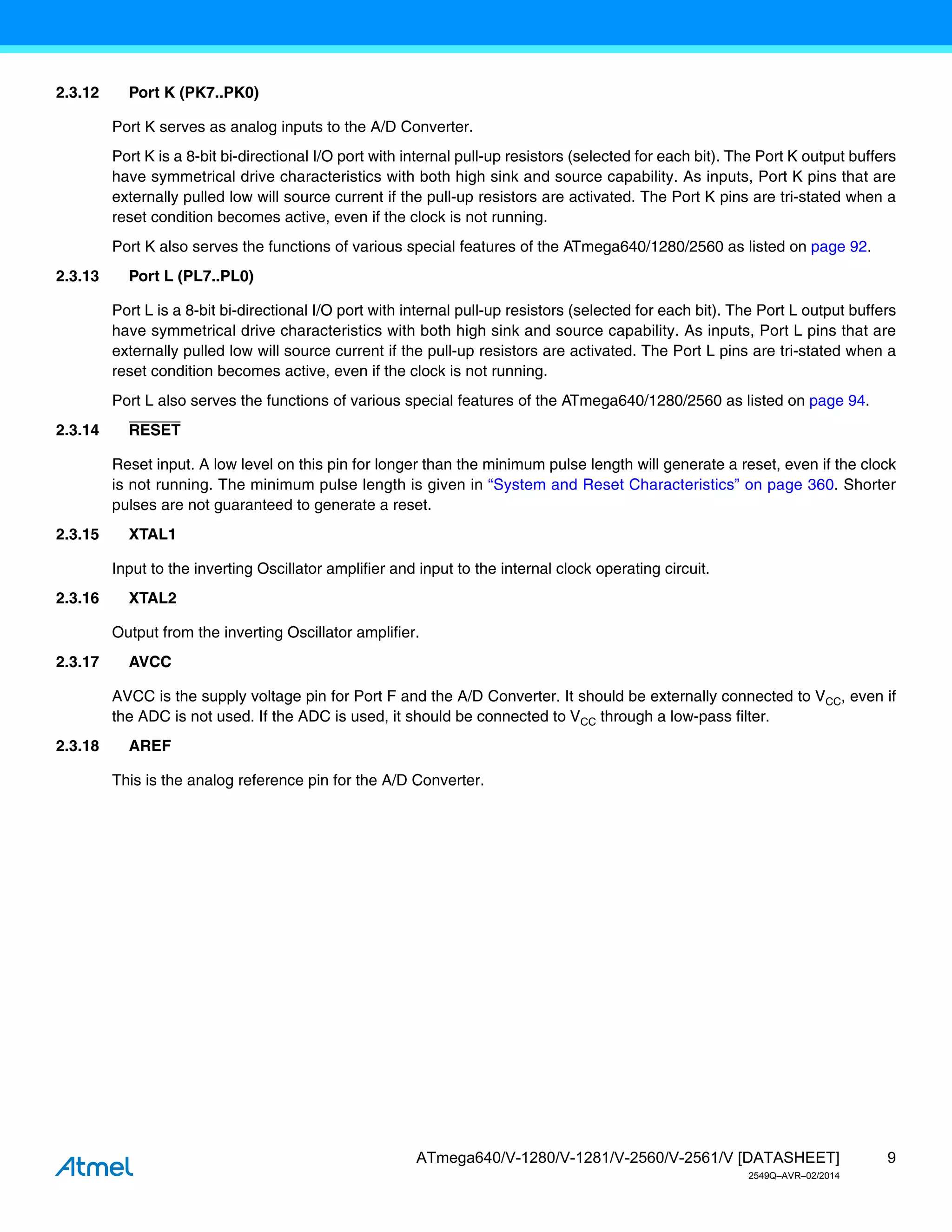 9
ATmega640/V-1280/V-1281/V-2560/V-2561/V [DATASHEET]
2549Q–AVR–02/2014
2.3.12 Port K (PK7..PK0)
Port K serves as analog inputs to the A/D Converter.
Port K is a 8-bit bi-directional I/O port with internal pull-up resistors (selected for each bit). The Port K output buffers
have symmetrical drive characteristics with both high sink and source capability. As inputs, Port K pins that are
externally pulled low will source current if the pull-up resistors are activated. The Port K pins are tri-stated when a
reset condition becomes active, even if the clock is not running.
Port K also serves the functions of various special features of the ATmega640/1280/2560 as listed on page 92.
2.3.13 Port L (PL7..PL0)
Port L is a 8-bit bi-directional I/O port with internal pull-up resistors (selected for each bit). The Port L output buffers
have symmetrical drive characteristics with both high sink and source capability. As inputs, Port L pins that are
externally pulled low will source current if the pull-up resistors are activated. The Port L pins are tri-stated when a
reset condition becomes active, even if the clock is not running.
Port L also serves the functions of various special features of the ATmega640/1280/2560 as listed on page 94.
2.3.14 RESET
Reset input. A low level on this pin for longer than the minimum pulse length will generate a reset, even if the clock
is not running. The minimum pulse length is given in “System and Reset Characteristics” on page 360. Shorter
pulses are not guaranteed to generate a reset.
2.3.15 XTAL1
Input to the inverting Oscillator amplifier and input to the internal clock operating circuit.
2.3.16 XTAL2
Output from the inverting Oscillator amplifier.
2.3.17 AVCC
AVCC is the supply voltage pin for Port F and the A/D Converter. It should be externally connected to VCC, even if
the ADC is not used. If the ADC is used, it should be connected to VCC through a low-pass filter.
2.3.18 AREF
This is the analog reference pin for the A/D Converter.
 
