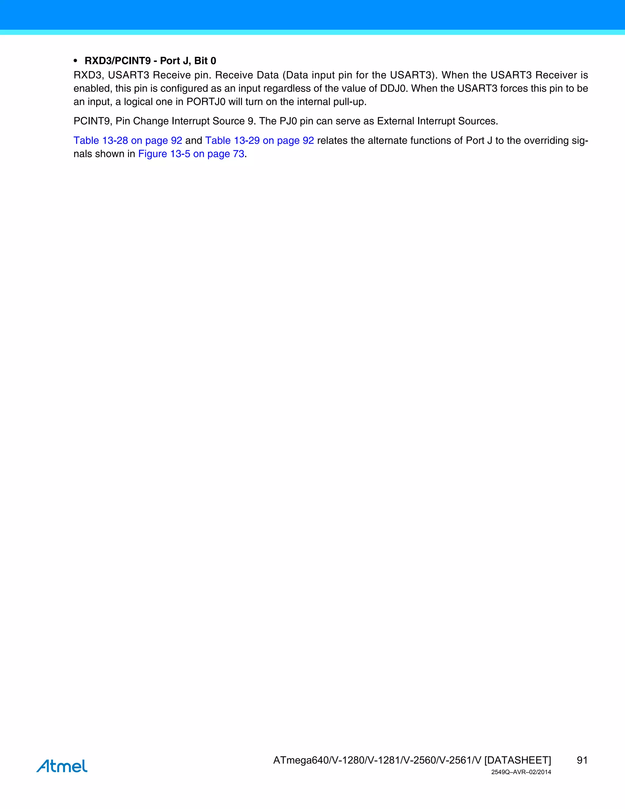 91
ATmega640/V-1280/V-1281/V-2560/V-2561/V [DATASHEET]
2549Q–AVR–02/2014
• RXD3/PCINT9 - Port J, Bit 0
RXD3, USART3 Receive pin. Receive Data (Data input pin for the USART3). When the USART3 Receiver is
enabled, this pin is configured as an input regardless of the value of DDJ0. When the USART3 forces this pin to be
an input, a logical one in PORTJ0 will turn on the internal pull-up.
PCINT9, Pin Change Interrupt Source 9. The PJ0 pin can serve as External Interrupt Sources.
Table 13-28 on page 92 and Table 13-29 on page 92 relates the alternate functions of Port J to the overriding sig-
nals shown in Figure 13-5 on page 73.
 