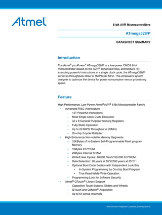 8-bit AVR Microcontrollers
ATmega328/P
DATASHEET SUMMARY
Introduction
The Atmel
®
picoPower
®
ATmega328/P is a low-power CMOS 8-bit
microcontroller based on the AVR® enhanced RISC architecture. By
executing powerful instructions in a single clock cycle, the ATmega328/P
achieves throughputs close to 1MIPS per MHz. This empowers system
designer to optimize the device for power consumption versus processing
speed.
Feature
High Performance, Low Power Atmel®AVR® 8-Bit Microcontroller Family
• Advanced RISC Architecture
– 131 Powerful Instructions
– Most Single Clock Cycle Execution
– 32 x 8 General Purpose Working Registers
– Fully Static Operation
– Up to 20 MIPS Throughput at 20MHz
– On-chip 2-cycle Multiplier
• High Endurance Non-volatile Memory Segments
– 32KBytes of In-System Self-Programmable Flash program
Memory
– 1KBytes EEPROM
– 2KBytes Internal SRAM
– Write/Erase Cycles: 10,000 Flash/100,000 EEPROM
– Data Retention: 20 years at 85°C/100 years at 25°C(1)
– Optional Boot Code Section with Independent Lock Bits
• In-System Programming by On-chip Boot Program
• True Read-While-Write Operation
– Programming Lock for Software Security
• Atmel® QTouch® Library Support
– Capacitive Touch Buttons, Sliders and Wheels
– QTouch and QMatrix® Acquisition
– Up to 64 sense channels
Atmel-42735A-ATmega328/P_Datasheet_Summary-06/2016
 