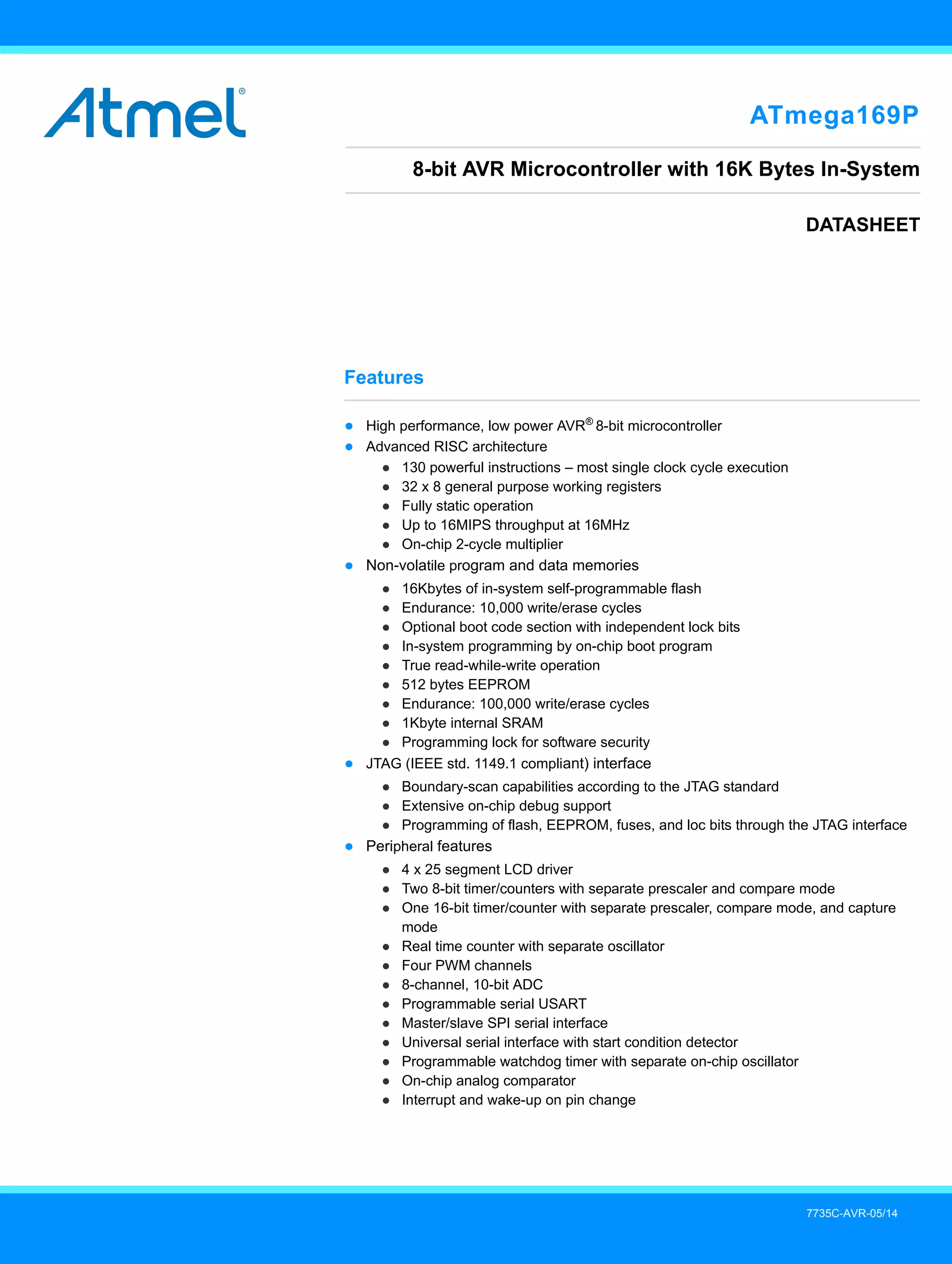 7735C-AVR-05/14
Features
● High performance, low power AVR®
8-bit microcontroller
● Advanced RISC architecture
● 130 powerful instructions – most single clock cycle execution
● 32 x 8 general purpose working registers
● Fully static operation
● Up to 16MIPS throughput at 16MHz
● On-chip 2-cycle multiplier
● Non-volatile program and data memories
● 16Kbytes of in-system self-programmable flash
● Endurance: 10,000 write/erase cycles
● Optional boot code section with independent lock bits
● In-system programming by on-chip boot program
● True read-while-write operation
● 512 bytes EEPROM
● Endurance: 100,000 write/erase cycles
● 1Kbyte internal SRAM
● Programming lock for software security
● JTAG (IEEE std. 1149.1 compliant) interface
● Boundary-scan capabilities according to the JTAG standard
● Extensive on-chip debug support
● Programming of flash, EEPROM, fuses, and loc bits through the JTAG interface
● Peripheral features
● 4 x 25 segment LCD driver
● Two 8-bit timer/counters with separate prescaler and compare mode
● One 16-bit timer/counter with separate prescaler, compare mode, and capture
mode
● Real time counter with separate oscillator
● Four PWM channels
● 8-channel, 10-bit ADC
● Programmable serial USART
● Master/slave SPI serial interface
● Universal serial interface with start condition detector
● Programmable watchdog timer with separate on-chip oscillator
● On-chip analog comparator
● Interrupt and wake-up on pin change
ATmega169P
8-bit AVR Microcontroller with 16K Bytes In-System
DATASHEET
 