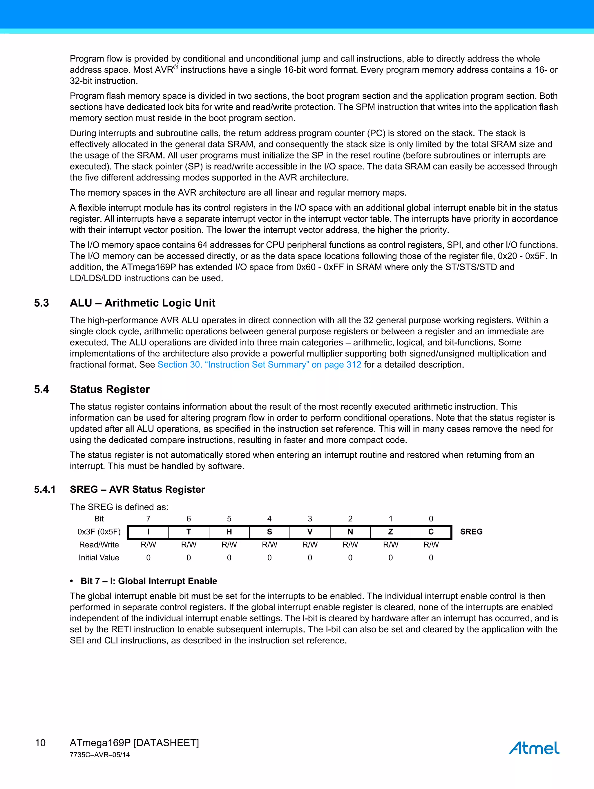 ATmega169P [DATASHEET]
7735C–AVR–05/14
10
Program flow is provided by conditional and unconditional jump and call instructions, able to directly address the whole
address space. Most AVR®
instructions have a single 16-bit word format. Every program memory address contains a 16- or
32-bit instruction.
Program flash memory space is divided in two sections, the boot program section and the application program section. Both
sections have dedicated lock bits for write and read/write protection. The SPM instruction that writes into the application flash
memory section must reside in the boot program section.
During interrupts and subroutine calls, the return address program counter (PC) is stored on the stack. The stack is
effectively allocated in the general data SRAM, and consequently the stack size is only limited by the total SRAM size and
the usage of the SRAM. All user programs must initialize the SP in the reset routine (before subroutines or interrupts are
executed). The stack pointer (SP) is read/write accessible in the I/O space. The data SRAM can easily be accessed through
the five different addressing modes supported in the AVR architecture.
The memory spaces in the AVR architecture are all linear and regular memory maps.
A flexible interrupt module has its control registers in the I/O space with an additional global interrupt enable bit in the status
register. All interrupts have a separate interrupt vector in the interrupt vector table. The interrupts have priority in accordance
with their interrupt vector position. The lower the interrupt vector address, the higher the priority.
The I/O memory space contains 64 addresses for CPU peripheral functions as control registers, SPI, and other I/O functions.
The I/O memory can be accessed directly, or as the data space locations following those of the register file, 0x20 - 0x5F. In
addition, the ATmega169P has extended I/O space from 0x60 - 0xFF in SRAM where only the ST/STS/STD and
LD/LDS/LDD instructions can be used.
5.3 ALU – Arithmetic Logic Unit
The high-performance AVR ALU operates in direct connection with all the 32 general purpose working registers. Within a
single clock cycle, arithmetic operations between general purpose registers or between a register and an immediate are
executed. The ALU operations are divided into three main categories – arithmetic, logical, and bit-functions. Some
implementations of the architecture also provide a powerful multiplier supporting both signed/unsigned multiplication and
fractional format. See Section 30. “Instruction Set Summary” on page 312 for a detailed description.
5.4 Status Register
The status register contains information about the result of the most recently executed arithmetic instruction. This
information can be used for altering program flow in order to perform conditional operations. Note that the status register is
updated after all ALU operations, as specified in the instruction set reference. This will in many cases remove the need for
using the dedicated compare instructions, resulting in faster and more compact code.
The status register is not automatically stored when entering an interrupt routine and restored when returning from an
interrupt. This must be handled by software.
5.4.1 SREG – AVR Status Register
The SREG is defined as:
• Bit 7 – I: Global Interrupt Enable
The global interrupt enable bit must be set for the interrupts to be enabled. The individual interrupt enable control is then
performed in separate control registers. If the global interrupt enable register is cleared, none of the interrupts are enabled
independent of the individual interrupt enable settings. The I-bit is cleared by hardware after an interrupt has occurred, and is
set by the RETI instruction to enable subsequent interrupts. The I-bit can also be set and cleared by the application with the
SEI and CLI instructions, as described in the instruction set reference.
Bit 7 6 5 4 3 2 1 0
0x3F (0x5F) I T H S V N Z C SREG
Read/Write R/W R/W R/W R/W R/W R/W R/W R/W
Initial Value 0 0 0 0 0 0 0 0
 
