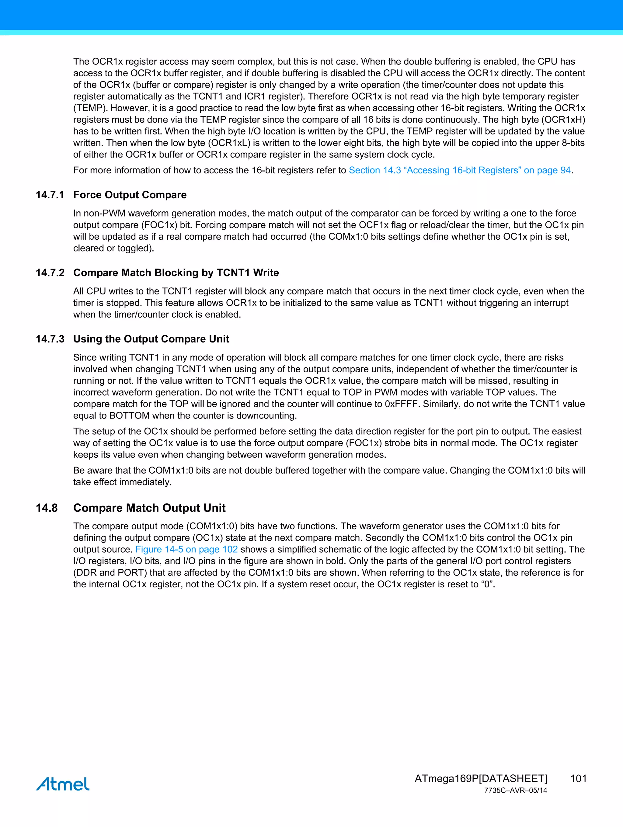 101
ATmega169P[DATASHEET]
7735C–AVR–05/14
The OCR1x register access may seem complex, but this is not case. When the double buffering is enabled, the CPU has
access to the OCR1x buffer register, and if double buffering is disabled the CPU will access the OCR1x directly. The content
of the OCR1x (buffer or compare) register is only changed by a write operation (the timer/counter does not update this
register automatically as the TCNT1 and ICR1 register). Therefore OCR1x is not read via the high byte temporary register
(TEMP). However, it is a good practice to read the low byte first as when accessing other 16-bit registers. Writing the OCR1x
registers must be done via the TEMP register since the compare of all 16 bits is done continuously. The high byte (OCR1xH)
has to be written first. When the high byte I/O location is written by the CPU, the TEMP register will be updated by the value
written. Then when the low byte (OCR1xL) is written to the lower eight bits, the high byte will be copied into the upper 8-bits
of either the OCR1x buffer or OCR1x compare register in the same system clock cycle.
For more information of how to access the 16-bit registers refer to Section 14.3 “Accessing 16-bit Registers” on page 94.
14.7.1 Force Output Compare
In non-PWM waveform generation modes, the match output of the comparator can be forced by writing a one to the force
output compare (FOC1x) bit. Forcing compare match will not set the OCF1x flag or reload/clear the timer, but the OC1x pin
will be updated as if a real compare match had occurred (the COMx1:0 bits settings define whether the OC1x pin is set,
cleared or toggled).
14.7.2 Compare Match Blocking by TCNT1 Write
All CPU writes to the TCNT1 register will block any compare match that occurs in the next timer clock cycle, even when the
timer is stopped. This feature allows OCR1x to be initialized to the same value as TCNT1 without triggering an interrupt
when the timer/counter clock is enabled.
14.7.3 Using the Output Compare Unit
Since writing TCNT1 in any mode of operation will block all compare matches for one timer clock cycle, there are risks
involved when changing TCNT1 when using any of the output compare units, independent of whether the timer/counter is
running or not. If the value written to TCNT1 equals the OCR1x value, the compare match will be missed, resulting in
incorrect waveform generation. Do not write the TCNT1 equal to TOP in PWM modes with variable TOP values. The
compare match for the TOP will be ignored and the counter will continue to 0xFFFF. Similarly, do not write the TCNT1 value
equal to BOTTOM when the counter is downcounting.
The setup of the OC1x should be performed before setting the data direction register for the port pin to output. The easiest
way of setting the OC1x value is to use the force output compare (FOC1x) strobe bits in normal mode. The OC1x register
keeps its value even when changing between waveform generation modes.
Be aware that the COM1x1:0 bits are not double buffered together with the compare value. Changing the COM1x1:0 bits will
take effect immediately.
14.8 Compare Match Output Unit
The compare output mode (COM1x1:0) bits have two functions. The waveform generator uses the COM1x1:0 bits for
defining the output compare (OC1x) state at the next compare match. Secondly the COM1x1:0 bits control the OC1x pin
output source. Figure 14-5 on page 102 shows a simplified schematic of the logic affected by the COM1x1:0 bit setting. The
I/O registers, I/O bits, and I/O pins in the figure are shown in bold. Only the parts of the general I/O port control registers
(DDR and PORT) that are affected by the COM1x1:0 bits are shown. When referring to the OC1x state, the reference is for
the internal OC1x register, not the OC1x pin. If a system reset occur, the OC1x register is reset to “0”.
 