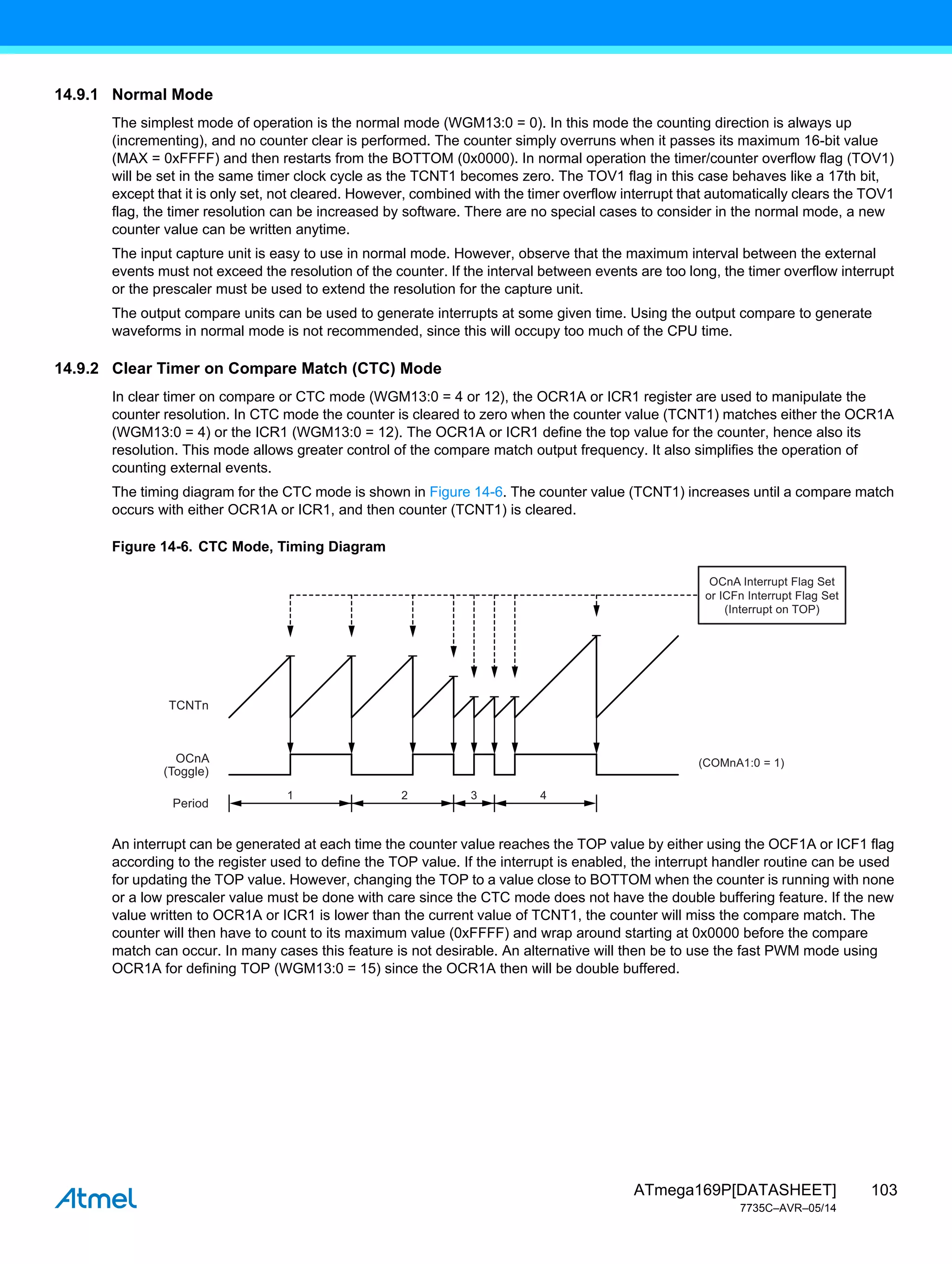 103
ATmega169P[DATASHEET]
7735C–AVR–05/14
14.9.1 Normal Mode
The simplest mode of operation is the normal mode (WGM13:0 = 0). In this mode the counting direction is always up
(incrementing), and no counter clear is performed. The counter simply overruns when it passes its maximum 16-bit value
(MAX = 0xFFFF) and then restarts from the BOTTOM (0x0000). In normal operation the timer/counter overflow flag (TOV1)
will be set in the same timer clock cycle as the TCNT1 becomes zero. The TOV1 flag in this case behaves like a 17th bit,
except that it is only set, not cleared. However, combined with the timer overflow interrupt that automatically clears the TOV1
flag, the timer resolution can be increased by software. There are no special cases to consider in the normal mode, a new
counter value can be written anytime.
The input capture unit is easy to use in normal mode. However, observe that the maximum interval between the external
events must not exceed the resolution of the counter. If the interval between events are too long, the timer overflow interrupt
or the prescaler must be used to extend the resolution for the capture unit.
The output compare units can be used to generate interrupts at some given time. Using the output compare to generate
waveforms in normal mode is not recommended, since this will occupy too much of the CPU time.
14.9.2 Clear Timer on Compare Match (CTC) Mode
In clear timer on compare or CTC mode (WGM13:0 = 4 or 12), the OCR1A or ICR1 register are used to manipulate the
counter resolution. In CTC mode the counter is cleared to zero when the counter value (TCNT1) matches either the OCR1A
(WGM13:0 = 4) or the ICR1 (WGM13:0 = 12). The OCR1A or ICR1 define the top value for the counter, hence also its
resolution. This mode allows greater control of the compare match output frequency. It also simplifies the operation of
counting external events.
The timing diagram for the CTC mode is shown in Figure 14-6. The counter value (TCNT1) increases until a compare match
occurs with either OCR1A or ICR1, and then counter (TCNT1) is cleared.
Figure 14-6. CTC Mode, Timing Diagram
An interrupt can be generated at each time the counter value reaches the TOP value by either using the OCF1A or ICF1 flag
according to the register used to define the TOP value. If the interrupt is enabled, the interrupt handler routine can be used
for updating the TOP value. However, changing the TOP to a value close to BOTTOM when the counter is running with none
or a low prescaler value must be done with care since the CTC mode does not have the double buffering feature. If the new
value written to OCR1A or ICR1 is lower than the current value of TCNT1, the counter will miss the compare match. The
counter will then have to count to its maximum value (0xFFFF) and wrap around starting at 0x0000 before the compare
match can occur. In many cases this feature is not desirable. An alternative will then be to use the fast PWM mode using
OCR1A for defining TOP (WGM13:0 = 15) since the OCR1A then will be double buffered.
1 2
TCNTn
(COMnA1:0 = 1)
OCnA
(Toggle)
Period
3
OCnA Interrupt Flag Set
or ICFn Interrupt Flag Set
(Interrupt on TOP)
4
 