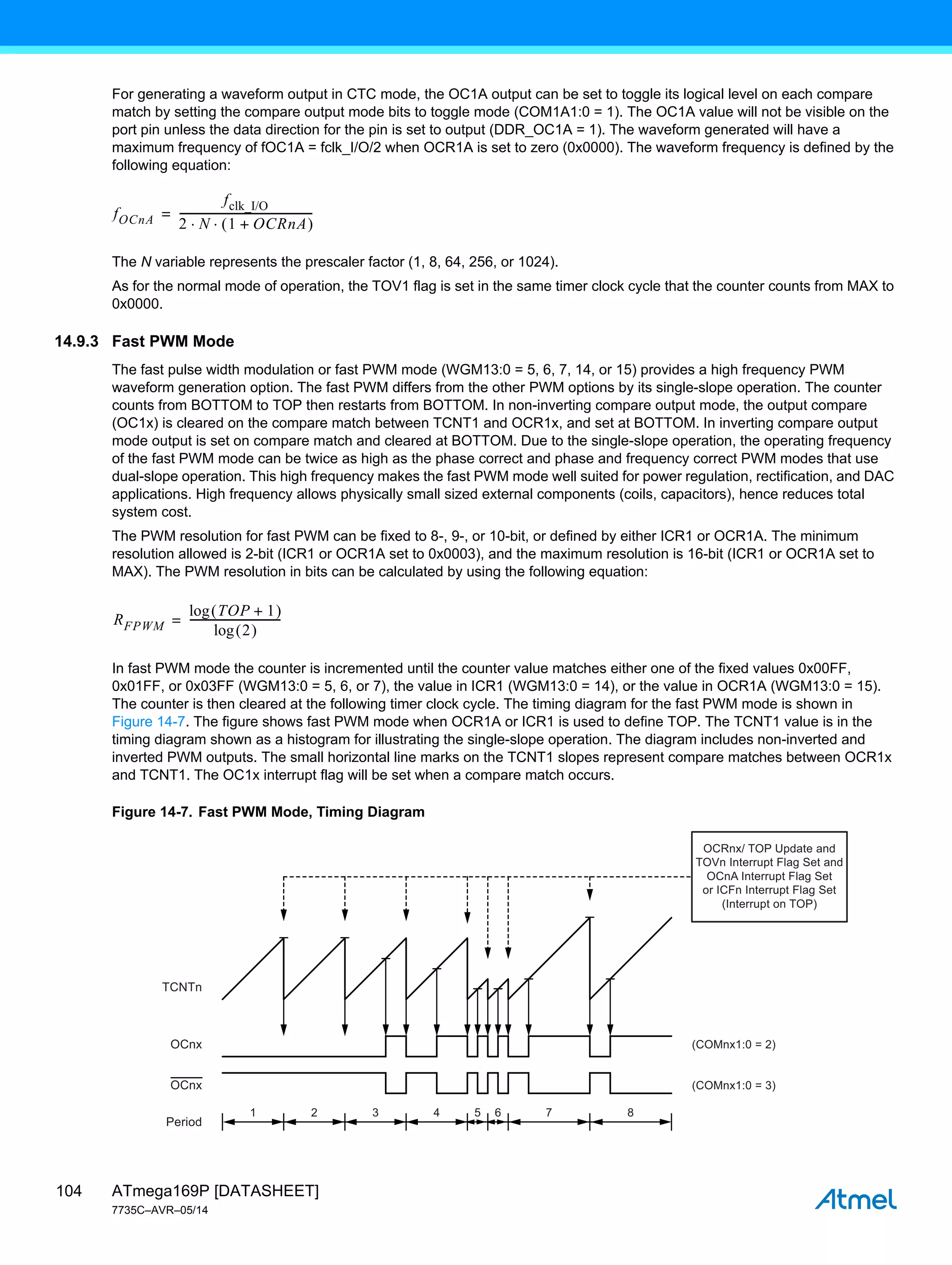 ATmega169P [DATASHEET]
7735C–AVR–05/14
104
For generating a waveform output in CTC mode, the OC1A output can be set to toggle its logical level on each compare
match by setting the compare output mode bits to toggle mode (COM1A1:0 = 1). The OC1A value will not be visible on the
port pin unless the data direction for the pin is set to output (DDR_OC1A = 1). The waveform generated will have a
maximum frequency of fOC1A = fclk_I/O/2 when OCR1A is set to zero (0x0000). The waveform frequency is defined by the
following equation:
The N variable represents the prescaler factor (1, 8, 64, 256, or 1024).
As for the normal mode of operation, the TOV1 flag is set in the same timer clock cycle that the counter counts from MAX to
0x0000.
14.9.3 Fast PWM Mode
The fast pulse width modulation or fast PWM mode (WGM13:0 = 5, 6, 7, 14, or 15) provides a high frequency PWM
waveform generation option. The fast PWM differs from the other PWM options by its single-slope operation. The counter
counts from BOTTOM to TOP then restarts from BOTTOM. In non-inverting compare output mode, the output compare
(OC1x) is cleared on the compare match between TCNT1 and OCR1x, and set at BOTTOM. In inverting compare output
mode output is set on compare match and cleared at BOTTOM. Due to the single-slope operation, the operating frequency
of the fast PWM mode can be twice as high as the phase correct and phase and frequency correct PWM modes that use
dual-slope operation. This high frequency makes the fast PWM mode well suited for power regulation, rectification, and DAC
applications. High frequency allows physically small sized external components (coils, capacitors), hence reduces total
system cost.
The PWM resolution for fast PWM can be fixed to 8-, 9-, or 10-bit, or defined by either ICR1 or OCR1A. The minimum
resolution allowed is 2-bit (ICR1 or OCR1A set to 0x0003), and the maximum resolution is 16-bit (ICR1 or OCR1A set to
MAX). The PWM resolution in bits can be calculated by using the following equation:
In fast PWM mode the counter is incremented until the counter value matches either one of the fixed values 0x00FF,
0x01FF, or 0x03FF (WGM13:0 = 5, 6, or 7), the value in ICR1 (WGM13:0 = 14), or the value in OCR1A (WGM13:0 = 15).
The counter is then cleared at the following timer clock cycle. The timing diagram for the fast PWM mode is shown in
Figure 14-7. The figure shows fast PWM mode when OCR1A or ICR1 is used to define TOP. The TCNT1 value is in the
timing diagram shown as a histogram for illustrating the single-slope operation. The diagram includes non-inverted and
inverted PWM outputs. The small horizontal line marks on the TCNT1 slopes represent compare matches between OCR1x
and TCNT1. The OC1x interrupt flag will be set when a compare match occurs.
Figure 14-7. Fast PWM Mode, Timing Diagram
fOCnA
fclk_I/O
2 N 1 OCRnA
+
 
 
-------------------------------------------------
-
=
RFPWM
TOP 1
+
 
log
2
 
log
---------------------------------
-
=
1 2 3 4 5
TCNTn
(COMnx1:0 = 2)
OCnx
OCnx
Period
OCRnx/ TOP Update and
TOVn Interrupt Flag Set and
OCnA Interrupt Flag Set
or ICFn Interrupt Flag Set
(Interrupt on TOP)
6 7 8
(COMnx1:0 = 3)
 