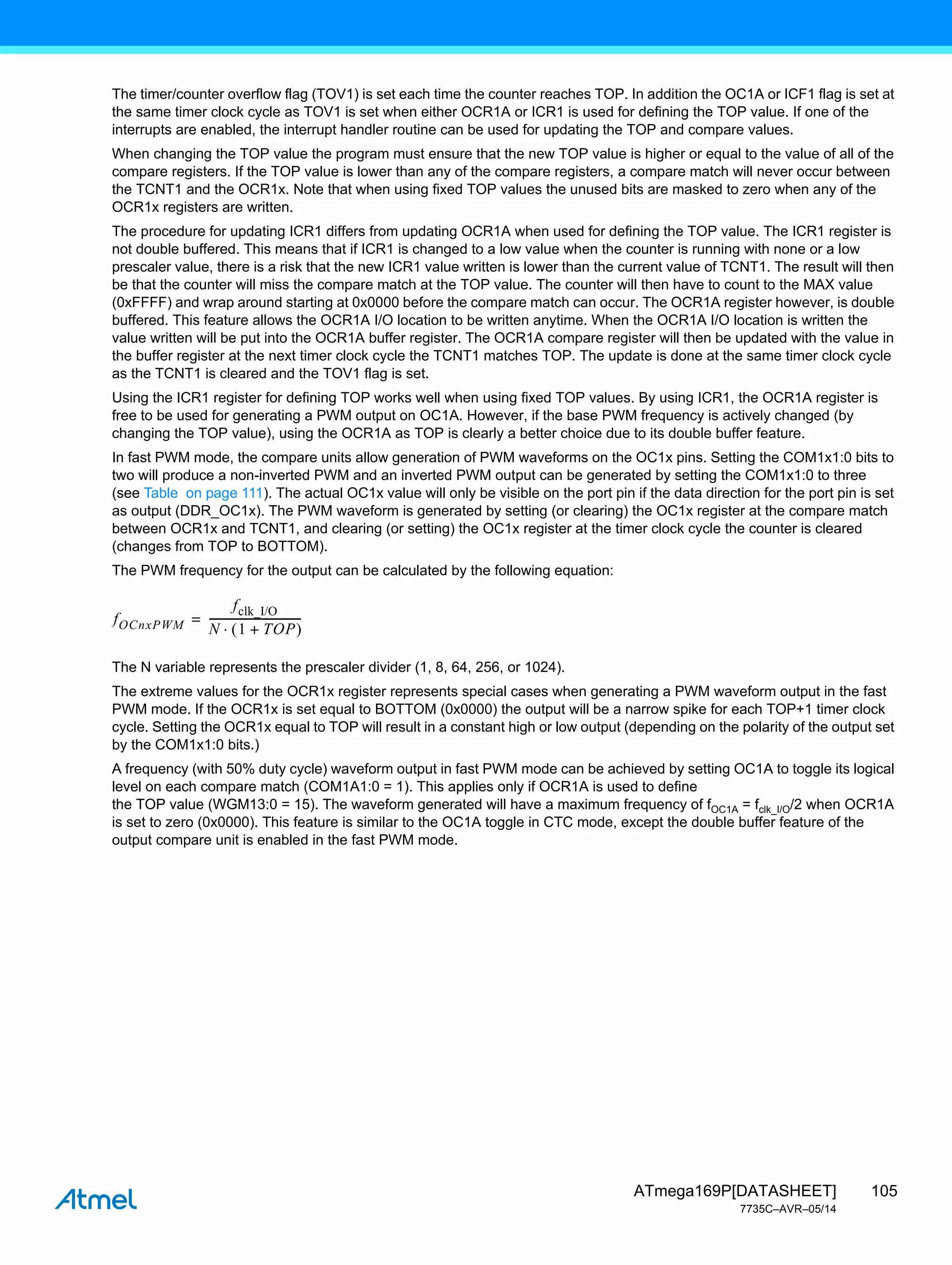 105
ATmega169P[DATASHEET]
7735C–AVR–05/14
The timer/counter overflow flag (TOV1) is set each time the counter reaches TOP. In addition the OC1A or ICF1 flag is set at
the same timer clock cycle as TOV1 is set when either OCR1A or ICR1 is used for defining the TOP value. If one of the
interrupts are enabled, the interrupt handler routine can be used for updating the TOP and compare values.
When changing the TOP value the program must ensure that the new TOP value is higher or equal to the value of all of the
compare registers. If the TOP value is lower than any of the compare registers, a compare match will never occur between
the TCNT1 and the OCR1x. Note that when using fixed TOP values the unused bits are masked to zero when any of the
OCR1x registers are written.
The procedure for updating ICR1 differs from updating OCR1A when used for defining the TOP value. The ICR1 register is
not double buffered. This means that if ICR1 is changed to a low value when the counter is running with none or a low
prescaler value, there is a risk that the new ICR1 value written is lower than the current value of TCNT1. The result will then
be that the counter will miss the compare match at the TOP value. The counter will then have to count to the MAX value
(0xFFFF) and wrap around starting at 0x0000 before the compare match can occur. The OCR1A register however, is double
buffered. This feature allows the OCR1A I/O location to be written anytime. When the OCR1A I/O location is written the
value written will be put into the OCR1A buffer register. The OCR1A compare register will then be updated with the value in
the buffer register at the next timer clock cycle the TCNT1 matches TOP. The update is done at the same timer clock cycle
as the TCNT1 is cleared and the TOV1 flag is set.
Using the ICR1 register for defining TOP works well when using fixed TOP values. By using ICR1, the OCR1A register is
free to be used for generating a PWM output on OC1A. However, if the base PWM frequency is actively changed (by
changing the TOP value), using the OCR1A as TOP is clearly a better choice due to its double buffer feature.
In fast PWM mode, the compare units allow generation of PWM waveforms on the OC1x pins. Setting the COM1x1:0 bits to
two will produce a non-inverted PWM and an inverted PWM output can be generated by setting the COM1x1:0 to three
(see Table on page 111). The actual OC1x value will only be visible on the port pin if the data direction for the port pin is set
as output (DDR_OC1x). The PWM waveform is generated by setting (or clearing) the OC1x register at the compare match
between OCR1x and TCNT1, and clearing (or setting) the OC1x register at the timer clock cycle the counter is cleared
(changes from TOP to BOTTOM).
The PWM frequency for the output can be calculated by the following equation:
The N variable represents the prescaler divider (1, 8, 64, 256, or 1024).
The extreme values for the OCR1x register represents special cases when generating a PWM waveform output in the fast
PWM mode. If the OCR1x is set equal to BOTTOM (0x0000) the output will be a narrow spike for each TOP+1 timer clock
cycle. Setting the OCR1x equal to TOP will result in a constant high or low output (depending on the polarity of the output set
by the COM1x1:0 bits.)
A frequency (with 50% duty cycle) waveform output in fast PWM mode can be achieved by setting OC1A to toggle its logical
level on each compare match (COM1A1:0 = 1). This applies only if OCR1A is used to define
the TOP value (WGM13:0 = 15). The waveform generated will have a maximum frequency of fOC1A = fclk_I/O/2 when OCR1A
is set to zero (0x0000). This feature is similar to the OC1A toggle in CTC mode, except the double buffer feature of the
output compare unit is enabled in the fast PWM mode.
fOCnxPWM
fclk_I/O
N 1 TOP
+
 

----------------------------------
=
 