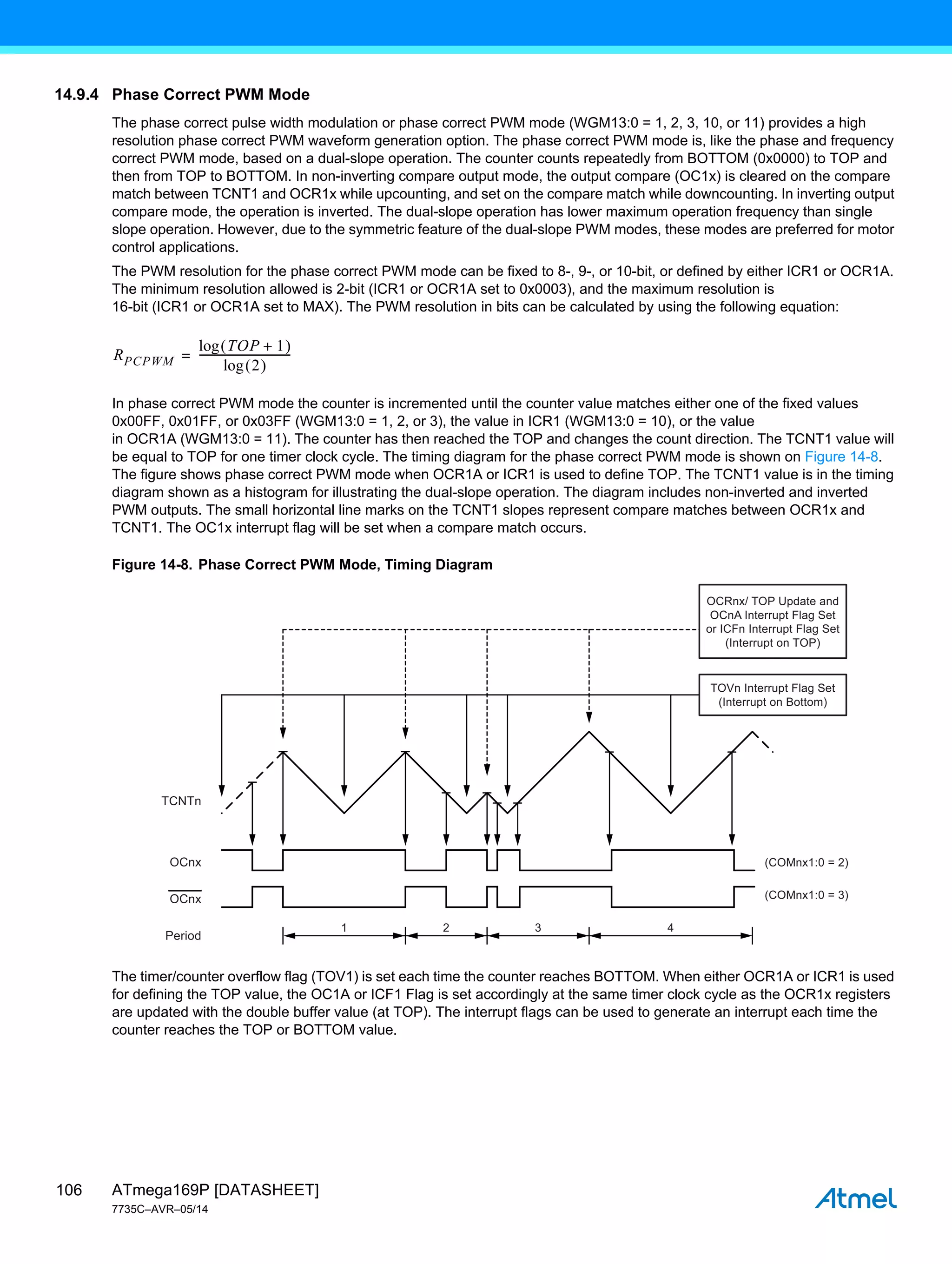 ATmega169P [DATASHEET]
7735C–AVR–05/14
106
14.9.4 Phase Correct PWM Mode
The phase correct pulse width modulation or phase correct PWM mode (WGM13:0 = 1, 2, 3, 10, or 11) provides a high
resolution phase correct PWM waveform generation option. The phase correct PWM mode is, like the phase and frequency
correct PWM mode, based on a dual-slope operation. The counter counts repeatedly from BOTTOM (0x0000) to TOP and
then from TOP to BOTTOM. In non-inverting compare output mode, the output compare (OC1x) is cleared on the compare
match between TCNT1 and OCR1x while upcounting, and set on the compare match while downcounting. In inverting output
compare mode, the operation is inverted. The dual-slope operation has lower maximum operation frequency than single
slope operation. However, due to the symmetric feature of the dual-slope PWM modes, these modes are preferred for motor
control applications.
The PWM resolution for the phase correct PWM mode can be fixed to 8-, 9-, or 10-bit, or defined by either ICR1 or OCR1A.
The minimum resolution allowed is 2-bit (ICR1 or OCR1A set to 0x0003), and the maximum resolution is
16-bit (ICR1 or OCR1A set to MAX). The PWM resolution in bits can be calculated by using the following equation:
In phase correct PWM mode the counter is incremented until the counter value matches either one of the fixed values
0x00FF, 0x01FF, or 0x03FF (WGM13:0 = 1, 2, or 3), the value in ICR1 (WGM13:0 = 10), or the value
in OCR1A (WGM13:0 = 11). The counter has then reached the TOP and changes the count direction. The TCNT1 value will
be equal to TOP for one timer clock cycle. The timing diagram for the phase correct PWM mode is shown on Figure 14-8.
The figure shows phase correct PWM mode when OCR1A or ICR1 is used to define TOP. The TCNT1 value is in the timing
diagram shown as a histogram for illustrating the dual-slope operation. The diagram includes non-inverted and inverted
PWM outputs. The small horizontal line marks on the TCNT1 slopes represent compare matches between OCR1x and
TCNT1. The OC1x interrupt flag will be set when a compare match occurs.
Figure 14-8. Phase Correct PWM Mode, Timing Diagram
The timer/counter overflow flag (TOV1) is set each time the counter reaches BOTTOM. When either OCR1A or ICR1 is used
for defining the TOP value, the OC1A or ICF1 Flag is set accordingly at the same timer clock cycle as the OCR1x registers
are updated with the double buffer value (at TOP). The interrupt flags can be used to generate an interrupt each time the
counter reaches the TOP or BOTTOM value.
RPCPWM
TOP 1
+
 
log
2
 
log
---------------------------------
-
=
1 2 3 4
TCNTn
(COMnx1:0 = 2)
(COMnx1:0 = 3)
OCnx
OCnx
Period
TOVn Interrupt Flag Set
(Interrupt on Bottom)
OCRnx/ TOP Update and
OCnA Interrupt Flag Set
or ICFn Interrupt Flag Set
(Interrupt on TOP)
 
