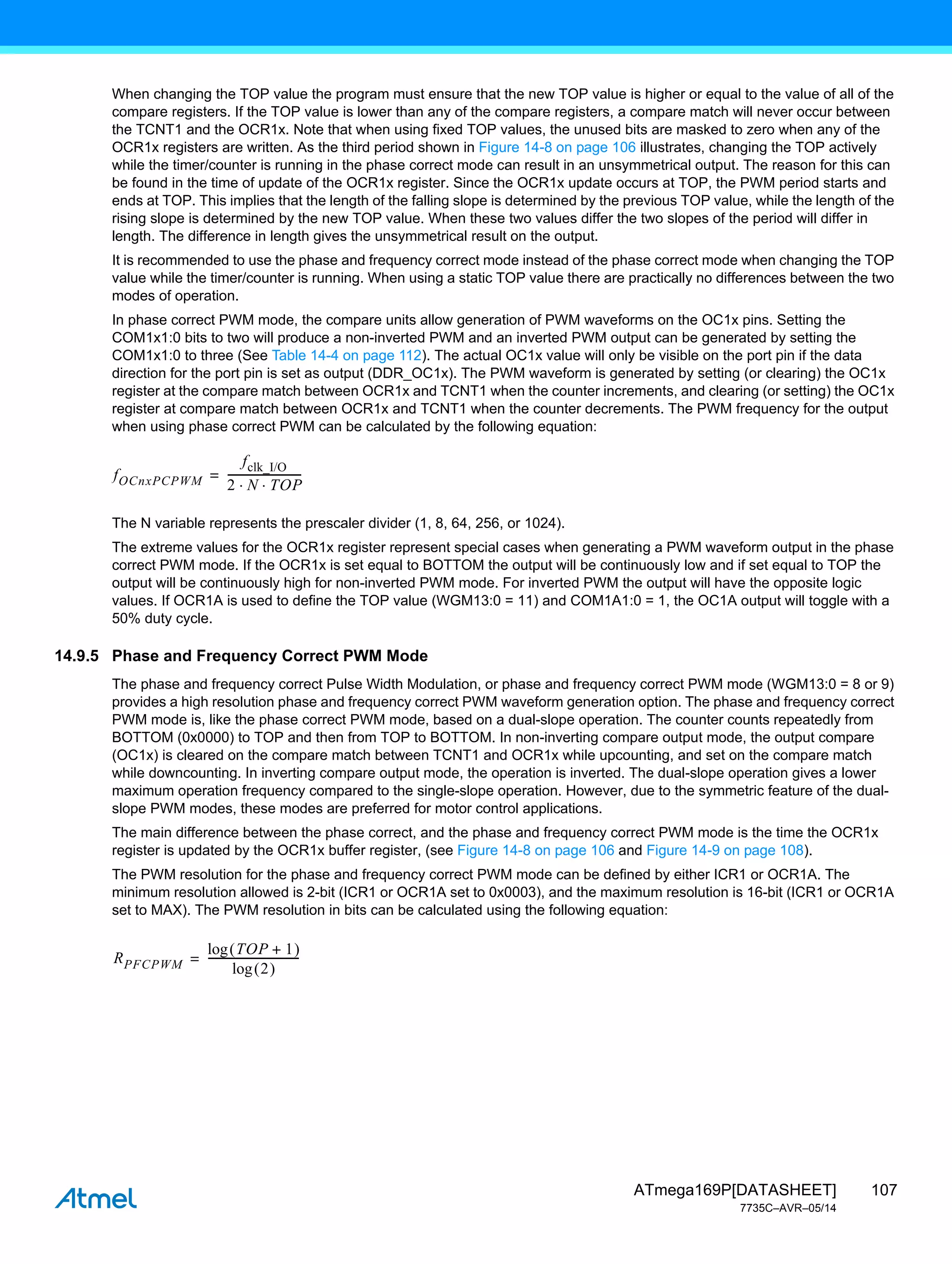 107
ATmega169P[DATASHEET]
7735C–AVR–05/14
When changing the TOP value the program must ensure that the new TOP value is higher or equal to the value of all of the
compare registers. If the TOP value is lower than any of the compare registers, a compare match will never occur between
the TCNT1 and the OCR1x. Note that when using fixed TOP values, the unused bits are masked to zero when any of the
OCR1x registers are written. As the third period shown in Figure 14-8 on page 106 illustrates, changing the TOP actively
while the timer/counter is running in the phase correct mode can result in an unsymmetrical output. The reason for this can
be found in the time of update of the OCR1x register. Since the OCR1x update occurs at TOP, the PWM period starts and
ends at TOP. This implies that the length of the falling slope is determined by the previous TOP value, while the length of the
rising slope is determined by the new TOP value. When these two values differ the two slopes of the period will differ in
length. The difference in length gives the unsymmetrical result on the output.
It is recommended to use the phase and frequency correct mode instead of the phase correct mode when changing the TOP
value while the timer/counter is running. When using a static TOP value there are practically no differences between the two
modes of operation.
In phase correct PWM mode, the compare units allow generation of PWM waveforms on the OC1x pins. Setting the
COM1x1:0 bits to two will produce a non-inverted PWM and an inverted PWM output can be generated by setting the
COM1x1:0 to three (See Table 14-4 on page 112). The actual OC1x value will only be visible on the port pin if the data
direction for the port pin is set as output (DDR_OC1x). The PWM waveform is generated by setting (or clearing) the OC1x
register at the compare match between OCR1x and TCNT1 when the counter increments, and clearing (or setting) the OC1x
register at compare match between OCR1x and TCNT1 when the counter decrements. The PWM frequency for the output
when using phase correct PWM can be calculated by the following equation:
The N variable represents the prescaler divider (1, 8, 64, 256, or 1024).
The extreme values for the OCR1x register represent special cases when generating a PWM waveform output in the phase
correct PWM mode. If the OCR1x is set equal to BOTTOM the output will be continuously low and if set equal to TOP the
output will be continuously high for non-inverted PWM mode. For inverted PWM the output will have the opposite logic
values. If OCR1A is used to define the TOP value (WGM13:0 = 11) and COM1A1:0 = 1, the OC1A output will toggle with a
50% duty cycle.
14.9.5 Phase and Frequency Correct PWM Mode
The phase and frequency correct Pulse Width Modulation, or phase and frequency correct PWM mode (WGM13:0 = 8 or 9)
provides a high resolution phase and frequency correct PWM waveform generation option. The phase and frequency correct
PWM mode is, like the phase correct PWM mode, based on a dual-slope operation. The counter counts repeatedly from
BOTTOM (0x0000) to TOP and then from TOP to BOTTOM. In non-inverting compare output mode, the output compare
(OC1x) is cleared on the compare match between TCNT1 and OCR1x while upcounting, and set on the compare match
while downcounting. In inverting compare output mode, the operation is inverted. The dual-slope operation gives a lower
maximum operation frequency compared to the single-slope operation. However, due to the symmetric feature of the dual-
slope PWM modes, these modes are preferred for motor control applications.
The main difference between the phase correct, and the phase and frequency correct PWM mode is the time the OCR1x
register is updated by the OCR1x buffer register, (see Figure 14-8 on page 106 and Figure 14-9 on page 108).
The PWM resolution for the phase and frequency correct PWM mode can be defined by either ICR1 or OCR1A. The
minimum resolution allowed is 2-bit (ICR1 or OCR1A set to 0x0003), and the maximum resolution is 16-bit (ICR1 or OCR1A
set to MAX). The PWM resolution in bits can be calculated using the following equation:
fOCnxPCPWM
fclk_I/O
2 N TOP
 
---------------------------
-
=
RPFCPWM
TOP 1
+
 
log
2
 
log
---------------------------------
-
=
 