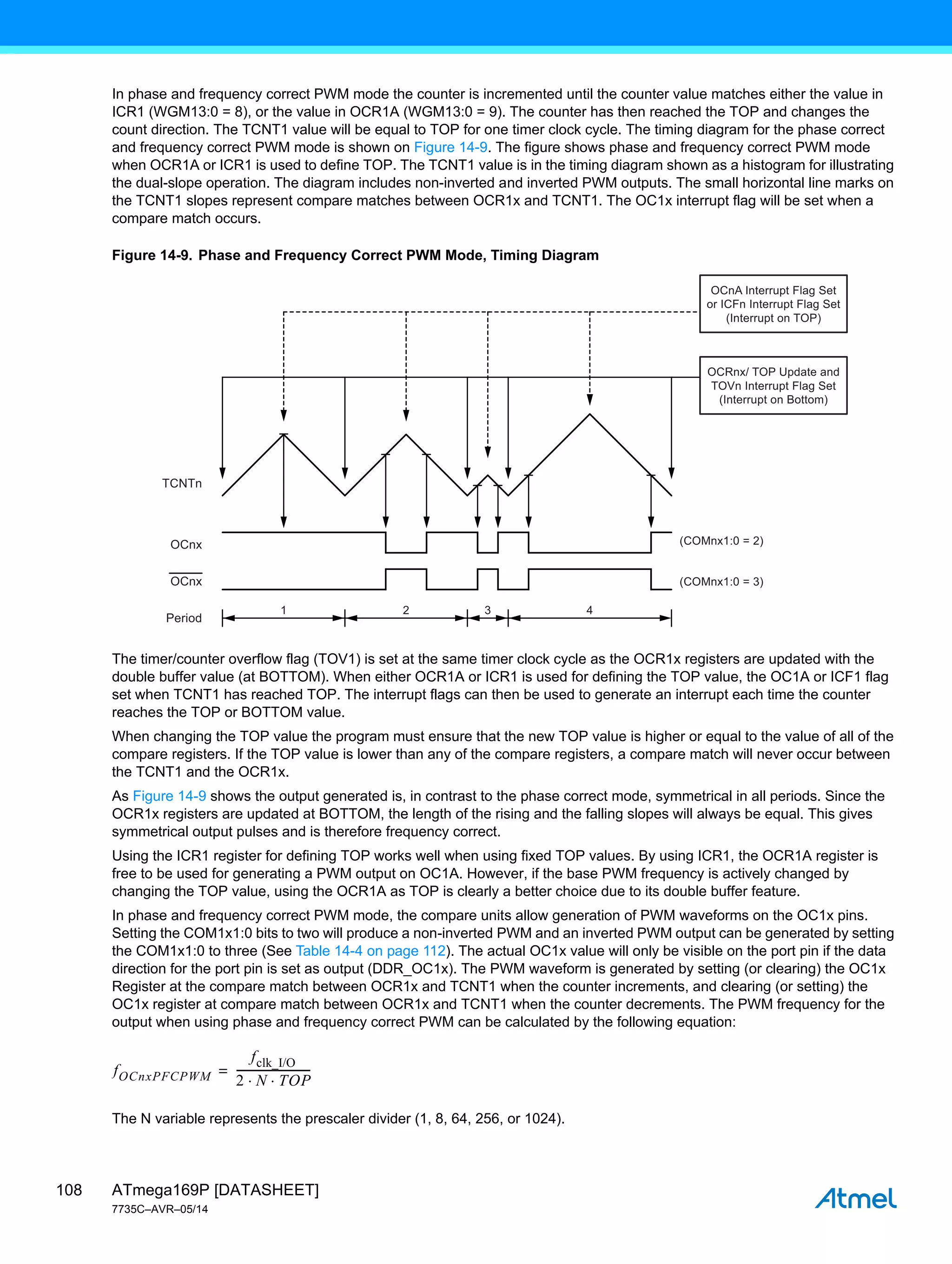 ATmega169P [DATASHEET]
7735C–AVR–05/14
108
In phase and frequency correct PWM mode the counter is incremented until the counter value matches either the value in
ICR1 (WGM13:0 = 8), or the value in OCR1A (WGM13:0 = 9). The counter has then reached the TOP and changes the
count direction. The TCNT1 value will be equal to TOP for one timer clock cycle. The timing diagram for the phase correct
and frequency correct PWM mode is shown on Figure 14-9. The figure shows phase and frequency correct PWM mode
when OCR1A or ICR1 is used to define TOP. The TCNT1 value is in the timing diagram shown as a histogram for illustrating
the dual-slope operation. The diagram includes non-inverted and inverted PWM outputs. The small horizontal line marks on
the TCNT1 slopes represent compare matches between OCR1x and TCNT1. The OC1x interrupt flag will be set when a
compare match occurs.
Figure 14-9. Phase and Frequency Correct PWM Mode, Timing Diagram
The timer/counter overflow flag (TOV1) is set at the same timer clock cycle as the OCR1x registers are updated with the
double buffer value (at BOTTOM). When either OCR1A or ICR1 is used for defining the TOP value, the OC1A or ICF1 flag
set when TCNT1 has reached TOP. The interrupt flags can then be used to generate an interrupt each time the counter
reaches the TOP or BOTTOM value.
When changing the TOP value the program must ensure that the new TOP value is higher or equal to the value of all of the
compare registers. If the TOP value is lower than any of the compare registers, a compare match will never occur between
the TCNT1 and the OCR1x.
As Figure 14-9 shows the output generated is, in contrast to the phase correct mode, symmetrical in all periods. Since the
OCR1x registers are updated at BOTTOM, the length of the rising and the falling slopes will always be equal. This gives
symmetrical output pulses and is therefore frequency correct.
Using the ICR1 register for defining TOP works well when using fixed TOP values. By using ICR1, the OCR1A register is
free to be used for generating a PWM output on OC1A. However, if the base PWM frequency is actively changed by
changing the TOP value, using the OCR1A as TOP is clearly a better choice due to its double buffer feature.
In phase and frequency correct PWM mode, the compare units allow generation of PWM waveforms on the OC1x pins.
Setting the COM1x1:0 bits to two will produce a non-inverted PWM and an inverted PWM output can be generated by setting
the COM1x1:0 to three (See Table 14-4 on page 112). The actual OC1x value will only be visible on the port pin if the data
direction for the port pin is set as output (DDR_OC1x). The PWM waveform is generated by setting (or clearing) the OC1x
Register at the compare match between OCR1x and TCNT1 when the counter increments, and clearing (or setting) the
OC1x register at compare match between OCR1x and TCNT1 when the counter decrements. The PWM frequency for the
output when using phase and frequency correct PWM can be calculated by the following equation:
The N variable represents the prescaler divider (1, 8, 64, 256, or 1024).
1 2 3 4
TCNTn
(COMnx1:0 = 2)
(COMnx1:0 = 3)
OCnx
OCnx
Period
OCnA Interrupt Flag Set
or ICFn Interrupt Flag Set
(Interrupt on TOP)
OCRnx/ TOP Update and
TOVn Interrupt Flag Set
(Interrupt on Bottom)
fOCnxPFCPWM
fclk_I/O
2 N TOP
 
---------------------------
-
=
 
