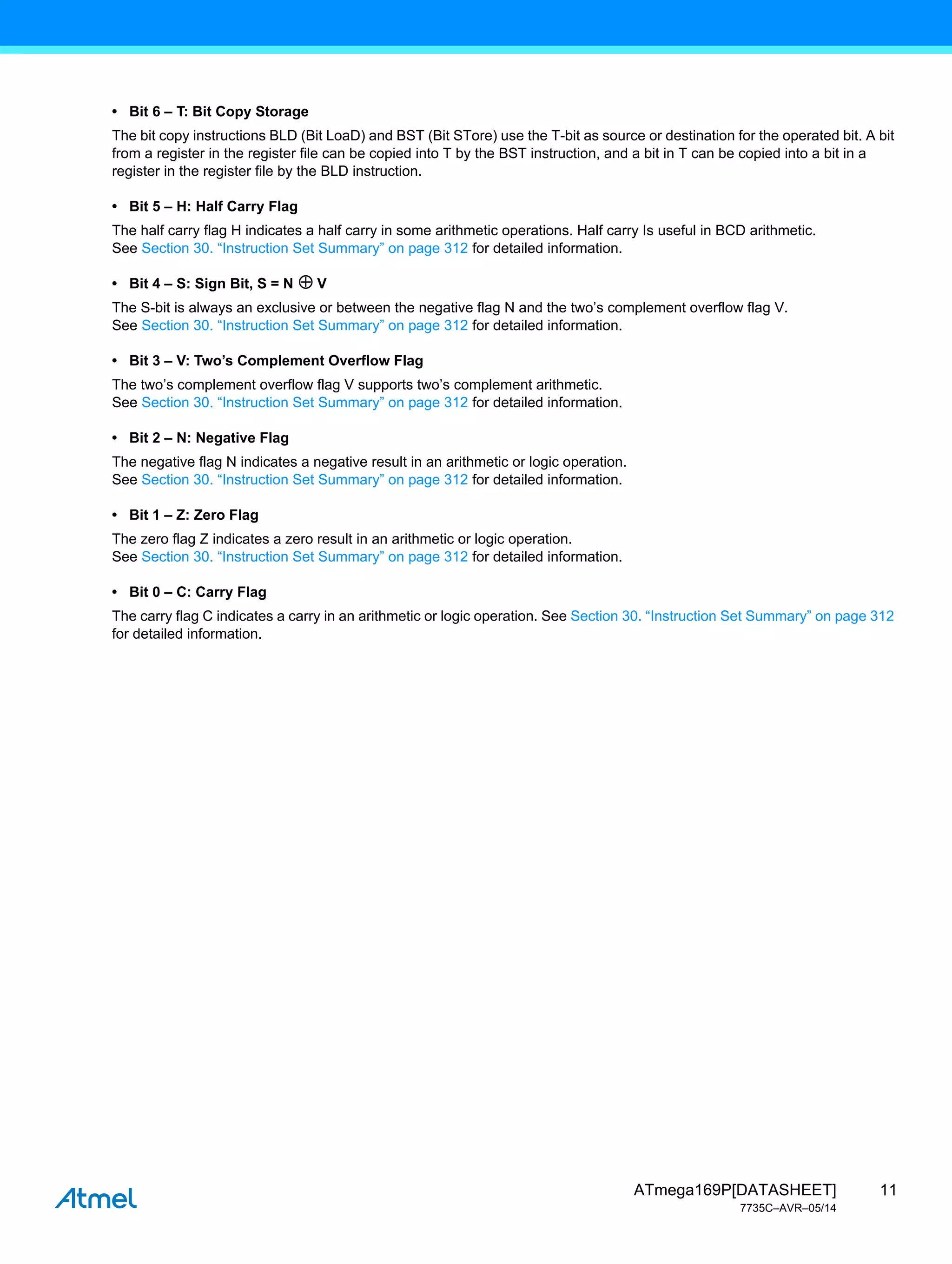 11
ATmega169P[DATASHEET]
7735C–AVR–05/14
• Bit 6 – T: Bit Copy Storage
The bit copy instructions BLD (Bit LoaD) and BST (Bit STore) use the T-bit as source or destination for the operated bit. A bit
from a register in the register file can be copied into T by the BST instruction, and a bit in T can be copied into a bit in a
register in the register file by the BLD instruction.
• Bit 5 – H: Half Carry Flag
The half carry flag H indicates a half carry in some arithmetic operations. Half carry Is useful in BCD arithmetic.
See Section 30. “Instruction Set Summary” on page 312 for detailed information.
• Bit 4 – S: Sign Bit, S = N V
The S-bit is always an exclusive or between the negative flag N and the two’s complement overflow flag V.
See Section 30. “Instruction Set Summary” on page 312 for detailed information.
• Bit 3 – V: Two’s Complement Overflow Flag
The two’s complement overflow flag V supports two’s complement arithmetic.
See Section 30. “Instruction Set Summary” on page 312 for detailed information.
• Bit 2 – N: Negative Flag
The negative flag N indicates a negative result in an arithmetic or logic operation.
See Section 30. “Instruction Set Summary” on page 312 for detailed information.
• Bit 1 – Z: Zero Flag
The zero flag Z indicates a zero result in an arithmetic or logic operation.
See Section 30. “Instruction Set Summary” on page 312 for detailed information.
• Bit 0 – C: Carry Flag
The carry flag C indicates a carry in an arithmetic or logic operation. See Section 30. “Instruction Set Summary” on page 312
for detailed information.
 