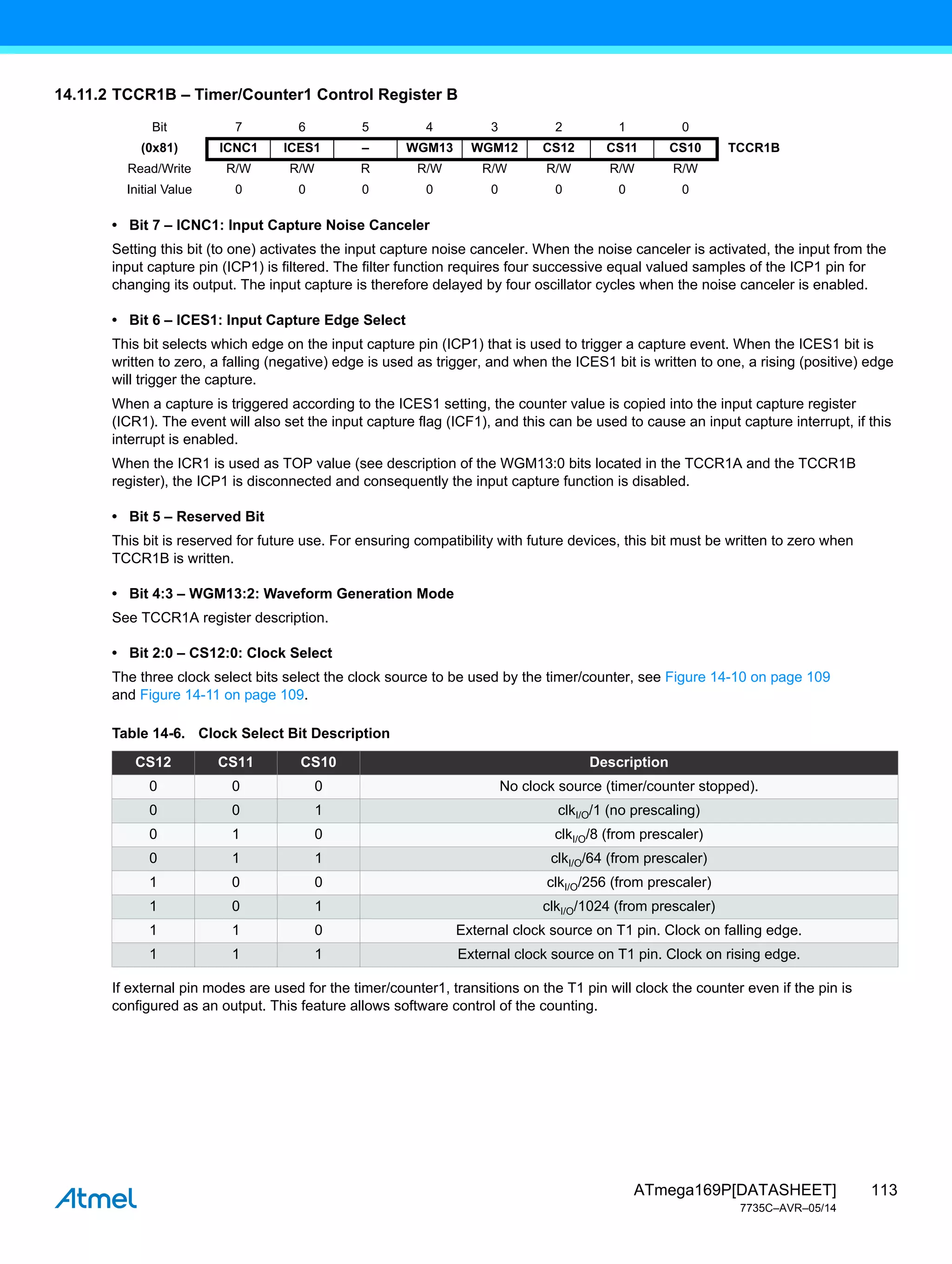 113
ATmega169P[DATASHEET]
7735C–AVR–05/14
14.11.2 TCCR1B – Timer/Counter1 Control Register B
• Bit 7 – ICNC1: Input Capture Noise Canceler
Setting this bit (to one) activates the input capture noise canceler. When the noise canceler is activated, the input from the
input capture pin (ICP1) is filtered. The filter function requires four successive equal valued samples of the ICP1 pin for
changing its output. The input capture is therefore delayed by four oscillator cycles when the noise canceler is enabled.
• Bit 6 – ICES1: Input Capture Edge Select
This bit selects which edge on the input capture pin (ICP1) that is used to trigger a capture event. When the ICES1 bit is
written to zero, a falling (negative) edge is used as trigger, and when the ICES1 bit is written to one, a rising (positive) edge
will trigger the capture.
When a capture is triggered according to the ICES1 setting, the counter value is copied into the input capture register
(ICR1). The event will also set the input capture flag (ICF1), and this can be used to cause an input capture interrupt, if this
interrupt is enabled.
When the ICR1 is used as TOP value (see description of the WGM13:0 bits located in the TCCR1A and the TCCR1B
register), the ICP1 is disconnected and consequently the input capture function is disabled.
• Bit 5 – Reserved Bit
This bit is reserved for future use. For ensuring compatibility with future devices, this bit must be written to zero when
TCCR1B is written.
• Bit 4:3 – WGM13:2: Waveform Generation Mode
See TCCR1A register description.
• Bit 2:0 – CS12:0: Clock Select
The three clock select bits select the clock source to be used by the timer/counter, see Figure 14-10 on page 109
and Figure 14-11 on page 109.
If external pin modes are used for the timer/counter1, transitions on the T1 pin will clock the counter even if the pin is
configured as an output. This feature allows software control of the counting.
Bit 7 6 5 4 3 2 1 0
(0x81) ICNC1 ICES1 – WGM13 WGM12 CS12 CS11 CS10 TCCR1B
Read/Write R/W R/W R R/W R/W R/W R/W R/W
Initial Value 0 0 0 0 0 0 0 0
Table 14-6. Clock Select Bit Description
CS12 CS11 CS10 Description
0 0 0 No clock source (timer/counter stopped).
0 0 1 clkI/O/1 (no prescaling)
0 1 0 clkI/O/8 (from prescaler)
0 1 1 clkI/O/64 (from prescaler)
1 0 0 clkI/O/256 (from prescaler)
1 0 1 clkI/O/1024 (from prescaler)
1 1 0 External clock source on T1 pin. Clock on falling edge.
1 1 1 External clock source on T1 pin. Clock on rising edge.
 