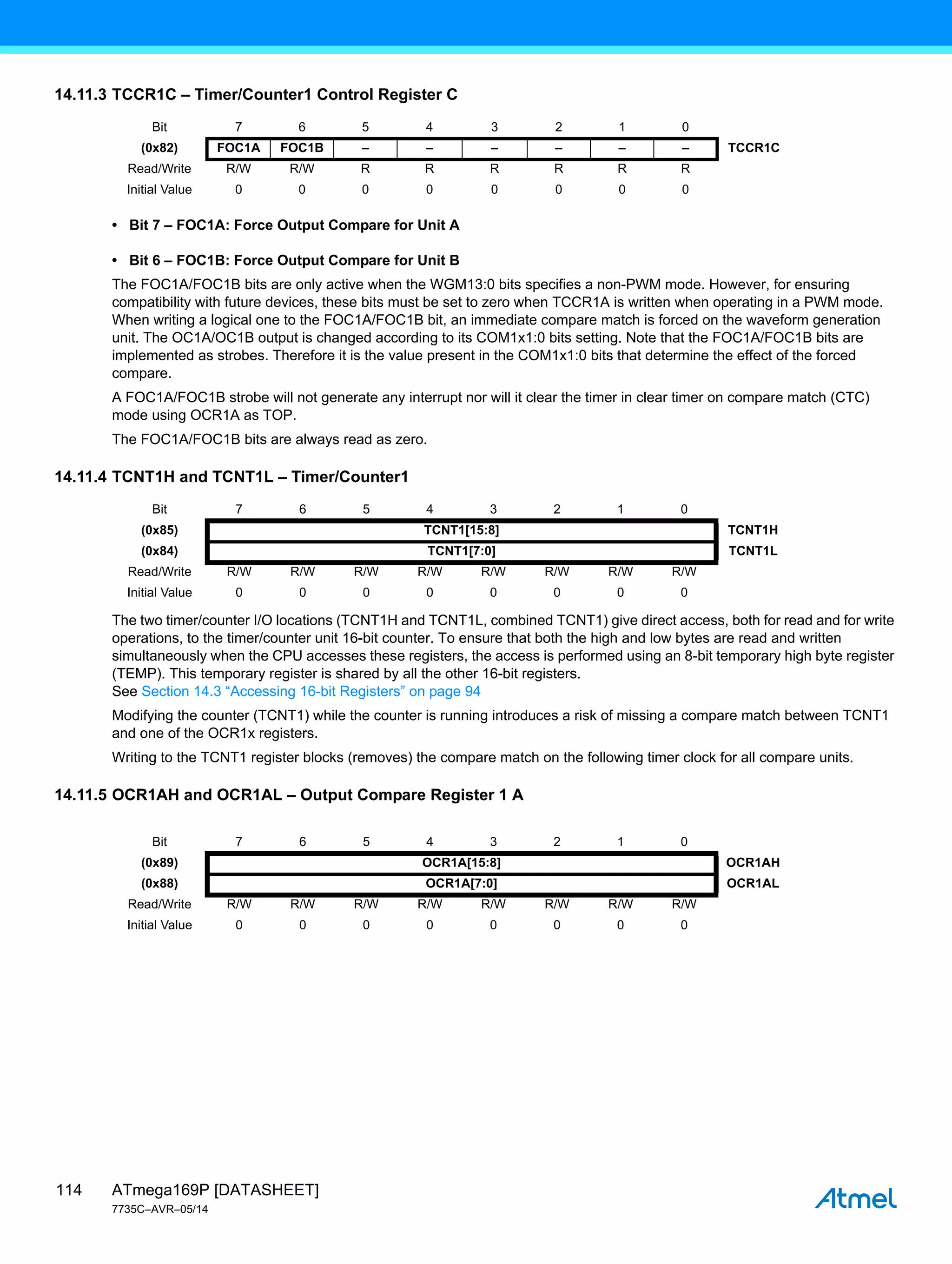 ATmega169P [DATASHEET]
7735C–AVR–05/14
114
14.11.3 TCCR1C – Timer/Counter1 Control Register C
• Bit 7 – FOC1A: Force Output Compare for Unit A
• Bit 6 – FOC1B: Force Output Compare for Unit B
The FOC1A/FOC1B bits are only active when the WGM13:0 bits specifies a non-PWM mode. However, for ensuring
compatibility with future devices, these bits must be set to zero when TCCR1A is written when operating in a PWM mode.
When writing a logical one to the FOC1A/FOC1B bit, an immediate compare match is forced on the waveform generation
unit. The OC1A/OC1B output is changed according to its COM1x1:0 bits setting. Note that the FOC1A/FOC1B bits are
implemented as strobes. Therefore it is the value present in the COM1x1:0 bits that determine the effect of the forced
compare.
A FOC1A/FOC1B strobe will not generate any interrupt nor will it clear the timer in clear timer on compare match (CTC)
mode using OCR1A as TOP.
The FOC1A/FOC1B bits are always read as zero.
14.11.4 TCNT1H and TCNT1L – Timer/Counter1
The two timer/counter I/O locations (TCNT1H and TCNT1L, combined TCNT1) give direct access, both for read and for write
operations, to the timer/counter unit 16-bit counter. To ensure that both the high and low bytes are read and written
simultaneously when the CPU accesses these registers, the access is performed using an 8-bit temporary high byte register
(TEMP). This temporary register is shared by all the other 16-bit registers.
See Section 14.3 “Accessing 16-bit Registers” on page 94
Modifying the counter (TCNT1) while the counter is running introduces a risk of missing a compare match between TCNT1
and one of the OCR1x registers.
Writing to the TCNT1 register blocks (removes) the compare match on the following timer clock for all compare units.
14.11.5 OCR1AH and OCR1AL – Output Compare Register 1 A
Bit 7 6 5 4 3 2 1 0
(0x82) FOC1A FOC1B – – – – – – TCCR1C
Read/Write R/W R/W R R R R R R
Initial Value 0 0 0 0 0 0 0 0
Bit 7 6 5 4 3 2 1 0
(0x85) TCNT1[15:8] TCNT1H
(0x84) TCNT1[7:0] TCNT1L
Read/Write R/W R/W R/W R/W R/W R/W R/W R/W
Initial Value 0 0 0 0 0 0 0 0
Bit 7 6 5 4 3 2 1 0
(0x89) OCR1A[15:8] OCR1AH
(0x88) OCR1A[7:0] OCR1AL
Read/Write R/W R/W R/W R/W R/W R/W R/W R/W
Initial Value 0 0 0 0 0 0 0 0
 