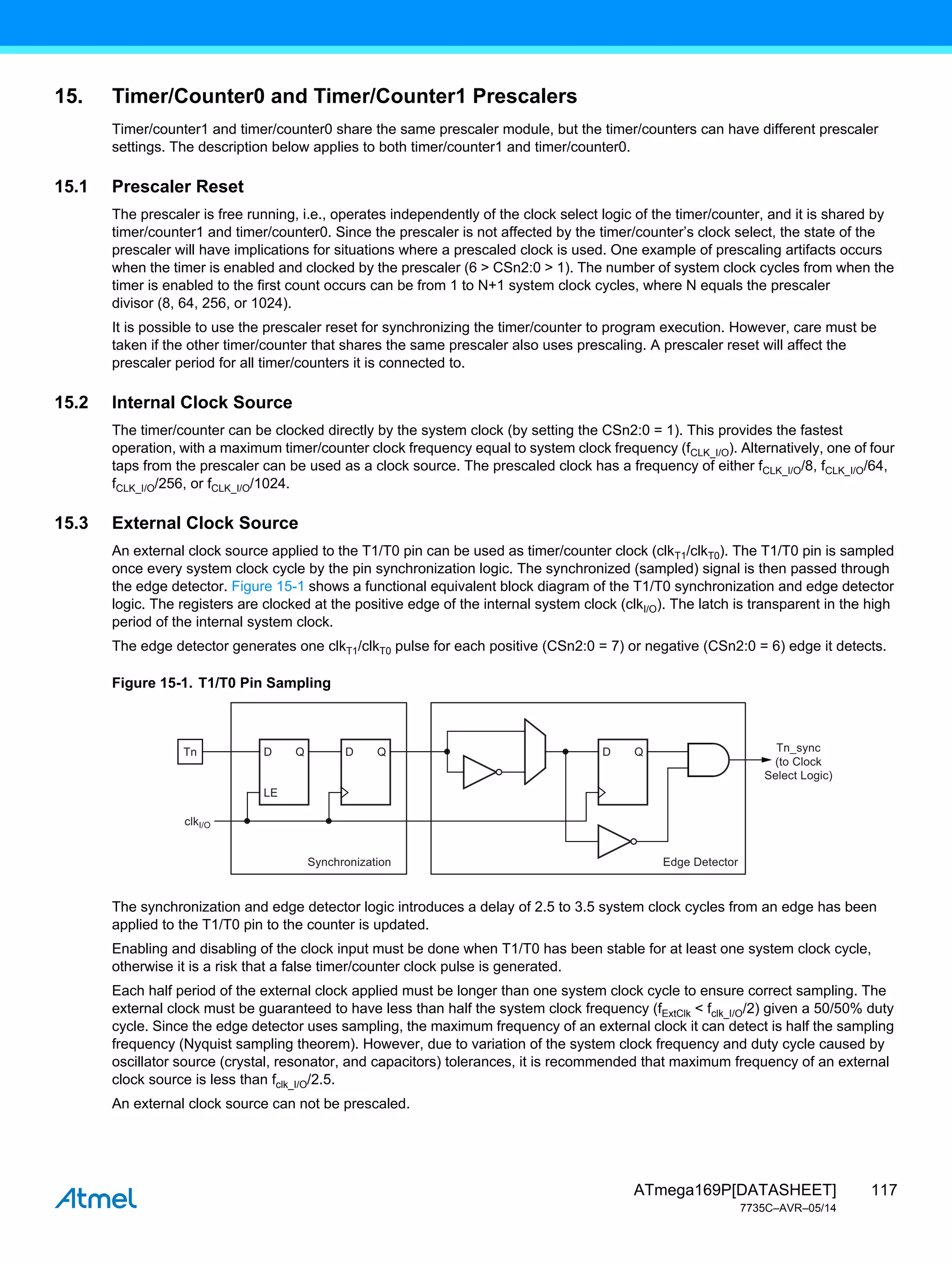 117
ATmega169P[DATASHEET]
7735C–AVR–05/14
15. Timer/Counter0 and Timer/Counter1 Prescalers
Timer/counter1 and timer/counter0 share the same prescaler module, but the timer/counters can have different prescaler
settings. The description below applies to both timer/counter1 and timer/counter0.
15.1 Prescaler Reset
The prescaler is free running, i.e., operates independently of the clock select logic of the timer/counter, and it is shared by
timer/counter1 and timer/counter0. Since the prescaler is not affected by the timer/counter’s clock select, the state of the
prescaler will have implications for situations where a prescaled clock is used. One example of prescaling artifacts occurs
when the timer is enabled and clocked by the prescaler (6 > CSn2:0 > 1). The number of system clock cycles from when the
timer is enabled to the first count occurs can be from 1 to N+1 system clock cycles, where N equals the prescaler
divisor (8, 64, 256, or 1024).
It is possible to use the prescaler reset for synchronizing the timer/counter to program execution. However, care must be
taken if the other timer/counter that shares the same prescaler also uses prescaling. A prescaler reset will affect the
prescaler period for all timer/counters it is connected to.
15.2 Internal Clock Source
The timer/counter can be clocked directly by the system clock (by setting the CSn2:0 = 1). This provides the fastest
operation, with a maximum timer/counter clock frequency equal to system clock frequency (fCLK_I/O). Alternatively, one of four
taps from the prescaler can be used as a clock source. The prescaled clock has a frequency of either fCLK_I/O/8, fCLK_I/O/64,
fCLK_I/O/256, or fCLK_I/O/1024.
15.3 External Clock Source
An external clock source applied to the T1/T0 pin can be used as timer/counter clock (clkT1/clkT0). The T1/T0 pin is sampled
once every system clock cycle by the pin synchronization logic. The synchronized (sampled) signal is then passed through
the edge detector. Figure 15-1 shows a functional equivalent block diagram of the T1/T0 synchronization and edge detector
logic. The registers are clocked at the positive edge of the internal system clock (clkI/O). The latch is transparent in the high
period of the internal system clock.
The edge detector generates one clkT1/clkT0 pulse for each positive (CSn2:0 = 7) or negative (CSn2:0 = 6) edge it detects.
Figure 15-1. T1/T0 Pin Sampling
The synchronization and edge detector logic introduces a delay of 2.5 to 3.5 system clock cycles from an edge has been
applied to the T1/T0 pin to the counter is updated.
Enabling and disabling of the clock input must be done when T1/T0 has been stable for at least one system clock cycle,
otherwise it is a risk that a false timer/counter clock pulse is generated.
Each half period of the external clock applied must be longer than one system clock cycle to ensure correct sampling. The
external clock must be guaranteed to have less than half the system clock frequency (fExtClk < fclk_I/O/2) given a 50/50% duty
cycle. Since the edge detector uses sampling, the maximum frequency of an external clock it can detect is half the sampling
frequency (Nyquist sampling theorem). However, due to variation of the system clock frequency and duty cycle caused by
oscillator source (crystal, resonator, and capacitors) tolerances, it is recommended that maximum frequency of an external
clock source is less than fclk_I/O/2.5.
An external clock source can not be prescaled.
Tn
Synchronization Edge Detector
Tn_sync
(to Clock
Select Logic)
Q
LE
D Q
D Q
D
clkI/O
 