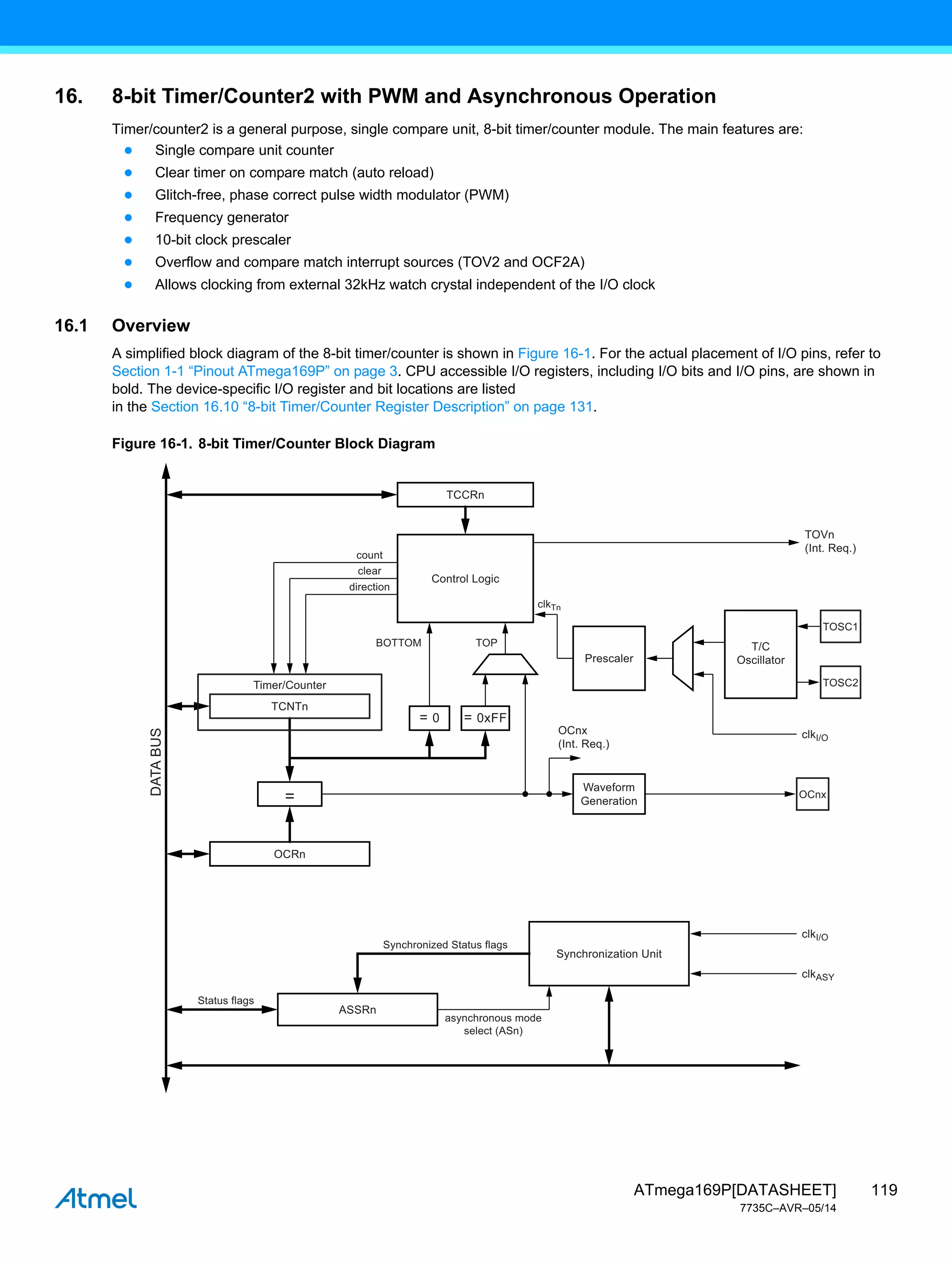 119
ATmega169P[DATASHEET]
7735C–AVR–05/14
16. 8-bit Timer/Counter2 with PWM and Asynchronous Operation
Timer/counter2 is a general purpose, single compare unit, 8-bit timer/counter module. The main features are:
● Single compare unit counter
● Clear timer on compare match (auto reload)
● Glitch-free, phase correct pulse width modulator (PWM)
● Frequency generator
● 10-bit clock prescaler
● Overflow and compare match interrupt sources (TOV2 and OCF2A)
● Allows clocking from external 32kHz watch crystal independent of the I/O clock
16.1 Overview
A simplified block diagram of the 8-bit timer/counter is shown in Figure 16-1. For the actual placement of I/O pins, refer to
Section 1-1 “Pinout ATmega169P” on page 3. CPU accessible I/O registers, including I/O bits and I/O pins, are shown in
bold. The device-specific I/O register and bit locations are listed
in the Section 16.10 “8-bit Timer/Counter Register Description” on page 131.
Figure 16-1. 8-bit Timer/Counter Block Diagram
Control Logic
TCNTn
Timer/Counter
Prescaler
count
clear
direction
clkTn
clkI/O
clkI/O
clkASY
TCCRn
OCRn
ASSRn
Synchronized Status flags
Status flags
asynchronous mode
select (ASn)
Synchronization Unit
=
TOP
BOTTOM
TOVn
(Int. Req.)
OCnx
(Int. Req.)
Waveform
Generation
T/C
Oscillator
DATA
BUS
= 0 = 0xFF
TOSC1
TOSC2
OCnx
 