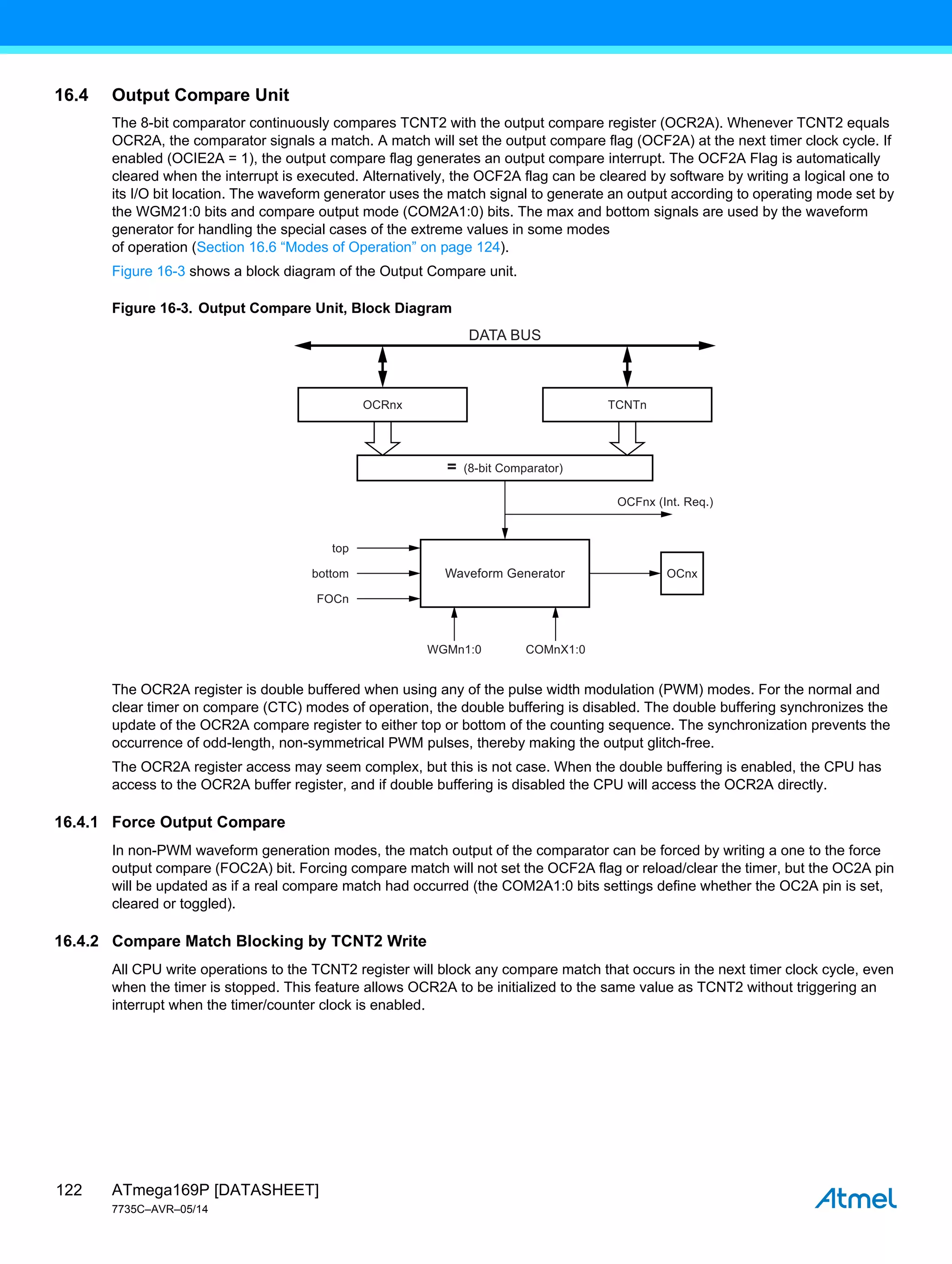 ATmega169P [DATASHEET]
7735C–AVR–05/14
122
16.4 Output Compare Unit
The 8-bit comparator continuously compares TCNT2 with the output compare register (OCR2A). Whenever TCNT2 equals
OCR2A, the comparator signals a match. A match will set the output compare flag (OCF2A) at the next timer clock cycle. If
enabled (OCIE2A = 1), the output compare flag generates an output compare interrupt. The OCF2A Flag is automatically
cleared when the interrupt is executed. Alternatively, the OCF2A flag can be cleared by software by writing a logical one to
its I/O bit location. The waveform generator uses the match signal to generate an output according to operating mode set by
the WGM21:0 bits and compare output mode (COM2A1:0) bits. The max and bottom signals are used by the waveform
generator for handling the special cases of the extreme values in some modes
of operation (Section 16.6 “Modes of Operation” on page 124).
Figure 16-3 shows a block diagram of the Output Compare unit.
Figure 16-3. Output Compare Unit, Block Diagram
The OCR2A register is double buffered when using any of the pulse width modulation (PWM) modes. For the normal and
clear timer on compare (CTC) modes of operation, the double buffering is disabled. The double buffering synchronizes the
update of the OCR2A compare register to either top or bottom of the counting sequence. The synchronization prevents the
occurrence of odd-length, non-symmetrical PWM pulses, thereby making the output glitch-free.
The OCR2A register access may seem complex, but this is not case. When the double buffering is enabled, the CPU has
access to the OCR2A buffer register, and if double buffering is disabled the CPU will access the OCR2A directly.
16.4.1 Force Output Compare
In non-PWM waveform generation modes, the match output of the comparator can be forced by writing a one to the force
output compare (FOC2A) bit. Forcing compare match will not set the OCF2A flag or reload/clear the timer, but the OC2A pin
will be updated as if a real compare match had occurred (the COM2A1:0 bits settings define whether the OC2A pin is set,
cleared or toggled).
16.4.2 Compare Match Blocking by TCNT2 Write
All CPU write operations to the TCNT2 register will block any compare match that occurs in the next timer clock cycle, even
when the timer is stopped. This feature allows OCR2A to be initialized to the same value as TCNT2 without triggering an
interrupt when the timer/counter clock is enabled.
OCFnx (Int. Req.)
= (8-bit Comparator)
OCRnx
Waveform Generator
TCNTn
OCnx
top
bottom
FOCn
WGMn1:0 COMnX1:0
DATA BUS
 