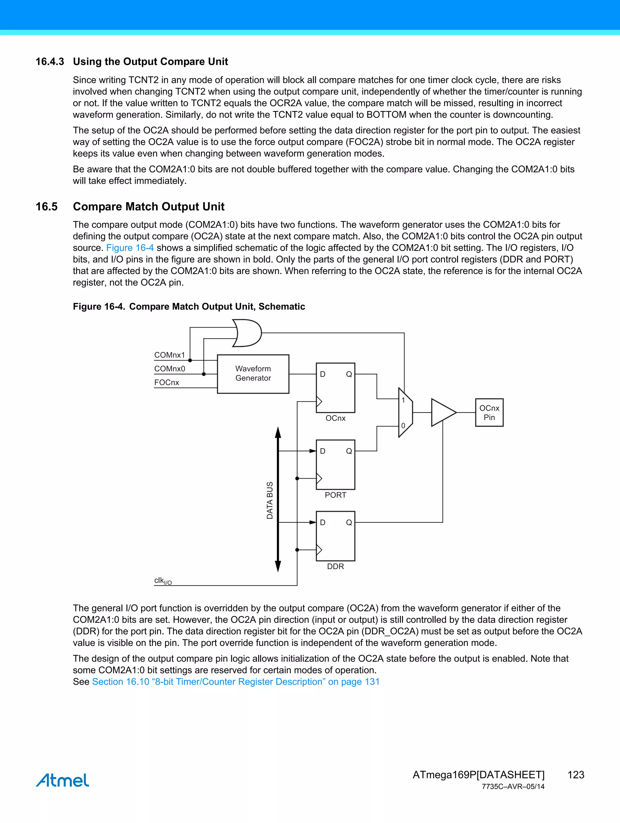 123
ATmega169P[DATASHEET]
7735C–AVR–05/14
16.4.3 Using the Output Compare Unit
Since writing TCNT2 in any mode of operation will block all compare matches for one timer clock cycle, there are risks
involved when changing TCNT2 when using the output compare unit, independently of whether the timer/counter is running
or not. If the value written to TCNT2 equals the OCR2A value, the compare match will be missed, resulting in incorrect
waveform generation. Similarly, do not write the TCNT2 value equal to BOTTOM when the counter is downcounting.
The setup of the OC2A should be performed before setting the data direction register for the port pin to output. The easiest
way of setting the OC2A value is to use the force output compare (FOC2A) strobe bit in normal mode. The OC2A register
keeps its value even when changing between waveform generation modes.
Be aware that the COM2A1:0 bits are not double buffered together with the compare value. Changing the COM2A1:0 bits
will take effect immediately.
16.5 Compare Match Output Unit
The compare output mode (COM2A1:0) bits have two functions. The waveform generator uses the COM2A1:0 bits for
defining the output compare (OC2A) state at the next compare match. Also, the COM2A1:0 bits control the OC2A pin output
source. Figure 16-4 shows a simplified schematic of the logic affected by the COM2A1:0 bit setting. The I/O registers, I/O
bits, and I/O pins in the figure are shown in bold. Only the parts of the general I/O port control registers (DDR and PORT)
that are affected by the COM2A1:0 bits are shown. When referring to the OC2A state, the reference is for the internal OC2A
register, not the OC2A pin.
Figure 16-4. Compare Match Output Unit, Schematic
The general I/O port function is overridden by the output compare (OC2A) from the waveform generator if either of the
COM2A1:0 bits are set. However, the OC2A pin direction (input or output) is still controlled by the data direction register
(DDR) for the port pin. The data direction register bit for the OC2A pin (DDR_OC2A) must be set as output before the OC2A
value is visible on the pin. The port override function is independent of the waveform generation mode.
The design of the output compare pin logic allows initialization of the OC2A state before the output is enabled. Note that
some COM2A1:0 bit settings are reserved for certain modes of operation.
See Section 16.10 “8-bit Timer/Counter Register Description” on page 131
DATA
BUS
0
1
Q
D
COMnx1
COMnx0
FOCnx
OCnx
Waveform
Generator
Q
D
PORT
Q
D
DDR
OCnx
Pin
clkI/O
 