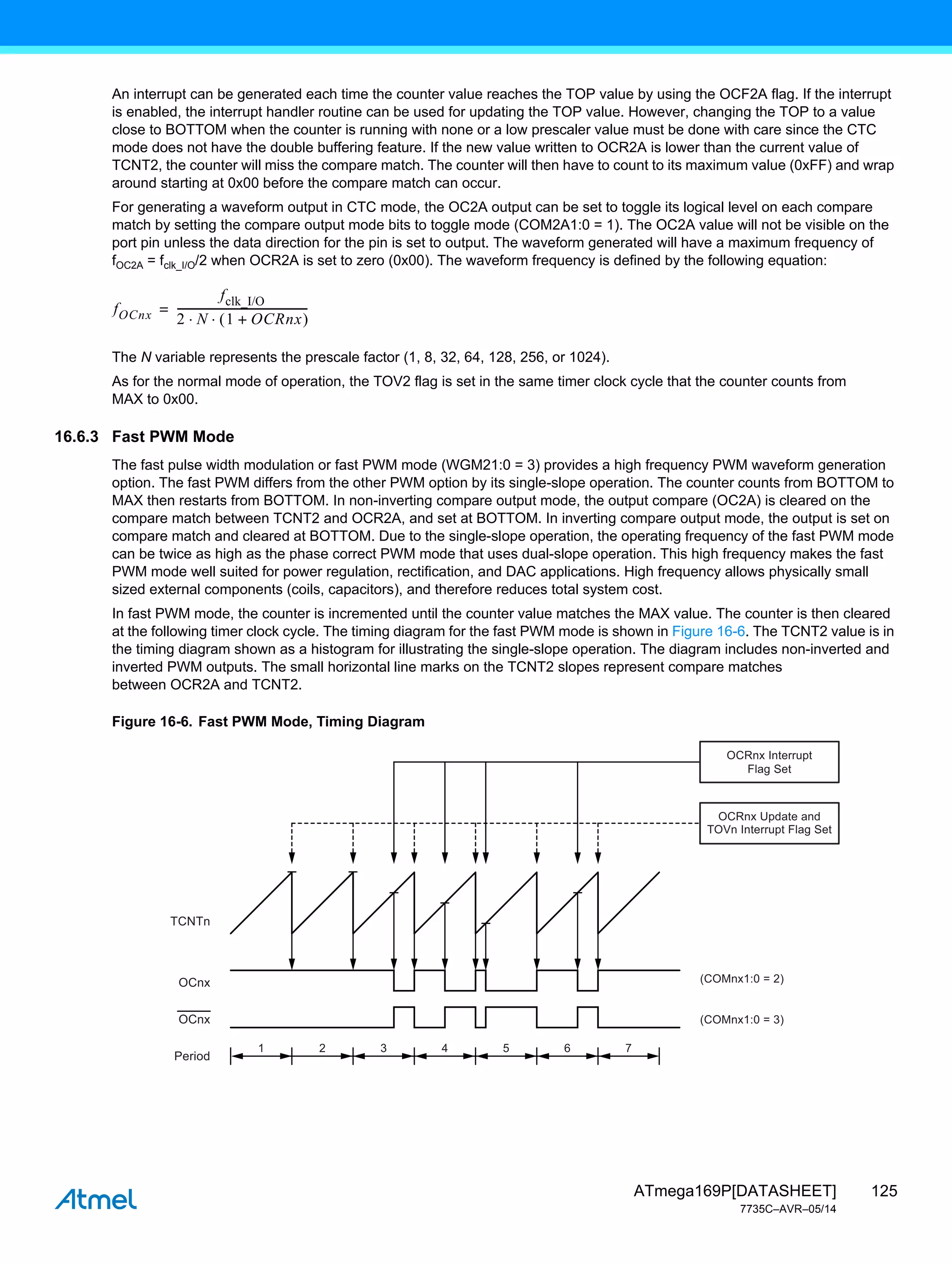 125
ATmega169P[DATASHEET]
7735C–AVR–05/14
An interrupt can be generated each time the counter value reaches the TOP value by using the OCF2A flag. If the interrupt
is enabled, the interrupt handler routine can be used for updating the TOP value. However, changing the TOP to a value
close to BOTTOM when the counter is running with none or a low prescaler value must be done with care since the CTC
mode does not have the double buffering feature. If the new value written to OCR2A is lower than the current value of
TCNT2, the counter will miss the compare match. The counter will then have to count to its maximum value (0xFF) and wrap
around starting at 0x00 before the compare match can occur.
For generating a waveform output in CTC mode, the OC2A output can be set to toggle its logical level on each compare
match by setting the compare output mode bits to toggle mode (COM2A1:0 = 1). The OC2A value will not be visible on the
port pin unless the data direction for the pin is set to output. The waveform generated will have a maximum frequency of
fOC2A = fclk_I/O/2 when OCR2A is set to zero (0x00). The waveform frequency is defined by the following equation:
The N variable represents the prescale factor (1, 8, 32, 64, 128, 256, or 1024).
As for the normal mode of operation, the TOV2 flag is set in the same timer clock cycle that the counter counts from
MAX to 0x00.
16.6.3 Fast PWM Mode
The fast pulse width modulation or fast PWM mode (WGM21:0 = 3) provides a high frequency PWM waveform generation
option. The fast PWM differs from the other PWM option by its single-slope operation. The counter counts from BOTTOM to
MAX then restarts from BOTTOM. In non-inverting compare output mode, the output compare (OC2A) is cleared on the
compare match between TCNT2 and OCR2A, and set at BOTTOM. In inverting compare output mode, the output is set on
compare match and cleared at BOTTOM. Due to the single-slope operation, the operating frequency of the fast PWM mode
can be twice as high as the phase correct PWM mode that uses dual-slope operation. This high frequency makes the fast
PWM mode well suited for power regulation, rectification, and DAC applications. High frequency allows physically small
sized external components (coils, capacitors), and therefore reduces total system cost.
In fast PWM mode, the counter is incremented until the counter value matches the MAX value. The counter is then cleared
at the following timer clock cycle. The timing diagram for the fast PWM mode is shown in Figure 16-6. The TCNT2 value is in
the timing diagram shown as a histogram for illustrating the single-slope operation. The diagram includes non-inverted and
inverted PWM outputs. The small horizontal line marks on the TCNT2 slopes represent compare matches
between OCR2A and TCNT2.
Figure 16-6. Fast PWM Mode, Timing Diagram
fOCnx
fclk_I/O
2 N 1 OCRnx
+
 
 
------------------------------------------------
-
=
1 2 3 4 5 6 7
TCNTn
(COMnx1:0 = 2)
(COMnx1:0 = 3)
OCnx
OCnx
Period
OCRnx Update and
TOVn Interrupt Flag Set
OCRnx Interrupt
Flag Set
 