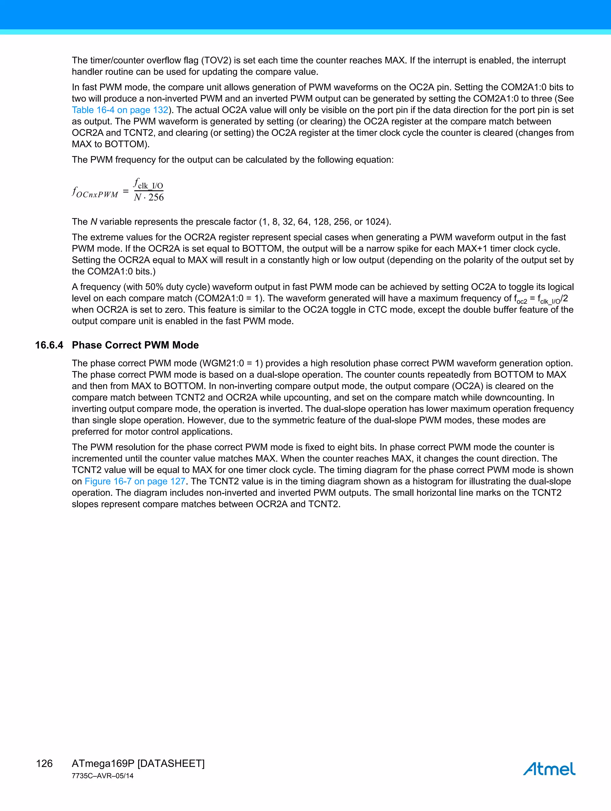ATmega169P [DATASHEET]
7735C–AVR–05/14
126
The timer/counter overflow flag (TOV2) is set each time the counter reaches MAX. If the interrupt is enabled, the interrupt
handler routine can be used for updating the compare value.
In fast PWM mode, the compare unit allows generation of PWM waveforms on the OC2A pin. Setting the COM2A1:0 bits to
two will produce a non-inverted PWM and an inverted PWM output can be generated by setting the COM2A1:0 to three (See
Table 16-4 on page 132). The actual OC2A value will only be visible on the port pin if the data direction for the port pin is set
as output. The PWM waveform is generated by setting (or clearing) the OC2A register at the compare match between
OCR2A and TCNT2, and clearing (or setting) the OC2A register at the timer clock cycle the counter is cleared (changes from
MAX to BOTTOM).
The PWM frequency for the output can be calculated by the following equation:
The N variable represents the prescale factor (1, 8, 32, 64, 128, 256, or 1024).
The extreme values for the OCR2A register represent special cases when generating a PWM waveform output in the fast
PWM mode. If the OCR2A is set equal to BOTTOM, the output will be a narrow spike for each MAX+1 timer clock cycle.
Setting the OCR2A equal to MAX will result in a constantly high or low output (depending on the polarity of the output set by
the COM2A1:0 bits.)
A frequency (with 50% duty cycle) waveform output in fast PWM mode can be achieved by setting OC2A to toggle its logical
level on each compare match (COM2A1:0 = 1). The waveform generated will have a maximum frequency of foc2 = fclk_I/O/2
when OCR2A is set to zero. This feature is similar to the OC2A toggle in CTC mode, except the double buffer feature of the
output compare unit is enabled in the fast PWM mode.
16.6.4 Phase Correct PWM Mode
The phase correct PWM mode (WGM21:0 = 1) provides a high resolution phase correct PWM waveform generation option.
The phase correct PWM mode is based on a dual-slope operation. The counter counts repeatedly from BOTTOM to MAX
and then from MAX to BOTTOM. In non-inverting compare output mode, the output compare (OC2A) is cleared on the
compare match between TCNT2 and OCR2A while upcounting, and set on the compare match while downcounting. In
inverting output compare mode, the operation is inverted. The dual-slope operation has lower maximum operation frequency
than single slope operation. However, due to the symmetric feature of the dual-slope PWM modes, these modes are
preferred for motor control applications.
The PWM resolution for the phase correct PWM mode is fixed to eight bits. In phase correct PWM mode the counter is
incremented until the counter value matches MAX. When the counter reaches MAX, it changes the count direction. The
TCNT2 value will be equal to MAX for one timer clock cycle. The timing diagram for the phase correct PWM mode is shown
on Figure 16-7 on page 127. The TCNT2 value is in the timing diagram shown as a histogram for illustrating the dual-slope
operation. The diagram includes non-inverted and inverted PWM outputs. The small horizontal line marks on the TCNT2
slopes represent compare matches between OCR2A and TCNT2.
fOCnxPWM
fclk_I/O
N 256

----------------
-
=
 