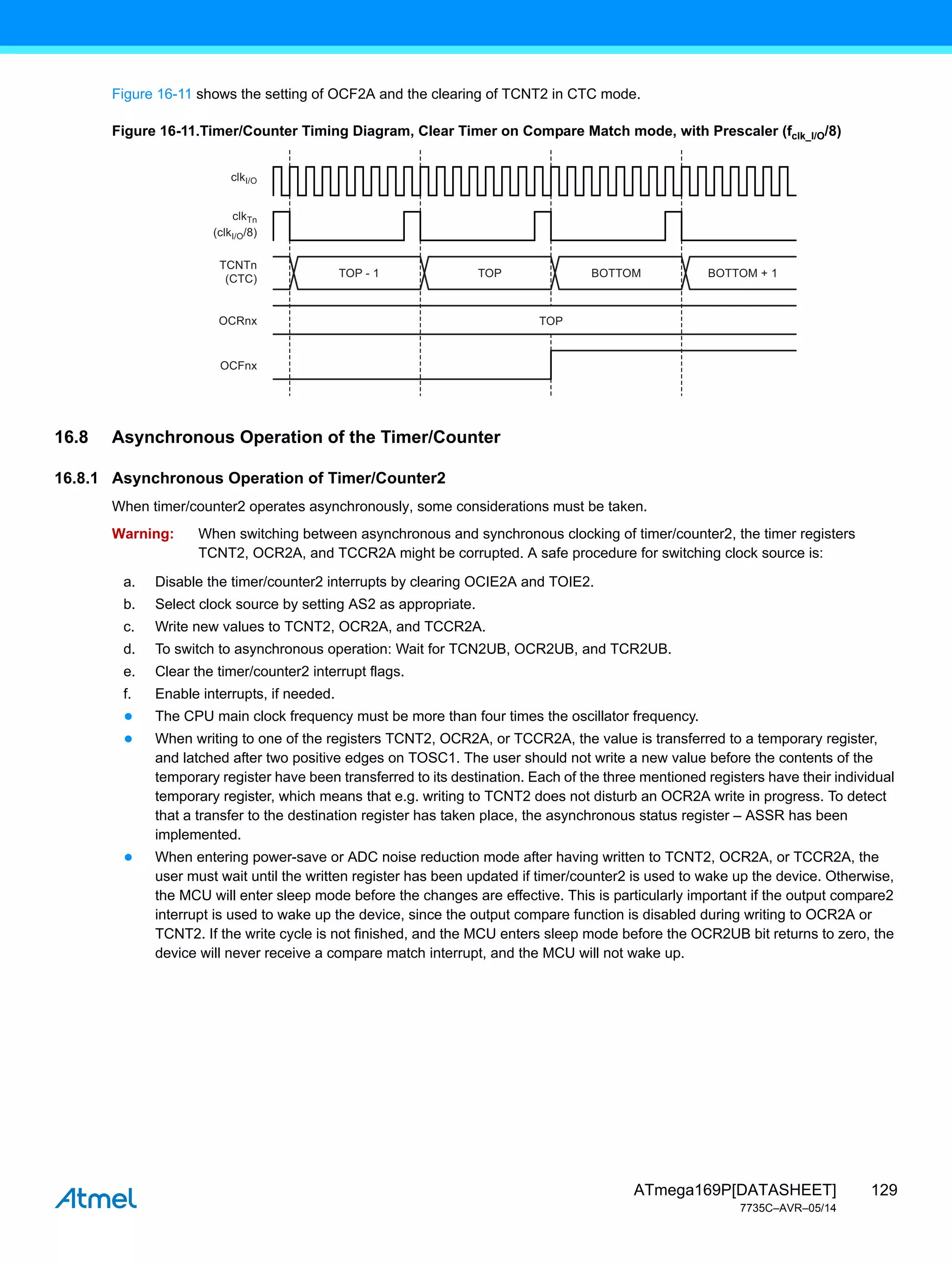 129
ATmega169P[DATASHEET]
7735C–AVR–05/14
Figure 16-11 shows the setting of OCF2A and the clearing of TCNT2 in CTC mode.
Figure 16-11.Timer/Counter Timing Diagram, Clear Timer on Compare Match mode, with Prescaler (fclk_I/O/8)
16.8 Asynchronous Operation of the Timer/Counter
16.8.1 Asynchronous Operation of Timer/Counter2
When timer/counter2 operates asynchronously, some considerations must be taken.
Warning: When switching between asynchronous and synchronous clocking of timer/counter2, the timer registers
TCNT2, OCR2A, and TCCR2A might be corrupted. A safe procedure for switching clock source is:
a. Disable the timer/counter2 interrupts by clearing OCIE2A and TOIE2.
b. Select clock source by setting AS2 as appropriate.
c. Write new values to TCNT2, OCR2A, and TCCR2A.
d. To switch to asynchronous operation: Wait for TCN2UB, OCR2UB, and TCR2UB.
e. Clear the timer/counter2 interrupt flags.
f. Enable interrupts, if needed.
● The CPU main clock frequency must be more than four times the oscillator frequency.
● When writing to one of the registers TCNT2, OCR2A, or TCCR2A, the value is transferred to a temporary register,
and latched after two positive edges on TOSC1. The user should not write a new value before the contents of the
temporary register have been transferred to its destination. Each of the three mentioned registers have their individual
temporary register, which means that e.g. writing to TCNT2 does not disturb an OCR2A write in progress. To detect
that a transfer to the destination register has taken place, the asynchronous status register – ASSR has been
implemented.
● When entering power-save or ADC noise reduction mode after having written to TCNT2, OCR2A, or TCCR2A, the
user must wait until the written register has been updated if timer/counter2 is used to wake up the device. Otherwise,
the MCU will enter sleep mode before the changes are effective. This is particularly important if the output compare2
interrupt is used to wake up the device, since the output compare function is disabled during writing to OCR2A or
TCNT2. If the write cycle is not finished, and the MCU enters sleep mode before the OCR2UB bit returns to zero, the
device will never receive a compare match interrupt, and the MCU will not wake up.
TOP - 1
clkI/O
(clkI/O/8)
TCNTn
(CTC)
OCRnx
OCFnx
clkTn
TOP BOTTOM
TOP
BOTTOM + 1
 