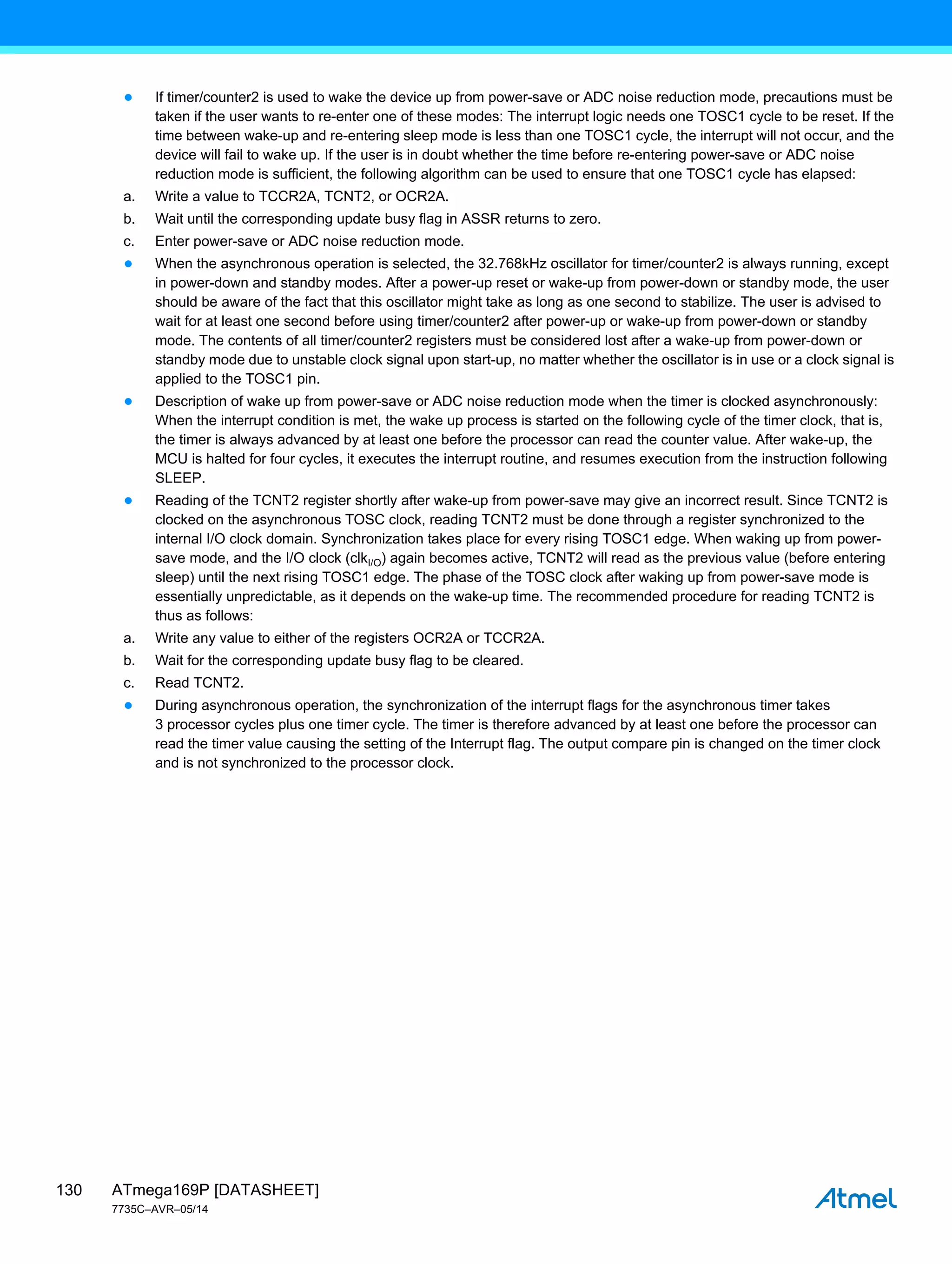 ATmega169P [DATASHEET]
7735C–AVR–05/14
130
● If timer/counter2 is used to wake the device up from power-save or ADC noise reduction mode, precautions must be
taken if the user wants to re-enter one of these modes: The interrupt logic needs one TOSC1 cycle to be reset. If the
time between wake-up and re-entering sleep mode is less than one TOSC1 cycle, the interrupt will not occur, and the
device will fail to wake up. If the user is in doubt whether the time before re-entering power-save or ADC noise
reduction mode is sufficient, the following algorithm can be used to ensure that one TOSC1 cycle has elapsed:
a. Write a value to TCCR2A, TCNT2, or OCR2A.
b. Wait until the corresponding update busy flag in ASSR returns to zero.
c. Enter power-save or ADC noise reduction mode.
● When the asynchronous operation is selected, the 32.768kHz oscillator for timer/counter2 is always running, except
in power-down and standby modes. After a power-up reset or wake-up from power-down or standby mode, the user
should be aware of the fact that this oscillator might take as long as one second to stabilize. The user is advised to
wait for at least one second before using timer/counter2 after power-up or wake-up from power-down or standby
mode. The contents of all timer/counter2 registers must be considered lost after a wake-up from power-down or
standby mode due to unstable clock signal upon start-up, no matter whether the oscillator is in use or a clock signal is
applied to the TOSC1 pin.
● Description of wake up from power-save or ADC noise reduction mode when the timer is clocked asynchronously:
When the interrupt condition is met, the wake up process is started on the following cycle of the timer clock, that is,
the timer is always advanced by at least one before the processor can read the counter value. After wake-up, the
MCU is halted for four cycles, it executes the interrupt routine, and resumes execution from the instruction following
SLEEP.
● Reading of the TCNT2 register shortly after wake-up from power-save may give an incorrect result. Since TCNT2 is
clocked on the asynchronous TOSC clock, reading TCNT2 must be done through a register synchronized to the
internal I/O clock domain. Synchronization takes place for every rising TOSC1 edge. When waking up from power-
save mode, and the I/O clock (clkI/O) again becomes active, TCNT2 will read as the previous value (before entering
sleep) until the next rising TOSC1 edge. The phase of the TOSC clock after waking up from power-save mode is
essentially unpredictable, as it depends on the wake-up time. The recommended procedure for reading TCNT2 is
thus as follows:
a. Write any value to either of the registers OCR2A or TCCR2A.
b. Wait for the corresponding update busy flag to be cleared.
c. Read TCNT2.
● During asynchronous operation, the synchronization of the interrupt flags for the asynchronous timer takes
3 processor cycles plus one timer cycle. The timer is therefore advanced by at least one before the processor can
read the timer value causing the setting of the Interrupt flag. The output compare pin is changed on the timer clock
and is not synchronized to the processor clock.
 