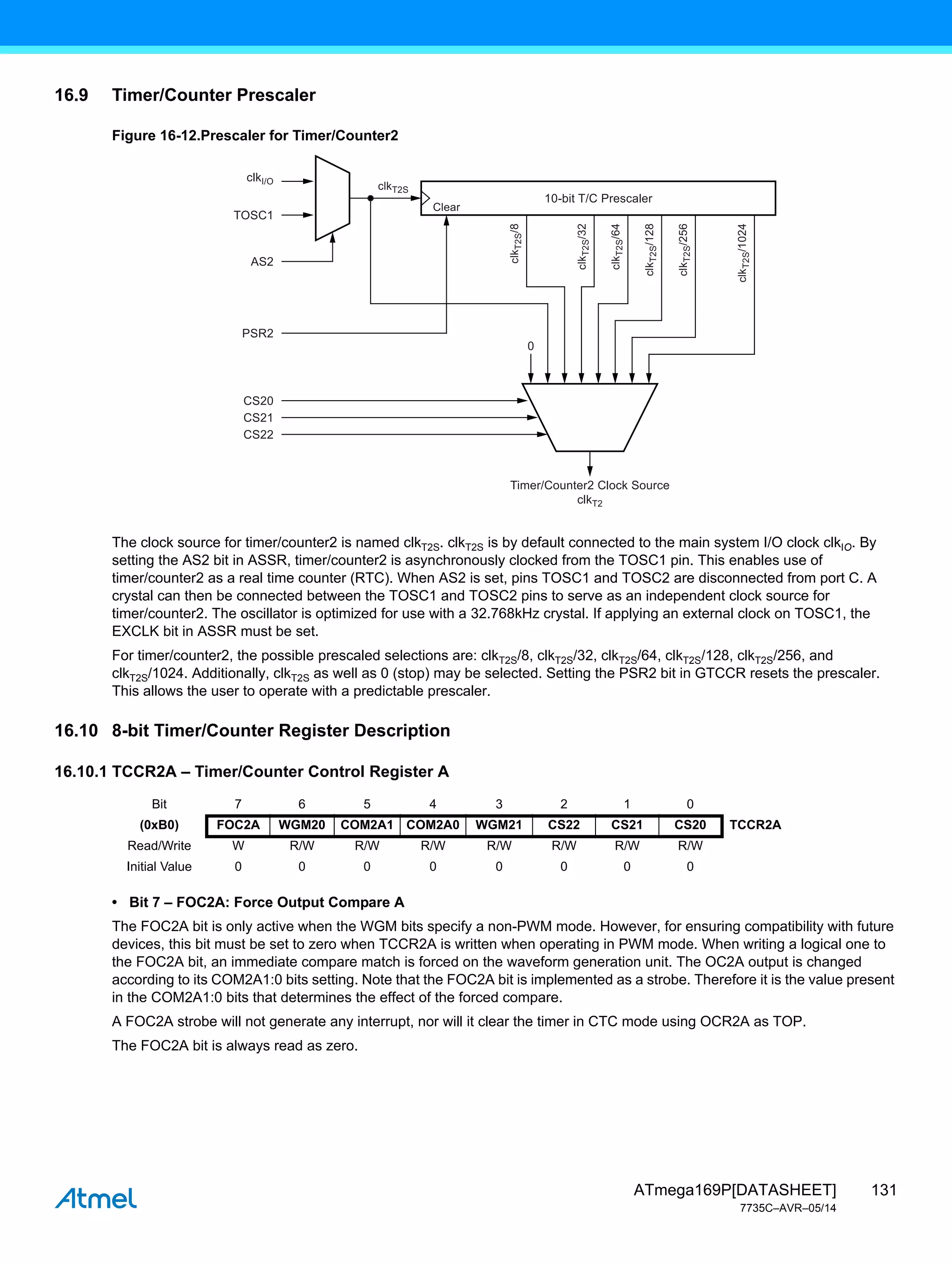 131
ATmega169P[DATASHEET]
7735C–AVR–05/14
16.9 Timer/Counter Prescaler
Figure 16-12.Prescaler for Timer/Counter2
The clock source for timer/counter2 is named clkT2S. clkT2S is by default connected to the main system I/O clock clkIO. By
setting the AS2 bit in ASSR, timer/counter2 is asynchronously clocked from the TOSC1 pin. This enables use of
timer/counter2 as a real time counter (RTC). When AS2 is set, pins TOSC1 and TOSC2 are disconnected from port C. A
crystal can then be connected between the TOSC1 and TOSC2 pins to serve as an independent clock source for
timer/counter2. The oscillator is optimized for use with a 32.768kHz crystal. If applying an external clock on TOSC1, the
EXCLK bit in ASSR must be set.
For timer/counter2, the possible prescaled selections are: clkT2S/8, clkT2S/32, clkT2S/64, clkT2S/128, clkT2S/256, and
clkT2S/1024. Additionally, clkT2S as well as 0 (stop) may be selected. Setting the PSR2 bit in GTCCR resets the prescaler.
This allows the user to operate with a predictable prescaler.
16.10 8-bit Timer/Counter Register Description
16.10.1 TCCR2A – Timer/Counter Control Register A
• Bit 7 – FOC2A: Force Output Compare A
The FOC2A bit is only active when the WGM bits specify a non-PWM mode. However, for ensuring compatibility with future
devices, this bit must be set to zero when TCCR2A is written when operating in PWM mode. When writing a logical one to
the FOC2A bit, an immediate compare match is forced on the waveform generation unit. The OC2A output is changed
according to its COM2A1:0 bits setting. Note that the FOC2A bit is implemented as a strobe. Therefore it is the value present
in the COM2A1:0 bits that determines the effect of the forced compare.
A FOC2A strobe will not generate any interrupt, nor will it clear the timer in CTC mode using OCR2A as TOP.
The FOC2A bit is always read as zero.
Timer/Counter2 Clock Source
clkT2
clk
T2S
/8
clk
T2S
/32
clk
T2S
/64
clk
T2S
/128
clk
T2S
/256
clk
T2S
/1024
clkI/O
TOSC1
AS2
PSR2
clkT2S
10-bit T/C Prescaler
0
Clear
CS20
CS21
CS22
Bit 7 6 5 4 3 2 1 0
(0xB0) FOC2A WGM20 COM2A1 COM2A0 WGM21 CS22 CS21 CS20 TCCR2A
Read/Write W R/W R/W R/W R/W R/W R/W R/W
Initial Value 0 0 0 0 0 0 0 0
 