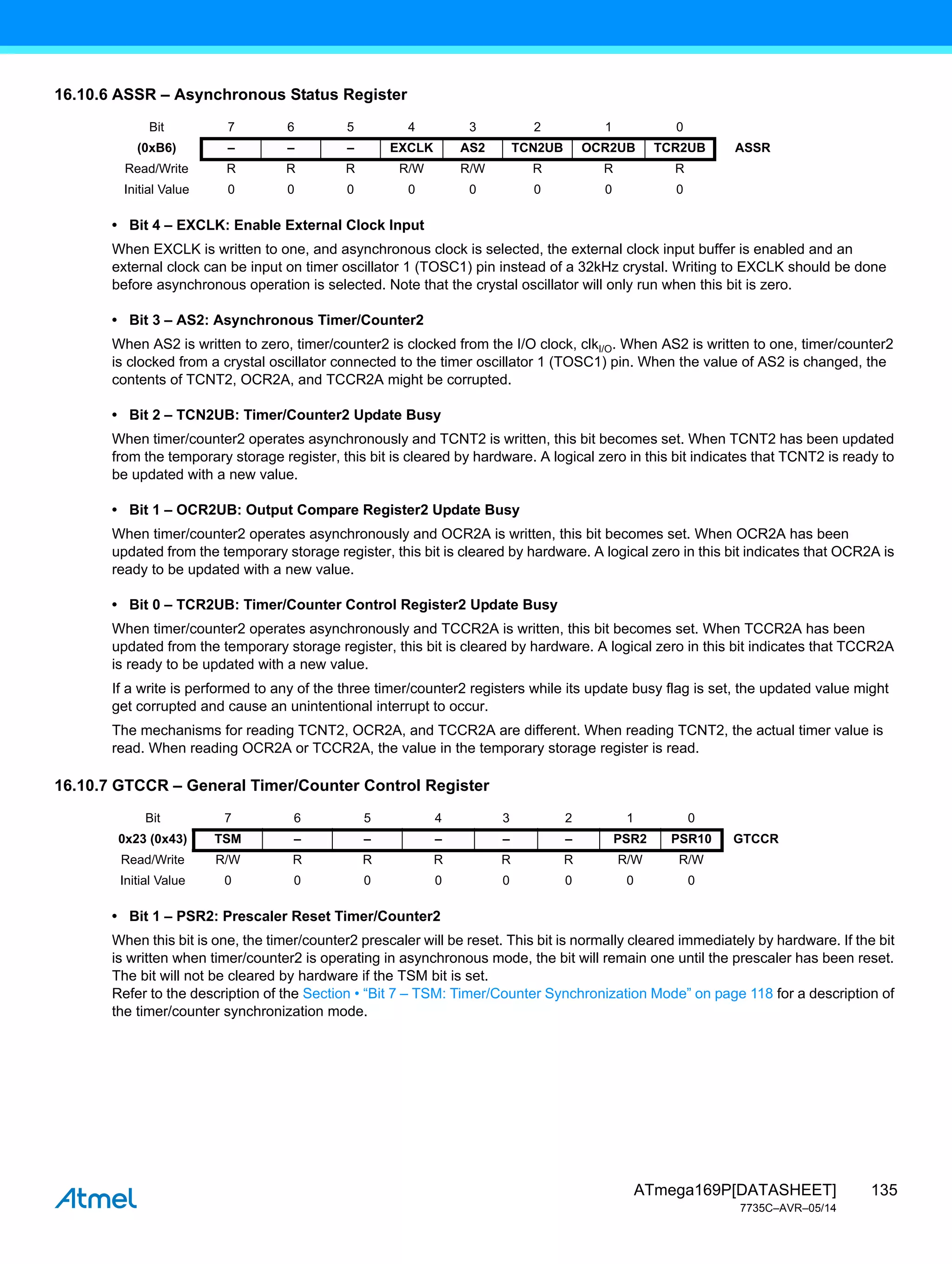 135
ATmega169P[DATASHEET]
7735C–AVR–05/14
16.10.6 ASSR – Asynchronous Status Register
• Bit 4 – EXCLK: Enable External Clock Input
When EXCLK is written to one, and asynchronous clock is selected, the external clock input buffer is enabled and an
external clock can be input on timer oscillator 1 (TOSC1) pin instead of a 32kHz crystal. Writing to EXCLK should be done
before asynchronous operation is selected. Note that the crystal oscillator will only run when this bit is zero.
• Bit 3 – AS2: Asynchronous Timer/Counter2
When AS2 is written to zero, timer/counter2 is clocked from the I/O clock, clkI/O. When AS2 is written to one, timer/counter2
is clocked from a crystal oscillator connected to the timer oscillator 1 (TOSC1) pin. When the value of AS2 is changed, the
contents of TCNT2, OCR2A, and TCCR2A might be corrupted.
• Bit 2 – TCN2UB: Timer/Counter2 Update Busy
When timer/counter2 operates asynchronously and TCNT2 is written, this bit becomes set. When TCNT2 has been updated
from the temporary storage register, this bit is cleared by hardware. A logical zero in this bit indicates that TCNT2 is ready to
be updated with a new value.
• Bit 1 – OCR2UB: Output Compare Register2 Update Busy
When timer/counter2 operates asynchronously and OCR2A is written, this bit becomes set. When OCR2A has been
updated from the temporary storage register, this bit is cleared by hardware. A logical zero in this bit indicates that OCR2A is
ready to be updated with a new value.
• Bit 0 – TCR2UB: Timer/Counter Control Register2 Update Busy
When timer/counter2 operates asynchronously and TCCR2A is written, this bit becomes set. When TCCR2A has been
updated from the temporary storage register, this bit is cleared by hardware. A logical zero in this bit indicates that TCCR2A
is ready to be updated with a new value.
If a write is performed to any of the three timer/counter2 registers while its update busy flag is set, the updated value might
get corrupted and cause an unintentional interrupt to occur.
The mechanisms for reading TCNT2, OCR2A, and TCCR2A are different. When reading TCNT2, the actual timer value is
read. When reading OCR2A or TCCR2A, the value in the temporary storage register is read.
16.10.7 GTCCR – General Timer/Counter Control Register
• Bit 1 – PSR2: Prescaler Reset Timer/Counter2
When this bit is one, the timer/counter2 prescaler will be reset. This bit is normally cleared immediately by hardware. If the bit
is written when timer/counter2 is operating in asynchronous mode, the bit will remain one until the prescaler has been reset.
The bit will not be cleared by hardware if the TSM bit is set.
Refer to the description of the Section • “Bit 7 – TSM: Timer/Counter Synchronization Mode” on page 118 for a description of
the timer/counter synchronization mode.
Bit 7 6 5 4 3 2 1 0
(0xB6) – – – EXCLK AS2 TCN2UB OCR2UB TCR2UB ASSR
Read/Write R R R R/W R/W R R R
Initial Value 0 0 0 0 0 0 0 0
Bit 7 6 5 4 3 2 1 0
0x23 (0x43) TSM – – – – – PSR2 PSR10 GTCCR
Read/Write R/W R R R R R R/W R/W
Initial Value 0 0 0 0 0 0 0 0
 