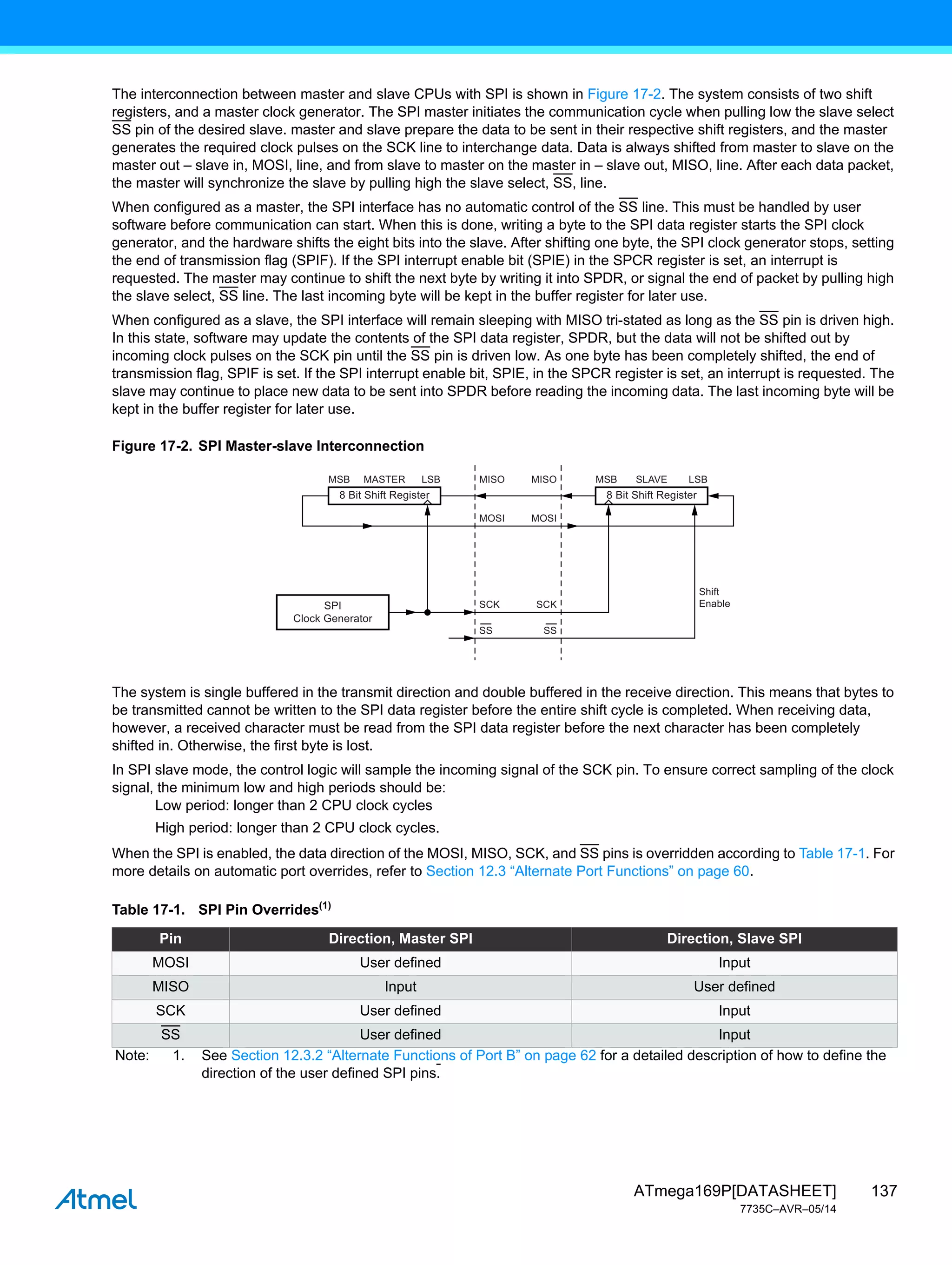 137
ATmega169P[DATASHEET]
7735C–AVR–05/14
The interconnection between master and slave CPUs with SPI is shown in Figure 17-2. The system consists of two shift
registers, and a master clock generator. The SPI master initiates the communication cycle when pulling low the slave select
SS pin of the desired slave. master and slave prepare the data to be sent in their respective shift registers, and the master
generates the required clock pulses on the SCK line to interchange data. Data is always shifted from master to slave on the
master out – slave in, MOSI, line, and from slave to master on the master in – slave out, MISO, line. After each data packet,
the master will synchronize the slave by pulling high the slave select, SS, line.
When configured as a master, the SPI interface has no automatic control of the SS line. This must be handled by user
software before communication can start. When this is done, writing a byte to the SPI data register starts the SPI clock
generator, and the hardware shifts the eight bits into the slave. After shifting one byte, the SPI clock generator stops, setting
the end of transmission flag (SPIF). If the SPI interrupt enable bit (SPIE) in the SPCR register is set, an interrupt is
requested. The master may continue to shift the next byte by writing it into SPDR, or signal the end of packet by pulling high
the slave select, SS line. The last incoming byte will be kept in the buffer register for later use.
When configured as a slave, the SPI interface will remain sleeping with MISO tri-stated as long as the SS pin is driven high.
In this state, software may update the contents of the SPI data register, SPDR, but the data will not be shifted out by
incoming clock pulses on the SCK pin until the SS pin is driven low. As one byte has been completely shifted, the end of
transmission flag, SPIF is set. If the SPI interrupt enable bit, SPIE, in the SPCR register is set, an interrupt is requested. The
slave may continue to place new data to be sent into SPDR before reading the incoming data. The last incoming byte will be
kept in the buffer register for later use.
Figure 17-2. SPI Master-slave Interconnection
The system is single buffered in the transmit direction and double buffered in the receive direction. This means that bytes to
be transmitted cannot be written to the SPI data register before the entire shift cycle is completed. When receiving data,
however, a received character must be read from the SPI data register before the next character has been completely
shifted in. Otherwise, the first byte is lost.
In SPI slave mode, the control logic will sample the incoming signal of the SCK pin. To ensure correct sampling of the clock
signal, the minimum low and high periods should be:
Low period: longer than 2 CPU clock cycles
High period: longer than 2 CPU clock cycles.
When the SPI is enabled, the data direction of the MOSI, MISO, SCK, and SS pins is overridden according to Table 17-1. For
more details on automatic port overrides, refer to Section 12.3 “Alternate Port Functions” on page 60.
Table 17-1. SPI Pin Overrides(1)
Pin Direction, Master SPI Direction, Slave SPI
MOSI User defined Input
MISO Input User defined
SCK User defined Input
SS User defined Input
Note: 1. See Section 12.3.2 “Alternate Functions of Port B” on page 62 for a detailed description of how to define the
direction of the user defined SPI pins.
LSB
SLAVE
MSB
8 Bit Shift Register
LSB
Shift
Enable
MASTER
MSB
SS
SCK
SS
SCK
MOSI
MOSI
MISO
MISO
8 Bit Shift Register
SPI
Clock Generator
 