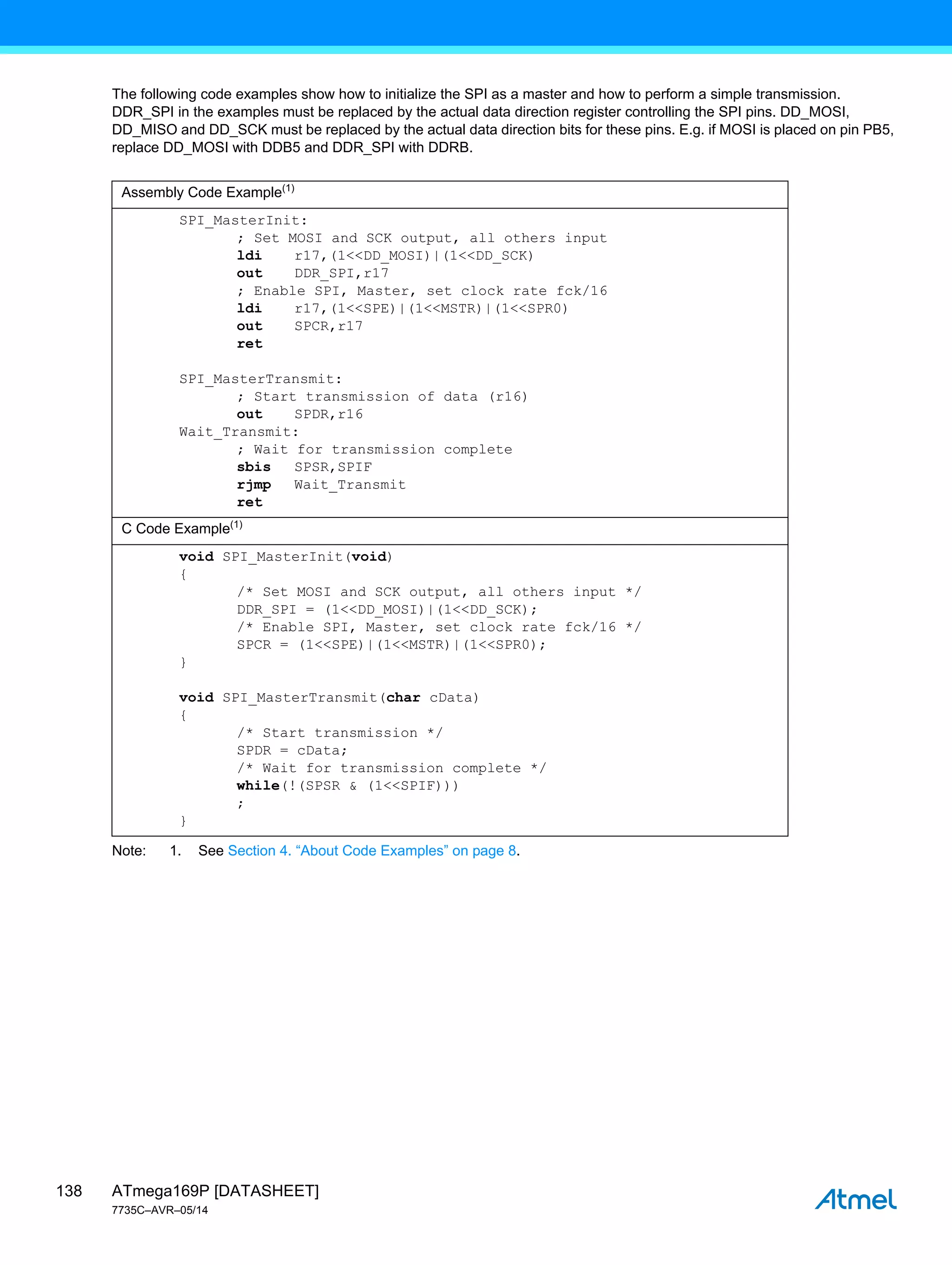 ATmega169P [DATASHEET]
7735C–AVR–05/14
138
The following code examples show how to initialize the SPI as a master and how to perform a simple transmission.
DDR_SPI in the examples must be replaced by the actual data direction register controlling the SPI pins. DD_MOSI,
DD_MISO and DD_SCK must be replaced by the actual data direction bits for these pins. E.g. if MOSI is placed on pin PB5,
replace DD_MOSI with DDB5 and DDR_SPI with DDRB.
Note: 1. See Section 4. “About Code Examples” on page 8.
Assembly Code Example(1)
SPI_MasterInit:
; Set MOSI and SCK output, all others input
ldi r17,(1<<DD_MOSI)|(1<<DD_SCK)
out DDR_SPI,r17
; Enable SPI, Master, set clock rate fck/16
ldi r17,(1<<SPE)|(1<<MSTR)|(1<<SPR0)
out SPCR,r17
ret
SPI_MasterTransmit:
; Start transmission of data (r16)
out SPDR,r16
Wait_Transmit:
; Wait for transmission complete
sbis SPSR,SPIF
rjmp Wait_Transmit
ret
C Code Example(1)
void SPI_MasterInit(void)
{
/* Set MOSI and SCK output, all others input */
DDR_SPI = (1<<DD_MOSI)|(1<<DD_SCK);
/* Enable SPI, Master, set clock rate fck/16 */
SPCR = (1<<SPE)|(1<<MSTR)|(1<<SPR0);
}
void SPI_MasterTransmit(char cData)
{
/* Start transmission */
SPDR = cData;
/* Wait for transmission complete */
while(!(SPSR & (1<<SPIF)))
;
}
 