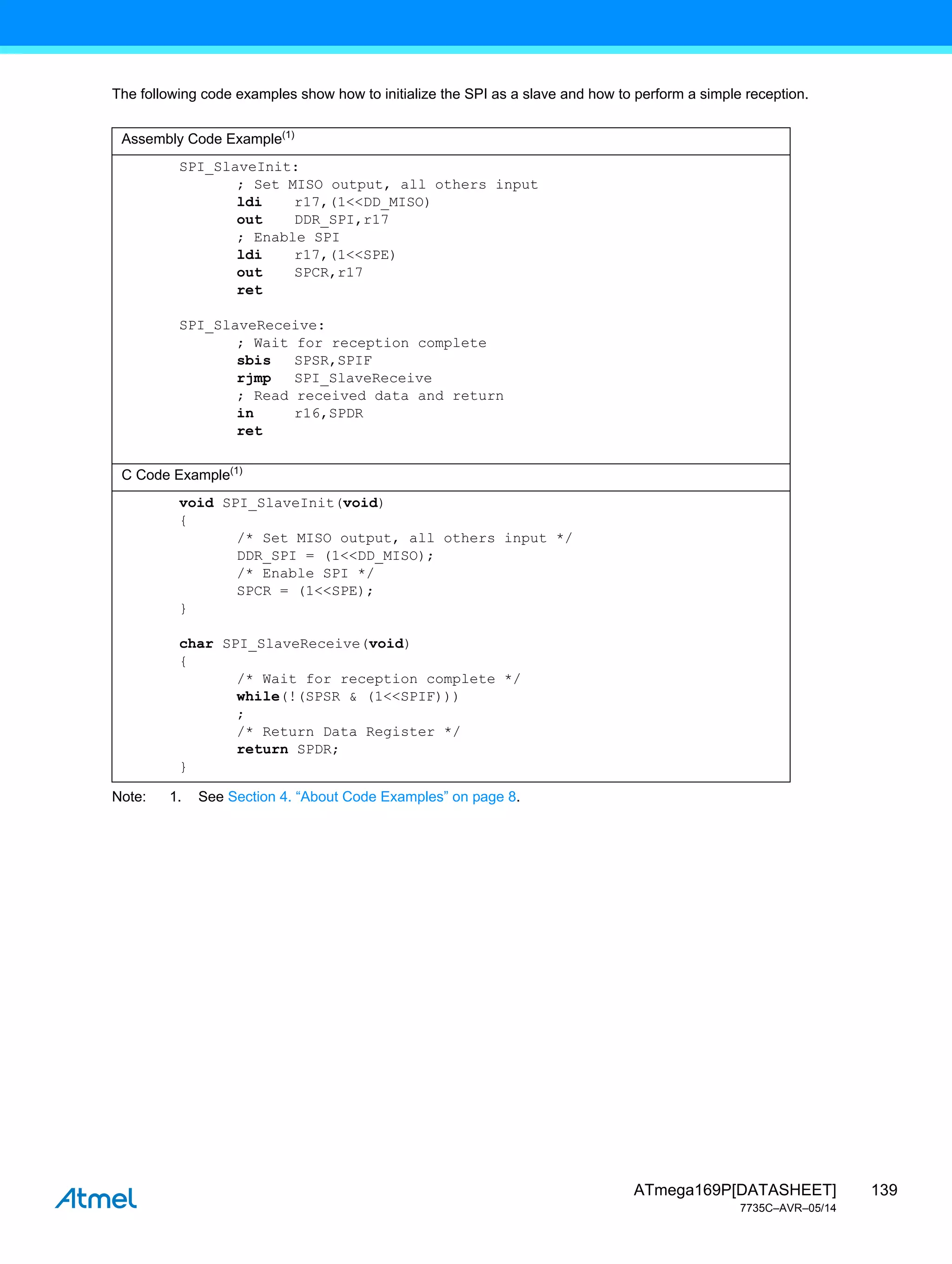 139
ATmega169P[DATASHEET]
7735C–AVR–05/14
The following code examples show how to initialize the SPI as a slave and how to perform a simple reception.
Note: 1. See Section 4. “About Code Examples” on page 8.
Assembly Code Example(1)
SPI_SlaveInit:
; Set MISO output, all others input
ldi r17,(1<<DD_MISO)
out DDR_SPI,r17
; Enable SPI
ldi r17,(1<<SPE)
out SPCR,r17
ret
SPI_SlaveReceive:
; Wait for reception complete
sbis SPSR,SPIF
rjmp SPI_SlaveReceive
; Read received data and return
in r16,SPDR
ret
C Code Example(1)
void SPI_SlaveInit(void)
{
/* Set MISO output, all others input */
DDR_SPI = (1<<DD_MISO);
/* Enable SPI */
SPCR = (1<<SPE);
}
char SPI_SlaveReceive(void)
{
/* Wait for reception complete */
while(!(SPSR & (1<<SPIF)))
;
/* Return Data Register */
return SPDR;
}
 