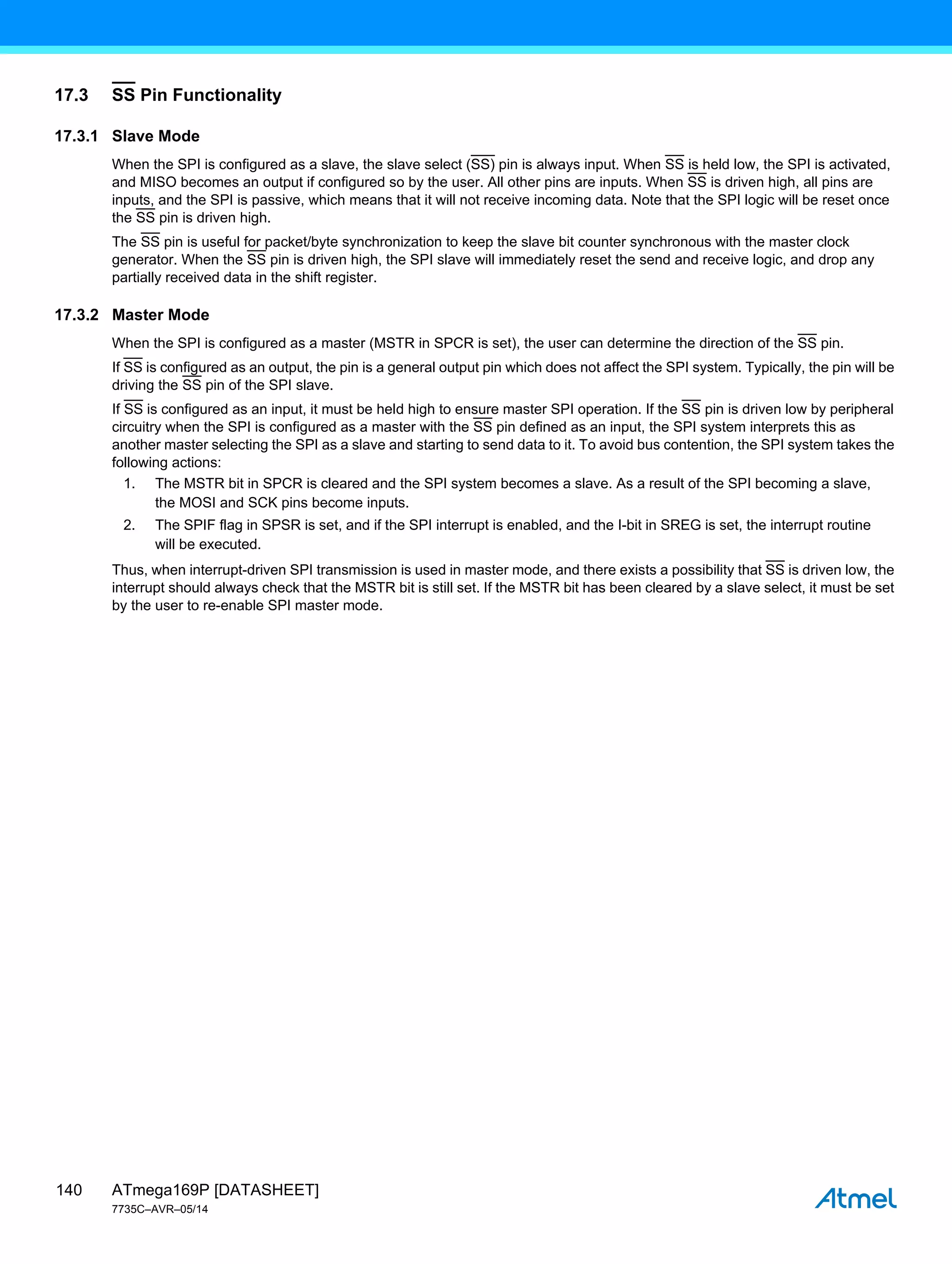 ATmega169P [DATASHEET]
7735C–AVR–05/14
140
17.3 SS Pin Functionality
17.3.1 Slave Mode
When the SPI is configured as a slave, the slave select (SS) pin is always input. When SS is held low, the SPI is activated,
and MISO becomes an output if configured so by the user. All other pins are inputs. When SS is driven high, all pins are
inputs, and the SPI is passive, which means that it will not receive incoming data. Note that the SPI logic will be reset once
the SS pin is driven high.
The SS pin is useful for packet/byte synchronization to keep the slave bit counter synchronous with the master clock
generator. When the SS pin is driven high, the SPI slave will immediately reset the send and receive logic, and drop any
partially received data in the shift register.
17.3.2 Master Mode
When the SPI is configured as a master (MSTR in SPCR is set), the user can determine the direction of the SS pin.
If SS is configured as an output, the pin is a general output pin which does not affect the SPI system. Typically, the pin will be
driving the SS pin of the SPI slave.
If SS is configured as an input, it must be held high to ensure master SPI operation. If the SS pin is driven low by peripheral
circuitry when the SPI is configured as a master with the SS pin defined as an input, the SPI system interprets this as
another master selecting the SPI as a slave and starting to send data to it. To avoid bus contention, the SPI system takes the
following actions:
1. The MSTR bit in SPCR is cleared and the SPI system becomes a slave. As a result of the SPI becoming a slave,
the MOSI and SCK pins become inputs.
2. The SPIF flag in SPSR is set, and if the SPI interrupt is enabled, and the I-bit in SREG is set, the interrupt routine
will be executed.
Thus, when interrupt-driven SPI transmission is used in master mode, and there exists a possibility that SS is driven low, the
interrupt should always check that the MSTR bit is still set. If the MSTR bit has been cleared by a slave select, it must be set
by the user to re-enable SPI master mode.
 