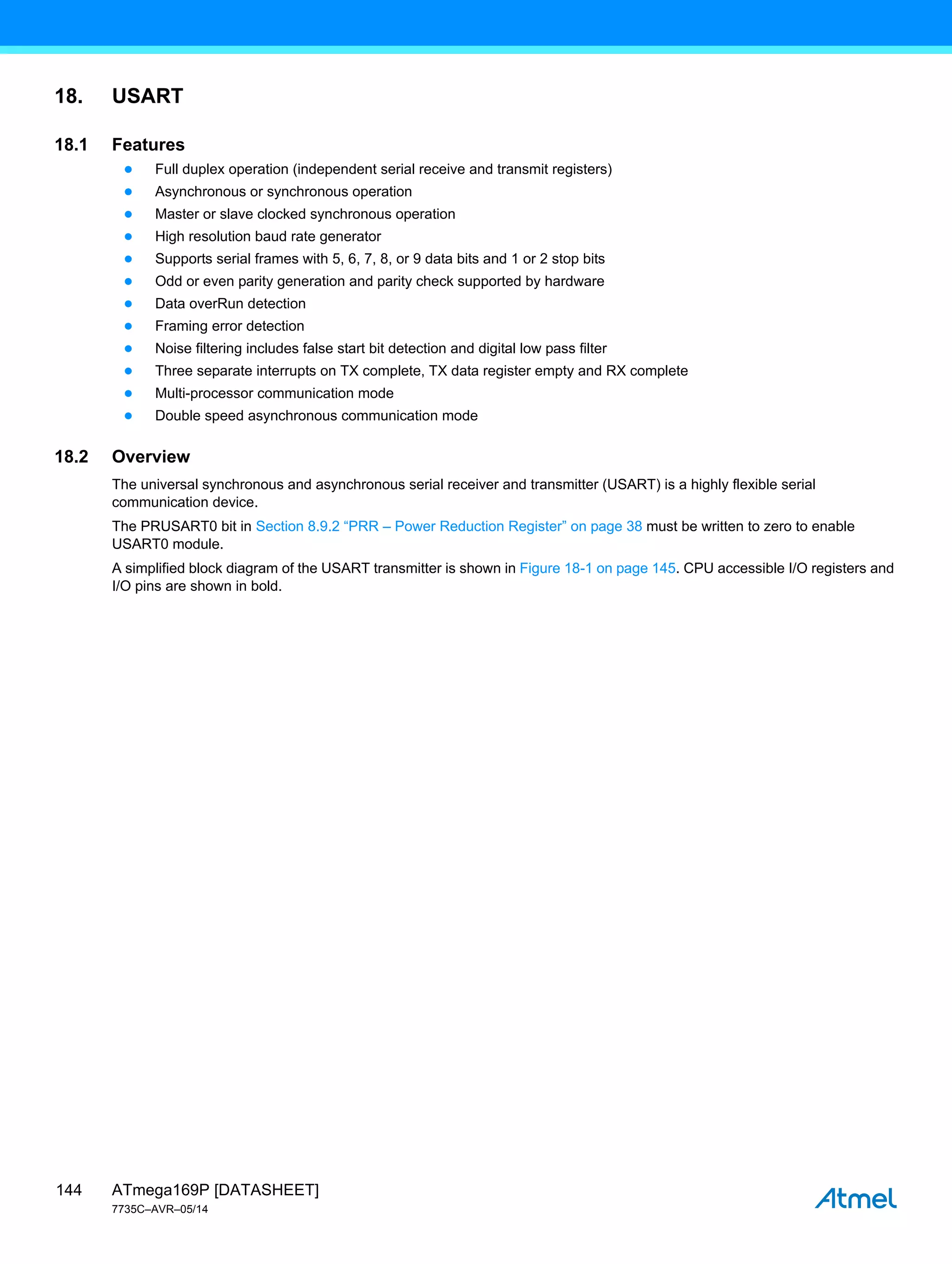ATmega169P [DATASHEET]
7735C–AVR–05/14
144
18. USART
18.1 Features
● Full duplex operation (independent serial receive and transmit registers)
● Asynchronous or synchronous operation
● Master or slave clocked synchronous operation
● High resolution baud rate generator
● Supports serial frames with 5, 6, 7, 8, or 9 data bits and 1 or 2 stop bits
● Odd or even parity generation and parity check supported by hardware
● Data overRun detection
● Framing error detection
● Noise filtering includes false start bit detection and digital low pass filter
● Three separate interrupts on TX complete, TX data register empty and RX complete
● Multi-processor communication mode
● Double speed asynchronous communication mode
18.2 Overview
The universal synchronous and asynchronous serial receiver and transmitter (USART) is a highly flexible serial
communication device.
The PRUSART0 bit in Section 8.9.2 “PRR – Power Reduction Register” on page 38 must be written to zero to enable
USART0 module.
A simplified block diagram of the USART transmitter is shown in Figure 18-1 on page 145. CPU accessible I/O registers and
I/O pins are shown in bold.
 