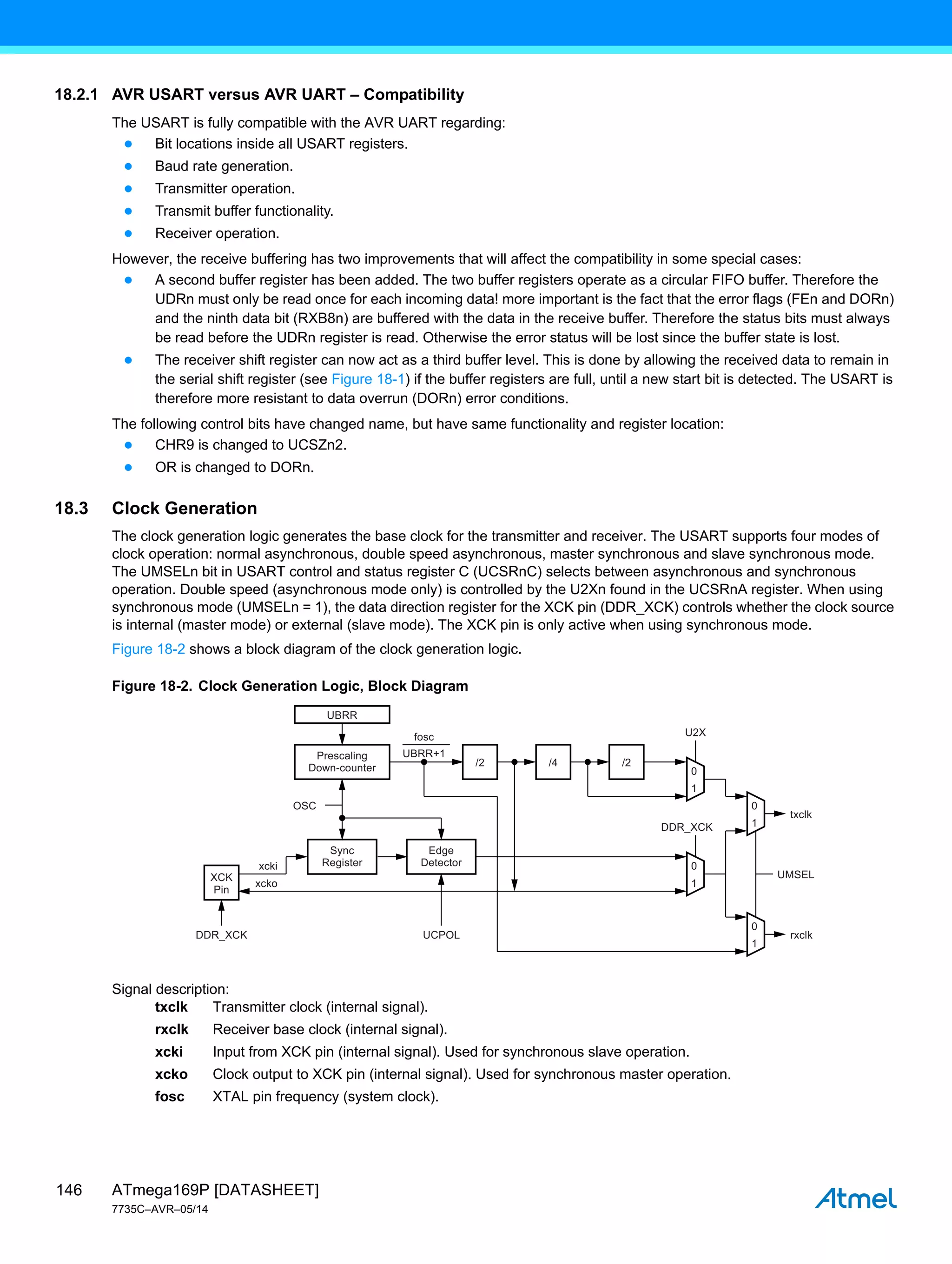 ATmega169P [DATASHEET]
7735C–AVR–05/14
146
18.2.1 AVR USART versus AVR UART – Compatibility
The USART is fully compatible with the AVR UART regarding:
● Bit locations inside all USART registers.
● Baud rate generation.
● Transmitter operation.
● Transmit buffer functionality.
● Receiver operation.
However, the receive buffering has two improvements that will affect the compatibility in some special cases:
● A second buffer register has been added. The two buffer registers operate as a circular FIFO buffer. Therefore the
UDRn must only be read once for each incoming data! more important is the fact that the error flags (FEn and DORn)
and the ninth data bit (RXB8n) are buffered with the data in the receive buffer. Therefore the status bits must always
be read before the UDRn register is read. Otherwise the error status will be lost since the buffer state is lost.
● The receiver shift register can now act as a third buffer level. This is done by allowing the received data to remain in
the serial shift register (see Figure 18-1) if the buffer registers are full, until a new start bit is detected. The USART is
therefore more resistant to data overrun (DORn) error conditions.
The following control bits have changed name, but have same functionality and register location:
● CHR9 is changed to UCSZn2.
● OR is changed to DORn.
18.3 Clock Generation
The clock generation logic generates the base clock for the transmitter and receiver. The USART supports four modes of
clock operation: normal asynchronous, double speed asynchronous, master synchronous and slave synchronous mode.
The UMSELn bit in USART control and status register C (UCSRnC) selects between asynchronous and synchronous
operation. Double speed (asynchronous mode only) is controlled by the U2Xn found in the UCSRnA register. When using
synchronous mode (UMSELn = 1), the data direction register for the XCK pin (DDR_XCK) controls whether the clock source
is internal (master mode) or external (slave mode). The XCK pin is only active when using synchronous mode.
Figure 18-2 shows a block diagram of the clock generation logic.
Figure 18-2. Clock Generation Logic, Block Diagram
Signal description:
txclk Transmitter clock (internal signal).
rxclk Receiver base clock (internal signal).
xcki Input from XCK pin (internal signal). Used for synchronous slave operation.
xcko Clock output to XCK pin (internal signal). Used for synchronous master operation.
fosc XTAL pin frequency (system clock).
Sync
Register
Edge
Detector
Prescaling
Down-counter /2
XCK
Pin
/4
0
0
1
1
0
1
0
1
/2
UBRR
DDR_XCK UCPOL
U2X
DDR_XCK
UBRR+1
txclk
rxclk
UMSEL
fosc
OSC
xcki
xcko
 