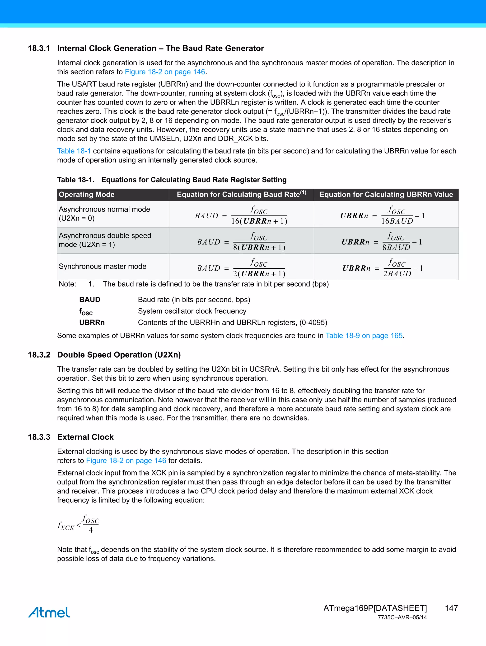 147
ATmega169P[DATASHEET]
7735C–AVR–05/14
18.3.1 Internal Clock Generation – The Baud Rate Generator
Internal clock generation is used for the asynchronous and the synchronous master modes of operation. The description in
this section refers to Figure 18-2 on page 146.
The USART baud rate register (UBRRn) and the down-counter connected to it function as a programmable prescaler or
baud rate generator. The down-counter, running at system clock (fosc), is loaded with the UBRRn value each time the
counter has counted down to zero or when the UBRRLn register is written. A clock is generated each time the counter
reaches zero. This clock is the baud rate generator clock output (= fosc/(UBRRn+1)). The transmitter divides the baud rate
generator clock output by 2, 8 or 16 depending on mode. The baud rate generator output is used directly by the receiver’s
clock and data recovery units. However, the recovery units use a state machine that uses 2, 8 or 16 states depending on
mode set by the state of the UMSELn, U2Xn and DDR_XCK bits.
Table 18-1 contains equations for calculating the baud rate (in bits per second) and for calculating the UBRRn value for each
mode of operation using an internally generated clock source.
BAUD Baud rate (in bits per second, bps)
fOSC System oscillator clock frequency
UBRRn Contents of the UBRRHn and UBRRLn registers, (0-4095)
Some examples of UBRRn values for some system clock frequencies are found in Table 18-9 on page 165.
18.3.2 Double Speed Operation (U2Xn)
The transfer rate can be doubled by setting the U2Xn bit in UCSRnA. Setting this bit only has effect for the asynchronous
operation. Set this bit to zero when using synchronous operation.
Setting this bit will reduce the divisor of the baud rate divider from 16 to 8, effectively doubling the transfer rate for
asynchronous communication. Note however that the receiver will in this case only use half the number of samples (reduced
from 16 to 8) for data sampling and clock recovery, and therefore a more accurate baud rate setting and system clock are
required when this mode is used. For the transmitter, there are no downsides.
18.3.3 External Clock
External clocking is used by the synchronous slave modes of operation. The description in this section
refers to Figure 18-2 on page 146 for details.
External clock input from the XCK pin is sampled by a synchronization register to minimize the chance of meta-stability. The
output from the synchronization register must then pass through an edge detector before it can be used by the transmitter
and receiver. This process introduces a two CPU clock period delay and therefore the maximum external XCK clock
frequency is limited by the following equation:
Note that fosc depends on the stability of the system clock source. It is therefore recommended to add some margin to avoid
possible loss of data due to frequency variations.
Table 18-1. Equations for Calculating Baud Rate Register Setting
Operating Mode Equation for Calculating Baud Rate(1)
Equation for Calculating UBRRn Value
Asynchronous normal mode
(U2Xn = 0)
Asynchronous double speed
mode (U2Xn = 1)
Synchronous master mode
Note: 1. The baud rate is defined to be the transfer rate in bit per second (bps)
BAUD
fOSC
16 UBRRn 1
+
 
----------------------------------------
-
= UBRRn
fOSC
16BAUD
----------------------
- 1
–
=
BAUD
fOSC
8 UBRRn 1
+
 
-------------------------------------
-
= UBRRn
fOSC
8BAUD
-------------------
- 1
–
=
BAUD
fOSC
2 UBRRn 1
+
 
-------------------------------------
-
= UBRRn
fOSC
2BAUD
-------------------
- 1
–
=
fXCK
fOSC
4
----------
-

 