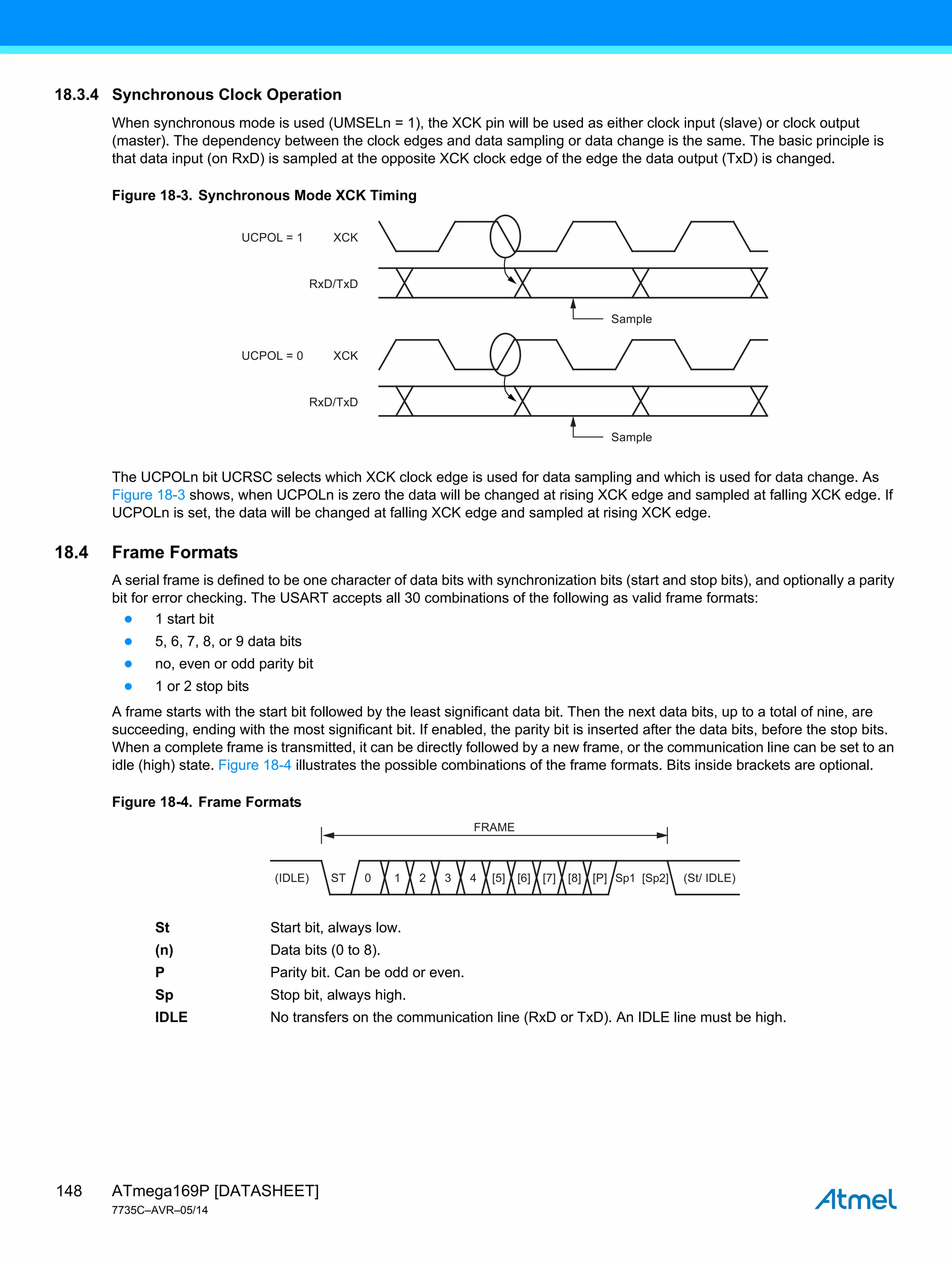 ATmega169P [DATASHEET]
7735C–AVR–05/14
148
18.3.4 Synchronous Clock Operation
When synchronous mode is used (UMSELn = 1), the XCK pin will be used as either clock input (slave) or clock output
(master). The dependency between the clock edges and data sampling or data change is the same. The basic principle is
that data input (on RxD) is sampled at the opposite XCK clock edge of the edge the data output (TxD) is changed.
Figure 18-3. Synchronous Mode XCK Timing
The UCPOLn bit UCRSC selects which XCK clock edge is used for data sampling and which is used for data change. As
Figure 18-3 shows, when UCPOLn is zero the data will be changed at rising XCK edge and sampled at falling XCK edge. If
UCPOLn is set, the data will be changed at falling XCK edge and sampled at rising XCK edge.
18.4 Frame Formats
A serial frame is defined to be one character of data bits with synchronization bits (start and stop bits), and optionally a parity
bit for error checking. The USART accepts all 30 combinations of the following as valid frame formats:
● 1 start bit
● 5, 6, 7, 8, or 9 data bits
● no, even or odd parity bit
● 1 or 2 stop bits
A frame starts with the start bit followed by the least significant data bit. Then the next data bits, up to a total of nine, are
succeeding, ending with the most significant bit. If enabled, the parity bit is inserted after the data bits, before the stop bits.
When a complete frame is transmitted, it can be directly followed by a new frame, or the communication line can be set to an
idle (high) state. Figure 18-4 illustrates the possible combinations of the frame formats. Bits inside brackets are optional.
Figure 18-4. Frame Formats
St Start bit, always low.
(n) Data bits (0 to 8).
P Parity bit. Can be odd or even.
Sp Stop bit, always high.
IDLE No transfers on the communication line (RxD or TxD). An IDLE line must be high.
XCK
RxD/TxD
XCK
UCPOL = 1
UCPOL = 0
RxD/TxD
Sample
Sample
ST 0 1 2 3 4 [5] [6] [7] [8] (St/ IDLE)
(IDLE)
FRAME
[P] Sp1 [Sp2]
 