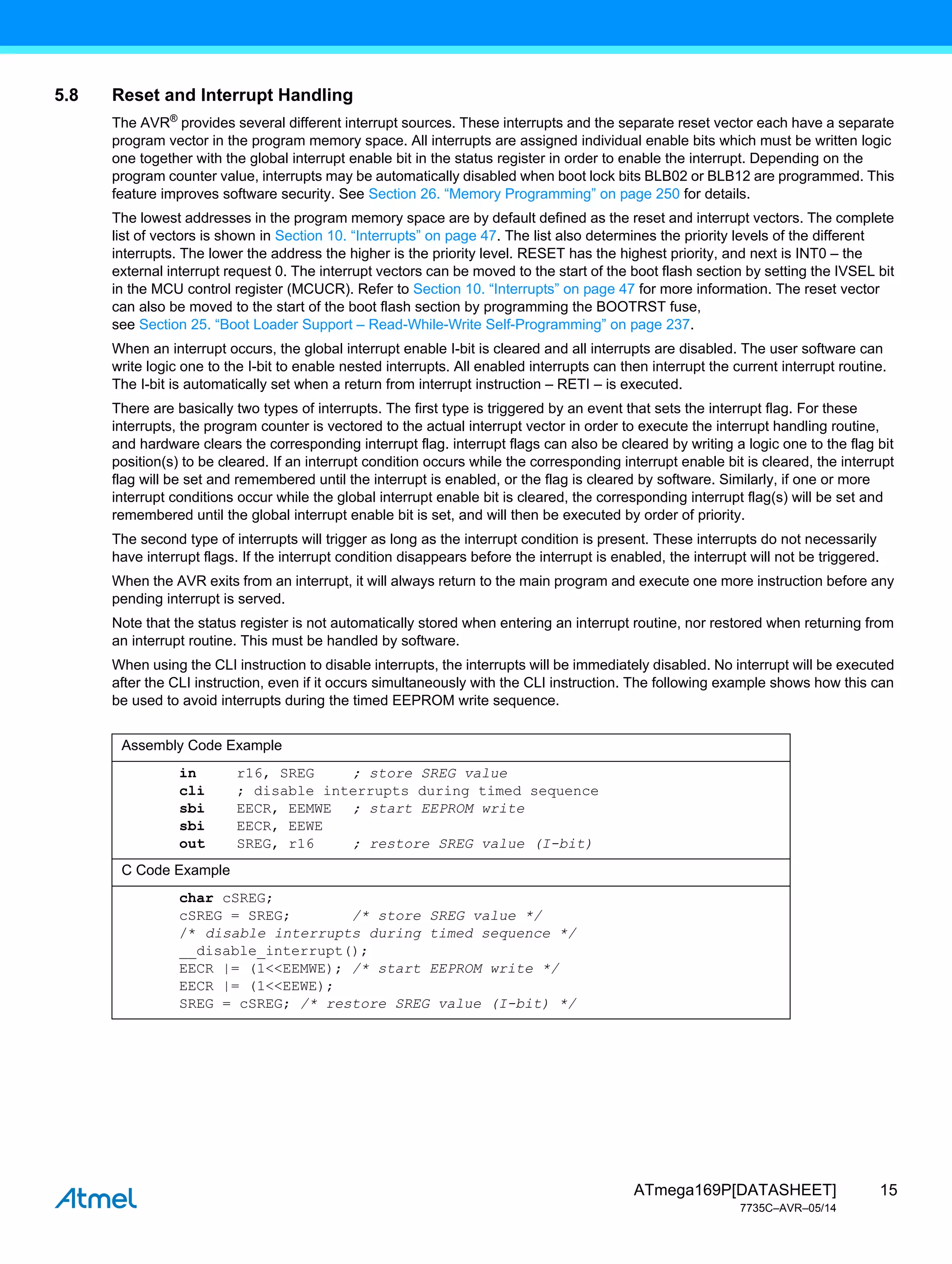 15
ATmega169P[DATASHEET]
7735C–AVR–05/14
5.8 Reset and Interrupt Handling
The AVR®
provides several different interrupt sources. These interrupts and the separate reset vector each have a separate
program vector in the program memory space. All interrupts are assigned individual enable bits which must be written logic
one together with the global interrupt enable bit in the status register in order to enable the interrupt. Depending on the
program counter value, interrupts may be automatically disabled when boot lock bits BLB02 or BLB12 are programmed. This
feature improves software security. See Section 26. “Memory Programming” on page 250 for details.
The lowest addresses in the program memory space are by default defined as the reset and interrupt vectors. The complete
list of vectors is shown in Section 10. “Interrupts” on page 47. The list also determines the priority levels of the different
interrupts. The lower the address the higher is the priority level. RESET has the highest priority, and next is INT0 – the
external interrupt request 0. The interrupt vectors can be moved to the start of the boot flash section by setting the IVSEL bit
in the MCU control register (MCUCR). Refer to Section 10. “Interrupts” on page 47 for more information. The reset vector
can also be moved to the start of the boot flash section by programming the BOOTRST fuse,
see Section 25. “Boot Loader Support – Read-While-Write Self-Programming” on page 237.
When an interrupt occurs, the global interrupt enable I-bit is cleared and all interrupts are disabled. The user software can
write logic one to the I-bit to enable nested interrupts. All enabled interrupts can then interrupt the current interrupt routine.
The I-bit is automatically set when a return from interrupt instruction – RETI – is executed.
There are basically two types of interrupts. The first type is triggered by an event that sets the interrupt flag. For these
interrupts, the program counter is vectored to the actual interrupt vector in order to execute the interrupt handling routine,
and hardware clears the corresponding interrupt flag. interrupt flags can also be cleared by writing a logic one to the flag bit
position(s) to be cleared. If an interrupt condition occurs while the corresponding interrupt enable bit is cleared, the interrupt
flag will be set and remembered until the interrupt is enabled, or the flag is cleared by software. Similarly, if one or more
interrupt conditions occur while the global interrupt enable bit is cleared, the corresponding interrupt flag(s) will be set and
remembered until the global interrupt enable bit is set, and will then be executed by order of priority.
The second type of interrupts will trigger as long as the interrupt condition is present. These interrupts do not necessarily
have interrupt flags. If the interrupt condition disappears before the interrupt is enabled, the interrupt will not be triggered.
When the AVR exits from an interrupt, it will always return to the main program and execute one more instruction before any
pending interrupt is served.
Note that the status register is not automatically stored when entering an interrupt routine, nor restored when returning from
an interrupt routine. This must be handled by software.
When using the CLI instruction to disable interrupts, the interrupts will be immediately disabled. No interrupt will be executed
after the CLI instruction, even if it occurs simultaneously with the CLI instruction. The following example shows how this can
be used to avoid interrupts during the timed EEPROM write sequence.
Assembly Code Example
in r16, SREG ; store SREG value
cli ; disable interrupts during timed sequence
sbi EECR, EEMWE ; start EEPROM write
sbi EECR, EEWE
out SREG, r16 ; restore SREG value (I-bit)
C Code Example
char cSREG;
cSREG = SREG; /* store SREG value */
/* disable interrupts during timed sequence */
__disable_interrupt();
EECR |= (1<<EEMWE); /* start EEPROM write */
EECR |= (1<<EEWE);
SREG = cSREG; /* restore SREG value (I-bit) */
 
