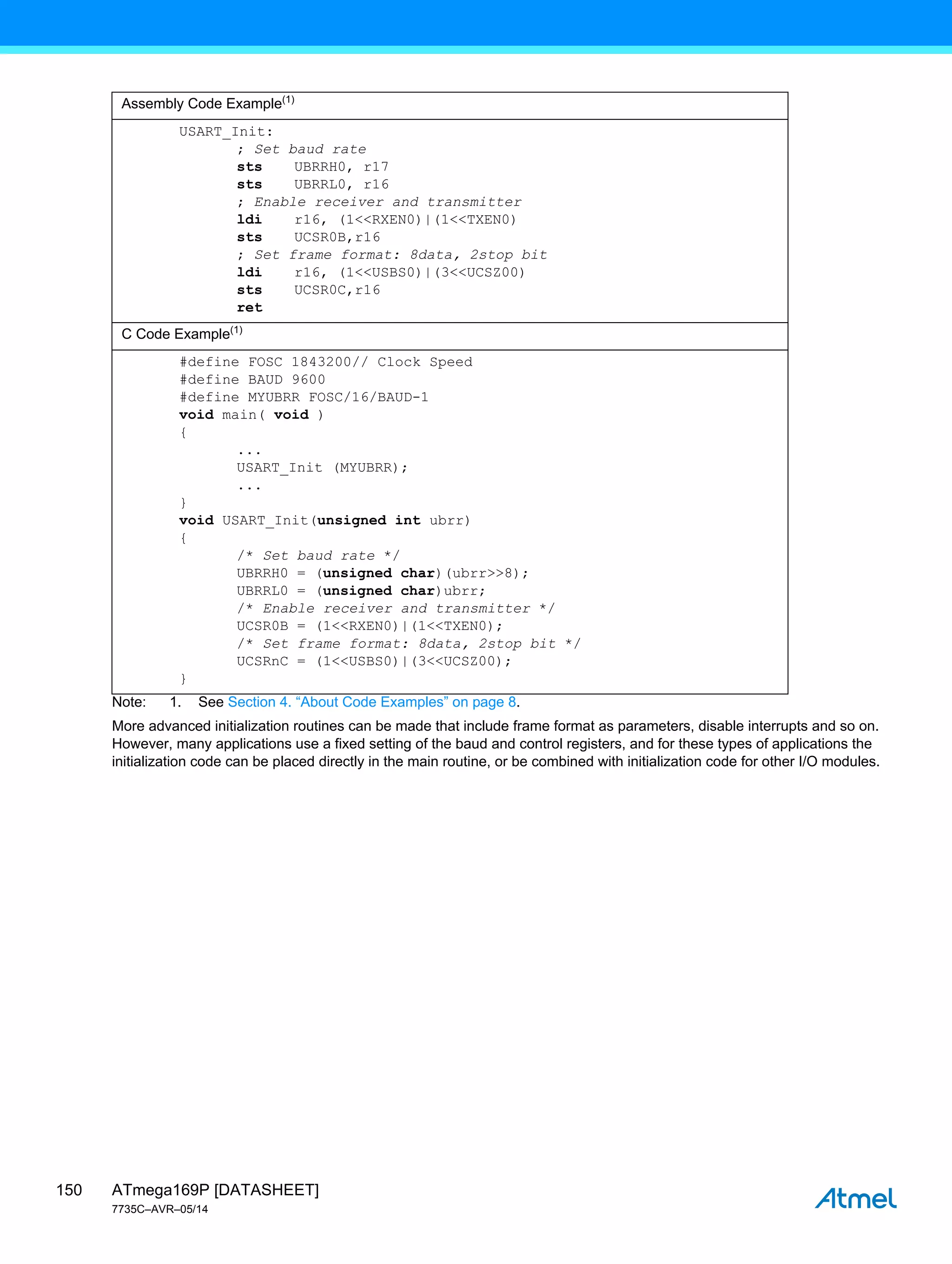 ATmega169P [DATASHEET]
7735C–AVR–05/14
150
Note: 1. See Section 4. “About Code Examples” on page 8.
More advanced initialization routines can be made that include frame format as parameters, disable interrupts and so on.
However, many applications use a fixed setting of the baud and control registers, and for these types of applications the
initialization code can be placed directly in the main routine, or be combined with initialization code for other I/O modules.
Assembly Code Example(1)
USART_Init:
; Set baud rate
sts UBRRH0, r17
sts UBRRL0, r16
; Enable receiver and transmitter
ldi r16, (1<<RXEN0)|(1<<TXEN0)
sts UCSR0B,r16
; Set frame format: 8data, 2stop bit
ldi r16, (1<<USBS0)|(3<<UCSZ00)
sts UCSR0C,r16
ret
C Code Example(1)
#define FOSC 1843200// Clock Speed
#define BAUD 9600
#define MYUBRR FOSC/16/BAUD-1
void main( void )
{
...
USART_Init (MYUBRR);
...
}
void USART_Init(unsigned int ubrr)
{
/* Set baud rate */
UBRRH0 = (unsigned char)(ubrr>>8);
UBRRL0 = (unsigned char)ubrr;
/* Enable receiver and transmitter */
UCSR0B = (1<<RXEN0)|(1<<TXEN0);
/* Set frame format: 8data, 2stop bit */
UCSRnC = (1<<USBS0)|(3<<UCSZ00);
}
 