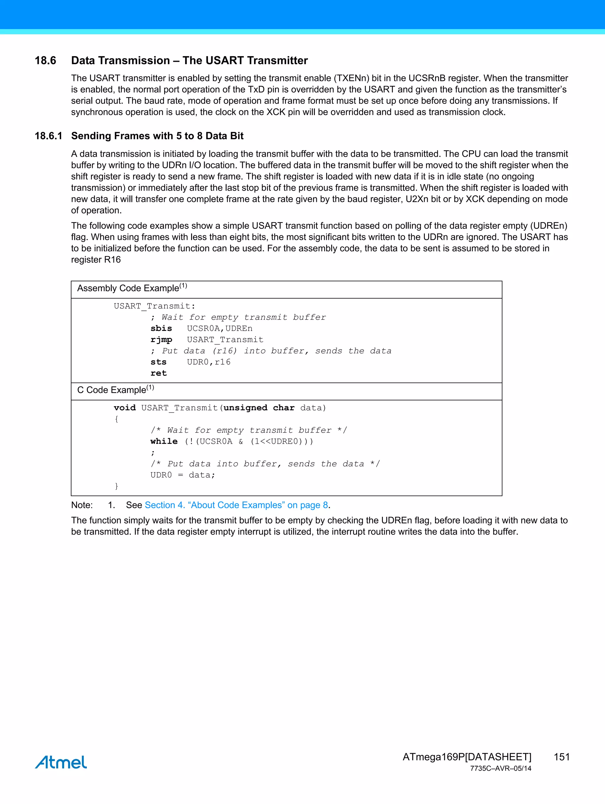 151
ATmega169P[DATASHEET]
7735C–AVR–05/14
18.6 Data Transmission – The USART Transmitter
The USART transmitter is enabled by setting the transmit enable (TXENn) bit in the UCSRnB register. When the transmitter
is enabled, the normal port operation of the TxD pin is overridden by the USART and given the function as the transmitter’s
serial output. The baud rate, mode of operation and frame format must be set up once before doing any transmissions. If
synchronous operation is used, the clock on the XCK pin will be overridden and used as transmission clock.
18.6.1 Sending Frames with 5 to 8 Data Bit
A data transmission is initiated by loading the transmit buffer with the data to be transmitted. The CPU can load the transmit
buffer by writing to the UDRn I/O location. The buffered data in the transmit buffer will be moved to the shift register when the
shift register is ready to send a new frame. The shift register is loaded with new data if it is in idle state (no ongoing
transmission) or immediately after the last stop bit of the previous frame is transmitted. When the shift register is loaded with
new data, it will transfer one complete frame at the rate given by the baud register, U2Xn bit or by XCK depending on mode
of operation.
The following code examples show a simple USART transmit function based on polling of the data register empty (UDREn)
flag. When using frames with less than eight bits, the most significant bits written to the UDRn are ignored. The USART has
to be initialized before the function can be used. For the assembly code, the data to be sent is assumed to be stored in
register R16
Note: 1. See Section 4. “About Code Examples” on page 8.
The function simply waits for the transmit buffer to be empty by checking the UDREn flag, before loading it with new data to
be transmitted. If the data register empty interrupt is utilized, the interrupt routine writes the data into the buffer.
Assembly Code Example(1)
USART_Transmit:
; Wait for empty transmit buffer
sbis UCSR0A,UDREn
rjmp USART_Transmit
; Put data (r16) into buffer, sends the data
sts UDR0,r16
ret
C Code Example(1)
void USART_Transmit(unsigned char data)
{
/* Wait for empty transmit buffer */
while (!(UCSR0A & (1<<UDRE0)))
;
/* Put data into buffer, sends the data */
UDR0 = data;
}
 