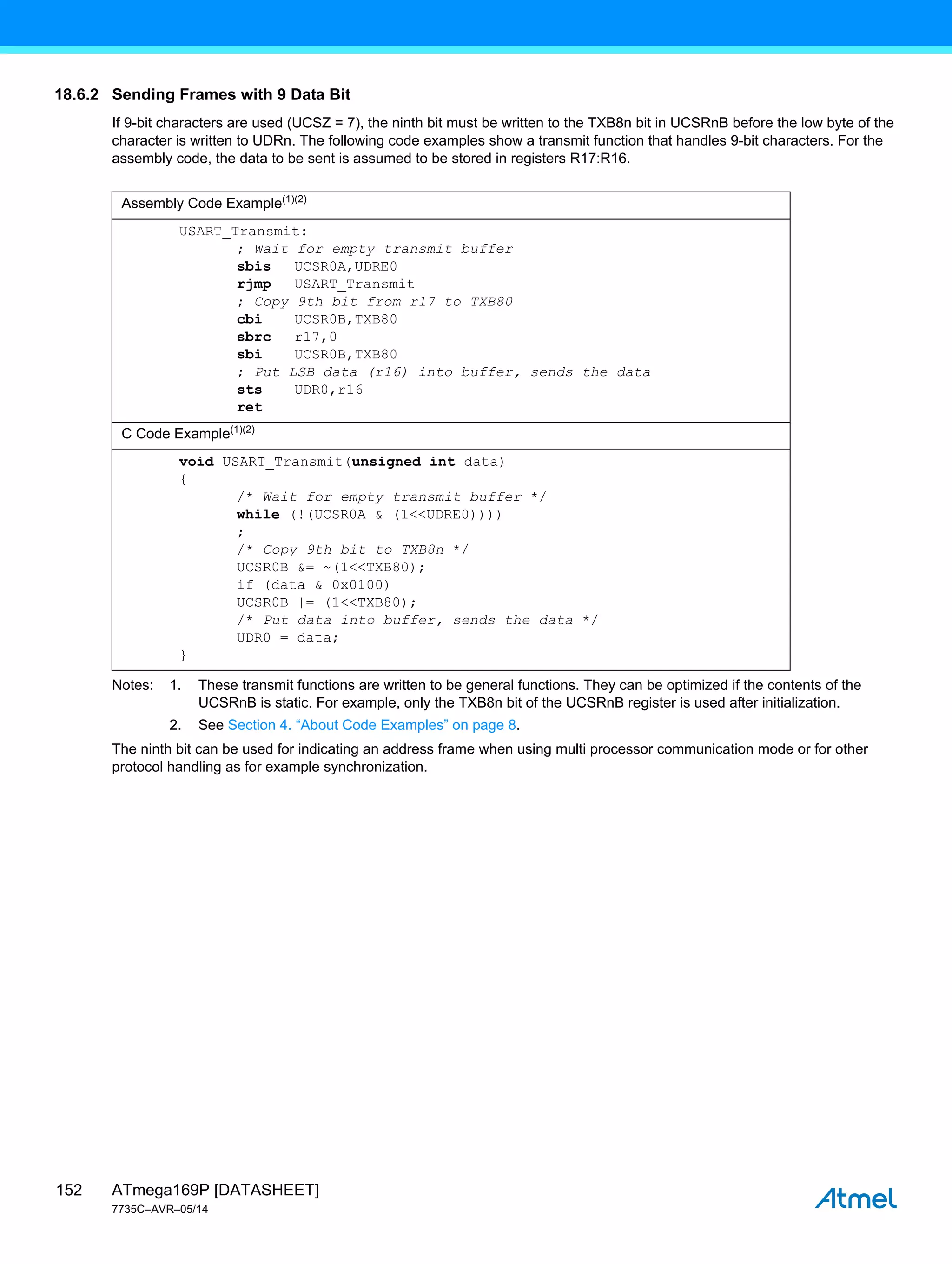 ATmega169P [DATASHEET]
7735C–AVR–05/14
152
18.6.2 Sending Frames with 9 Data Bit
If 9-bit characters are used (UCSZ = 7), the ninth bit must be written to the TXB8n bit in UCSRnB before the low byte of the
character is written to UDRn. The following code examples show a transmit function that handles 9-bit characters. For the
assembly code, the data to be sent is assumed to be stored in registers R17:R16.
Notes: 1. These transmit functions are written to be general functions. They can be optimized if the contents of the
UCSRnB is static. For example, only the TXB8n bit of the UCSRnB register is used after initialization.
2. See Section 4. “About Code Examples” on page 8.
The ninth bit can be used for indicating an address frame when using multi processor communication mode or for other
protocol handling as for example synchronization.
Assembly Code Example(1)(2)
USART_Transmit:
; Wait for empty transmit buffer
sbis UCSR0A,UDRE0
rjmp USART_Transmit
; Copy 9th bit from r17 to TXB80
cbi UCSR0B,TXB80
sbrc r17,0
sbi UCSR0B,TXB80
; Put LSB data (r16) into buffer, sends the data
sts UDR0,r16
ret
C Code Example(1)(2)
void USART_Transmit(unsigned int data)
{
/* Wait for empty transmit buffer */
while (!(UCSR0A & (1<<UDRE0))))
;
/* Copy 9th bit to TXB8n */
UCSR0B &= ~(1<<TXB80);
if (data & 0x0100)
UCSR0B |= (1<<TXB80);
/* Put data into buffer, sends the data */
UDR0 = data;
}
 