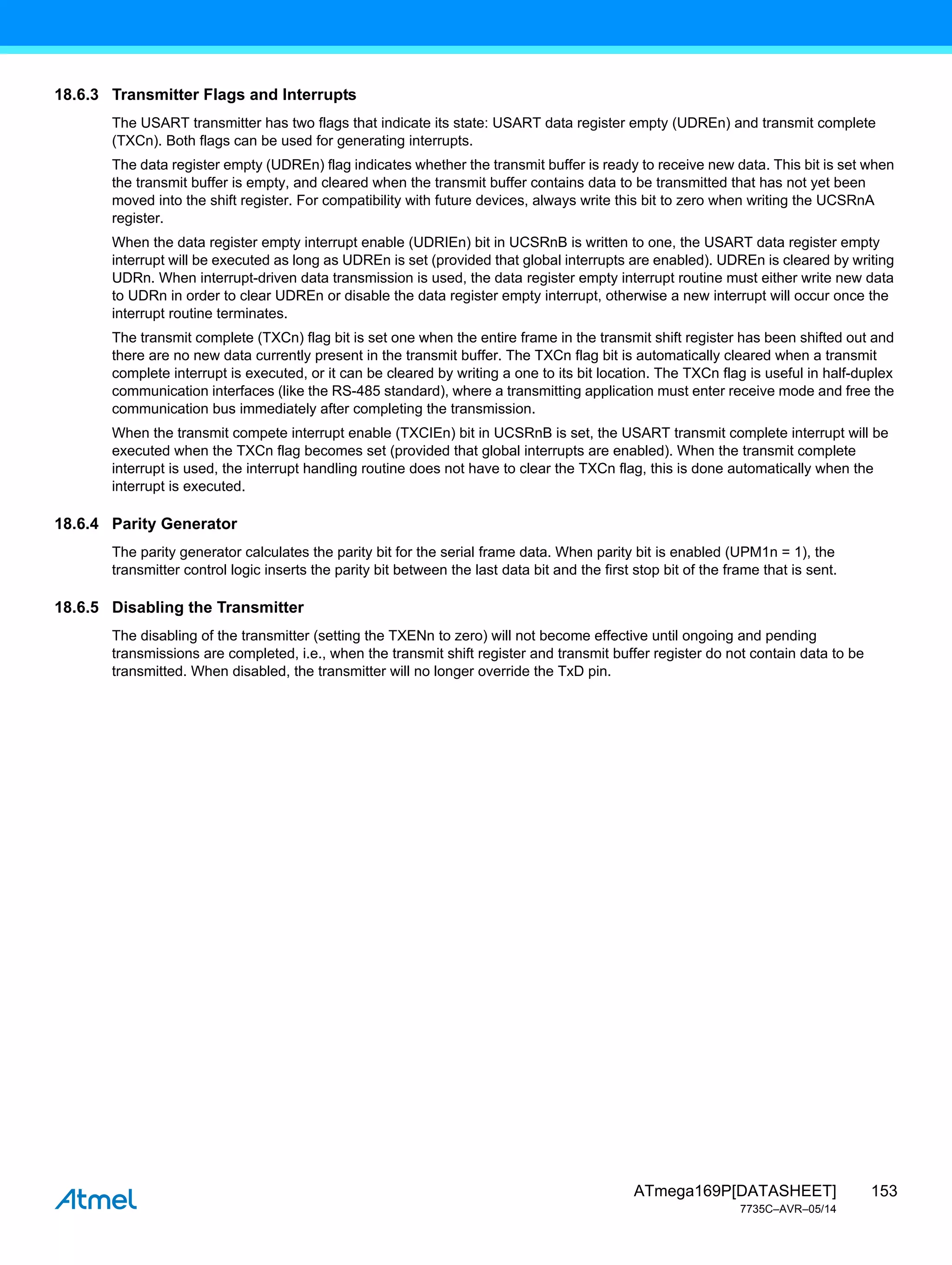 153
ATmega169P[DATASHEET]
7735C–AVR–05/14
18.6.3 Transmitter Flags and Interrupts
The USART transmitter has two flags that indicate its state: USART data register empty (UDREn) and transmit complete
(TXCn). Both flags can be used for generating interrupts.
The data register empty (UDREn) flag indicates whether the transmit buffer is ready to receive new data. This bit is set when
the transmit buffer is empty, and cleared when the transmit buffer contains data to be transmitted that has not yet been
moved into the shift register. For compatibility with future devices, always write this bit to zero when writing the UCSRnA
register.
When the data register empty interrupt enable (UDRIEn) bit in UCSRnB is written to one, the USART data register empty
interrupt will be executed as long as UDREn is set (provided that global interrupts are enabled). UDREn is cleared by writing
UDRn. When interrupt-driven data transmission is used, the data register empty interrupt routine must either write new data
to UDRn in order to clear UDREn or disable the data register empty interrupt, otherwise a new interrupt will occur once the
interrupt routine terminates.
The transmit complete (TXCn) flag bit is set one when the entire frame in the transmit shift register has been shifted out and
there are no new data currently present in the transmit buffer. The TXCn flag bit is automatically cleared when a transmit
complete interrupt is executed, or it can be cleared by writing a one to its bit location. The TXCn flag is useful in half-duplex
communication interfaces (like the RS-485 standard), where a transmitting application must enter receive mode and free the
communication bus immediately after completing the transmission.
When the transmit compete interrupt enable (TXCIEn) bit in UCSRnB is set, the USART transmit complete interrupt will be
executed when the TXCn flag becomes set (provided that global interrupts are enabled). When the transmit complete
interrupt is used, the interrupt handling routine does not have to clear the TXCn flag, this is done automatically when the
interrupt is executed.
18.6.4 Parity Generator
The parity generator calculates the parity bit for the serial frame data. When parity bit is enabled (UPM1n = 1), the
transmitter control logic inserts the parity bit between the last data bit and the first stop bit of the frame that is sent.
18.6.5 Disabling the Transmitter
The disabling of the transmitter (setting the TXENn to zero) will not become effective until ongoing and pending
transmissions are completed, i.e., when the transmit shift register and transmit buffer register do not contain data to be
transmitted. When disabled, the transmitter will no longer override the TxD pin.
 