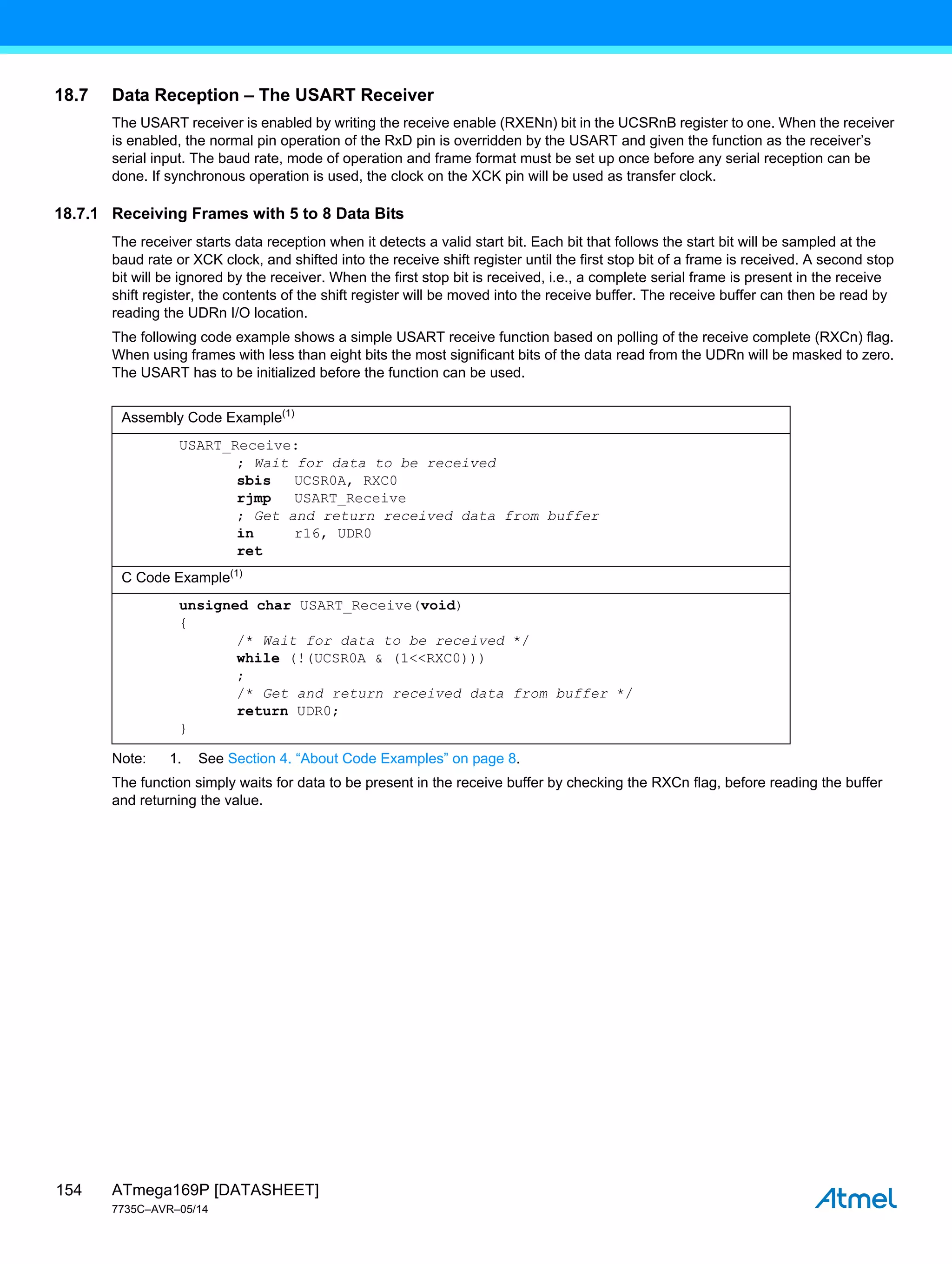 ATmega169P [DATASHEET]
7735C–AVR–05/14
154
18.7 Data Reception – The USART Receiver
The USART receiver is enabled by writing the receive enable (RXENn) bit in the UCSRnB register to one. When the receiver
is enabled, the normal pin operation of the RxD pin is overridden by the USART and given the function as the receiver’s
serial input. The baud rate, mode of operation and frame format must be set up once before any serial reception can be
done. If synchronous operation is used, the clock on the XCK pin will be used as transfer clock.
18.7.1 Receiving Frames with 5 to 8 Data Bits
The receiver starts data reception when it detects a valid start bit. Each bit that follows the start bit will be sampled at the
baud rate or XCK clock, and shifted into the receive shift register until the first stop bit of a frame is received. A second stop
bit will be ignored by the receiver. When the first stop bit is received, i.e., a complete serial frame is present in the receive
shift register, the contents of the shift register will be moved into the receive buffer. The receive buffer can then be read by
reading the UDRn I/O location.
The following code example shows a simple USART receive function based on polling of the receive complete (RXCn) flag.
When using frames with less than eight bits the most significant bits of the data read from the UDRn will be masked to zero.
The USART has to be initialized before the function can be used.
Note: 1. See Section 4. “About Code Examples” on page 8.
The function simply waits for data to be present in the receive buffer by checking the RXCn flag, before reading the buffer
and returning the value.
Assembly Code Example(1)
USART_Receive:
; Wait for data to be received
sbis UCSR0A, RXC0
rjmp USART_Receive
; Get and return received data from buffer
in r16, UDR0
ret
C Code Example(1)
unsigned char USART_Receive(void)
{
/* Wait for data to be received */
while (!(UCSR0A & (1<<RXC0)))
;
/* Get and return received data from buffer */
return UDR0;
}
 