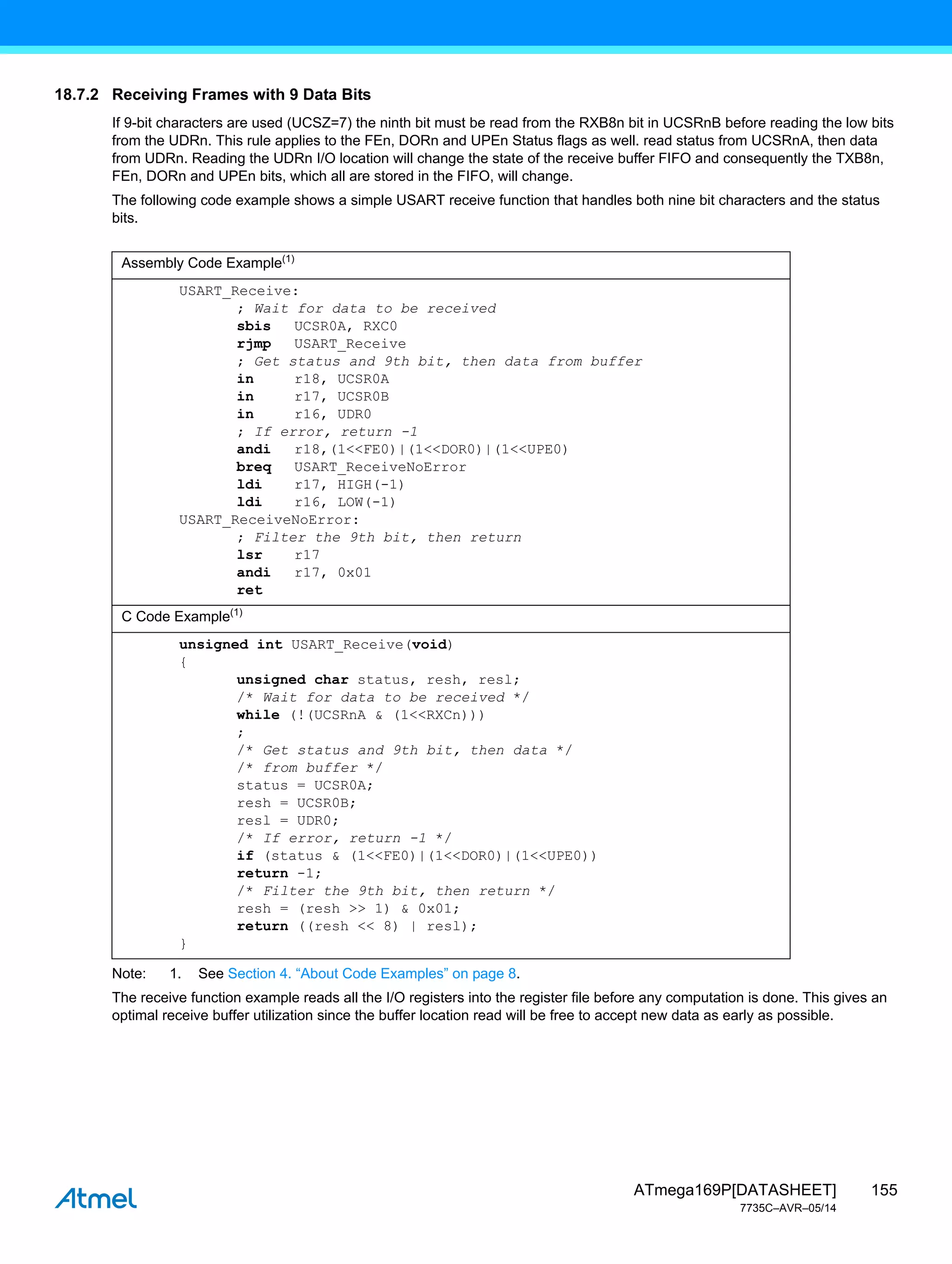 155
ATmega169P[DATASHEET]
7735C–AVR–05/14
18.7.2 Receiving Frames with 9 Data Bits
If 9-bit characters are used (UCSZ=7) the ninth bit must be read from the RXB8n bit in UCSRnB before reading the low bits
from the UDRn. This rule applies to the FEn, DORn and UPEn Status flags as well. read status from UCSRnA, then data
from UDRn. Reading the UDRn I/O location will change the state of the receive buffer FIFO and consequently the TXB8n,
FEn, DORn and UPEn bits, which all are stored in the FIFO, will change.
The following code example shows a simple USART receive function that handles both nine bit characters and the status
bits.
Note: 1. See Section 4. “About Code Examples” on page 8.
The receive function example reads all the I/O registers into the register file before any computation is done. This gives an
optimal receive buffer utilization since the buffer location read will be free to accept new data as early as possible.
Assembly Code Example(1)
USART_Receive:
; Wait for data to be received
sbis UCSR0A, RXC0
rjmp USART_Receive
; Get status and 9th bit, then data from buffer
in r18, UCSR0A
in r17, UCSR0B
in r16, UDR0
; If error, return -1
andi r18,(1<<FE0)|(1<<DOR0)|(1<<UPE0)
breq USART_ReceiveNoError
ldi r17, HIGH(-1)
ldi r16, LOW(-1)
USART_ReceiveNoError:
; Filter the 9th bit, then return
lsr r17
andi r17, 0x01
ret
C Code Example(1)
unsigned int USART_Receive(void)
{
unsigned char status, resh, resl;
/* Wait for data to be received */
while (!(UCSRnA & (1<<RXCn)))
;
/* Get status and 9th bit, then data */
/* from buffer */
status = UCSR0A;
resh = UCSR0B;
resl = UDR0;
/* If error, return -1 */
if (status & (1<<FE0)|(1<<DOR0)|(1<<UPE0))
return -1;
/* Filter the 9th bit, then return */
resh = (resh >> 1) & 0x01;
return ((resh << 8) | resl);
}
 