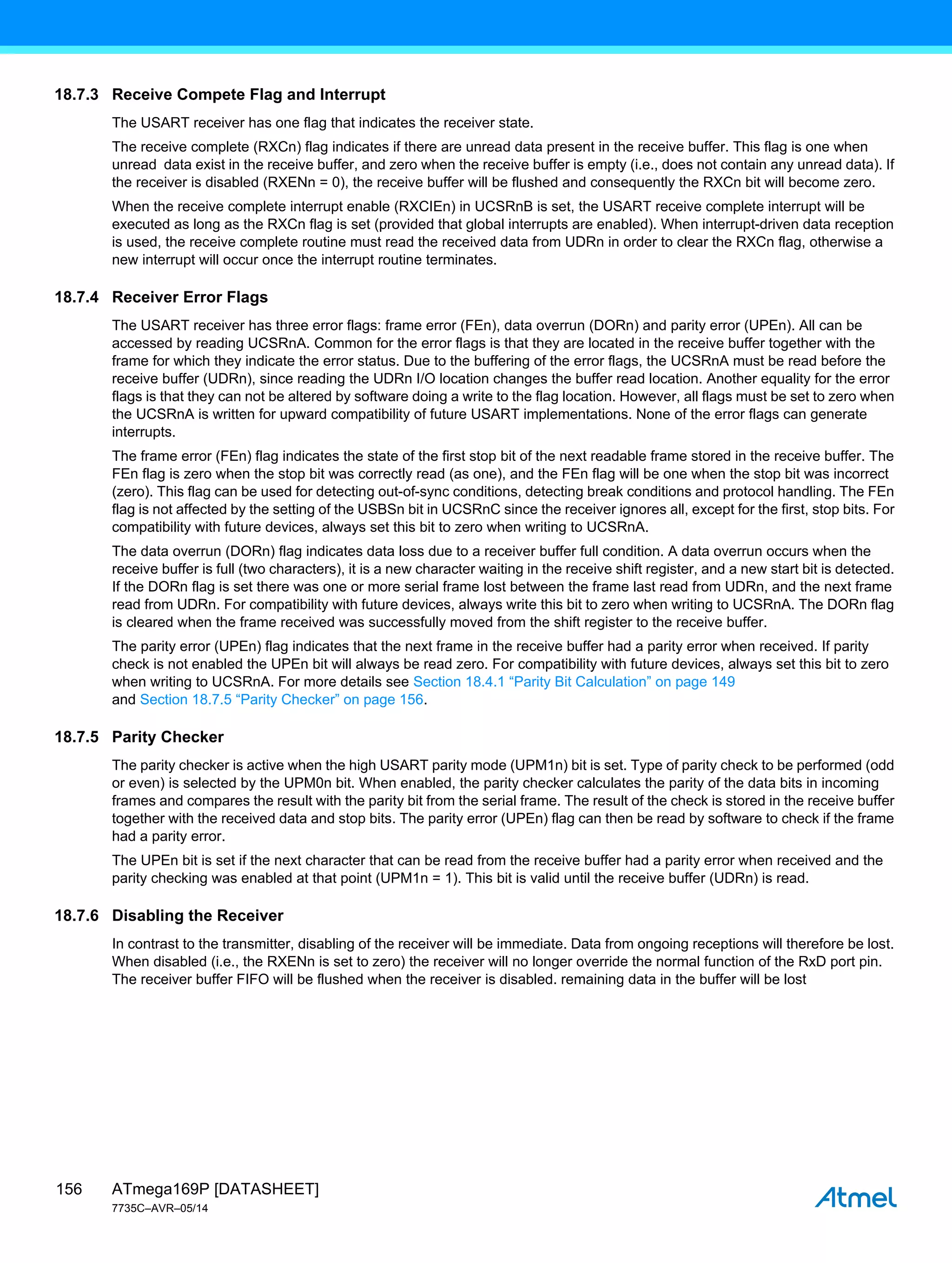 ATmega169P [DATASHEET]
7735C–AVR–05/14
156
18.7.3 Receive Compete Flag and Interrupt
The USART receiver has one flag that indicates the receiver state.
The receive complete (RXCn) flag indicates if there are unread data present in the receive buffer. This flag is one when
unread data exist in the receive buffer, and zero when the receive buffer is empty (i.e., does not contain any unread data). If
the receiver is disabled (RXENn = 0), the receive buffer will be flushed and consequently the RXCn bit will become zero.
When the receive complete interrupt enable (RXCIEn) in UCSRnB is set, the USART receive complete interrupt will be
executed as long as the RXCn flag is set (provided that global interrupts are enabled). When interrupt-driven data reception
is used, the receive complete routine must read the received data from UDRn in order to clear the RXCn flag, otherwise a
new interrupt will occur once the interrupt routine terminates.
18.7.4 Receiver Error Flags
The USART receiver has three error flags: frame error (FEn), data overrun (DORn) and parity error (UPEn). All can be
accessed by reading UCSRnA. Common for the error flags is that they are located in the receive buffer together with the
frame for which they indicate the error status. Due to the buffering of the error flags, the UCSRnA must be read before the
receive buffer (UDRn), since reading the UDRn I/O location changes the buffer read location. Another equality for the error
flags is that they can not be altered by software doing a write to the flag location. However, all flags must be set to zero when
the UCSRnA is written for upward compatibility of future USART implementations. None of the error flags can generate
interrupts.
The frame error (FEn) flag indicates the state of the first stop bit of the next readable frame stored in the receive buffer. The
FEn flag is zero when the stop bit was correctly read (as one), and the FEn flag will be one when the stop bit was incorrect
(zero). This flag can be used for detecting out-of-sync conditions, detecting break conditions and protocol handling. The FEn
flag is not affected by the setting of the USBSn bit in UCSRnC since the receiver ignores all, except for the first, stop bits. For
compatibility with future devices, always set this bit to zero when writing to UCSRnA.
The data overrun (DORn) flag indicates data loss due to a receiver buffer full condition. A data overrun occurs when the
receive buffer is full (two characters), it is a new character waiting in the receive shift register, and a new start bit is detected.
If the DORn flag is set there was one or more serial frame lost between the frame last read from UDRn, and the next frame
read from UDRn. For compatibility with future devices, always write this bit to zero when writing to UCSRnA. The DORn flag
is cleared when the frame received was successfully moved from the shift register to the receive buffer.
The parity error (UPEn) flag indicates that the next frame in the receive buffer had a parity error when received. If parity
check is not enabled the UPEn bit will always be read zero. For compatibility with future devices, always set this bit to zero
when writing to UCSRnA. For more details see Section 18.4.1 “Parity Bit Calculation” on page 149
and Section 18.7.5 “Parity Checker” on page 156.
18.7.5 Parity Checker
The parity checker is active when the high USART parity mode (UPM1n) bit is set. Type of parity check to be performed (odd
or even) is selected by the UPM0n bit. When enabled, the parity checker calculates the parity of the data bits in incoming
frames and compares the result with the parity bit from the serial frame. The result of the check is stored in the receive buffer
together with the received data and stop bits. The parity error (UPEn) flag can then be read by software to check if the frame
had a parity error.
The UPEn bit is set if the next character that can be read from the receive buffer had a parity error when received and the
parity checking was enabled at that point (UPM1n = 1). This bit is valid until the receive buffer (UDRn) is read.
18.7.6 Disabling the Receiver
In contrast to the transmitter, disabling of the receiver will be immediate. Data from ongoing receptions will therefore be lost.
When disabled (i.e., the RXENn is set to zero) the receiver will no longer override the normal function of the RxD port pin.
The receiver buffer FIFO will be flushed when the receiver is disabled. remaining data in the buffer will be lost
 