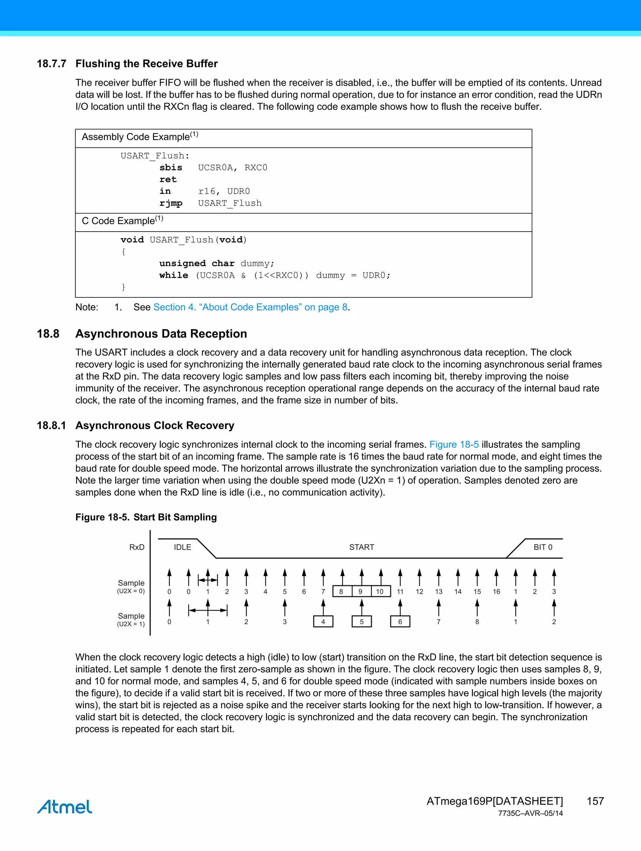 157
ATmega169P[DATASHEET]
7735C–AVR–05/14
18.7.7 Flushing the Receive Buffer
The receiver buffer FIFO will be flushed when the receiver is disabled, i.e., the buffer will be emptied of its contents. Unread
data will be lost. If the buffer has to be flushed during normal operation, due to for instance an error condition, read the UDRn
I/O location until the RXCn flag is cleared. The following code example shows how to flush the receive buffer.
Note: 1. See Section 4. “About Code Examples” on page 8.
18.8 Asynchronous Data Reception
The USART includes a clock recovery and a data recovery unit for handling asynchronous data reception. The clock
recovery logic is used for synchronizing the internally generated baud rate clock to the incoming asynchronous serial frames
at the RxD pin. The data recovery logic samples and low pass filters each incoming bit, thereby improving the noise
immunity of the receiver. The asynchronous reception operational range depends on the accuracy of the internal baud rate
clock, the rate of the incoming frames, and the frame size in number of bits.
18.8.1 Asynchronous Clock Recovery
The clock recovery logic synchronizes internal clock to the incoming serial frames. Figure 18-5 illustrates the sampling
process of the start bit of an incoming frame. The sample rate is 16 times the baud rate for normal mode, and eight times the
baud rate for double speed mode. The horizontal arrows illustrate the synchronization variation due to the sampling process.
Note the larger time variation when using the double speed mode (U2Xn = 1) of operation. Samples denoted zero are
samples done when the RxD line is idle (i.e., no communication activity).
Figure 18-5. Start Bit Sampling
When the clock recovery logic detects a high (idle) to low (start) transition on the RxD line, the start bit detection sequence is
initiated. Let sample 1 denote the first zero-sample as shown in the figure. The clock recovery logic then uses samples 8, 9,
and 10 for normal mode, and samples 4, 5, and 6 for double speed mode (indicated with sample numbers inside boxes on
the figure), to decide if a valid start bit is received. If two or more of these three samples have logical high levels (the majority
wins), the start bit is rejected as a noise spike and the receiver starts looking for the next high to low-transition. If however, a
valid start bit is detected, the clock recovery logic is synchronized and the data recovery can begin. The synchronization
process is repeated for each start bit.
Assembly Code Example(1)
USART_Flush:
sbis UCSR0A, RXC0
ret
in r16, UDR0
rjmp USART_Flush
C Code Example(1)
void USART_Flush(void)
{
unsigned char dummy;
while (UCSR0A & (1<<RXC0)) dummy = UDR0;
}
0
IDLE
RxD
Sample
(U2X = 0)
Sample
(U2X = 1)
START BIT 0
0 1 2 3 4 5 6 7 8 1 2
0 1 2 3 4 5 6 7 8 9 10 11 12 13 14 15 16 1 2 3
 