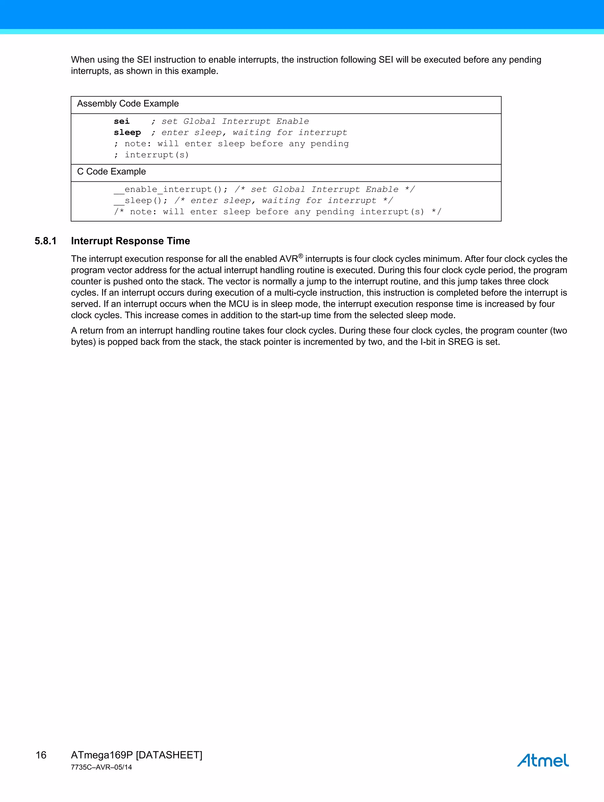ATmega169P [DATASHEET]
7735C–AVR–05/14
16
When using the SEI instruction to enable interrupts, the instruction following SEI will be executed before any pending
interrupts, as shown in this example.
5.8.1 Interrupt Response Time
The interrupt execution response for all the enabled AVR®
interrupts is four clock cycles minimum. After four clock cycles the
program vector address for the actual interrupt handling routine is executed. During this four clock cycle period, the program
counter is pushed onto the stack. The vector is normally a jump to the interrupt routine, and this jump takes three clock
cycles. If an interrupt occurs during execution of a multi-cycle instruction, this instruction is completed before the interrupt is
served. If an interrupt occurs when the MCU is in sleep mode, the interrupt execution response time is increased by four
clock cycles. This increase comes in addition to the start-up time from the selected sleep mode.
A return from an interrupt handling routine takes four clock cycles. During these four clock cycles, the program counter (two
bytes) is popped back from the stack, the stack pointer is incremented by two, and the I-bit in SREG is set.
Assembly Code Example
sei ; set Global Interrupt Enable
sleep ; enter sleep, waiting for interrupt
; note: will enter sleep before any pending
; interrupt(s)
C Code Example
__enable_interrupt(); /* set Global Interrupt Enable */
__sleep(); /* enter sleep, waiting for interrupt */
/* note: will enter sleep before any pending interrupt(s) */
 