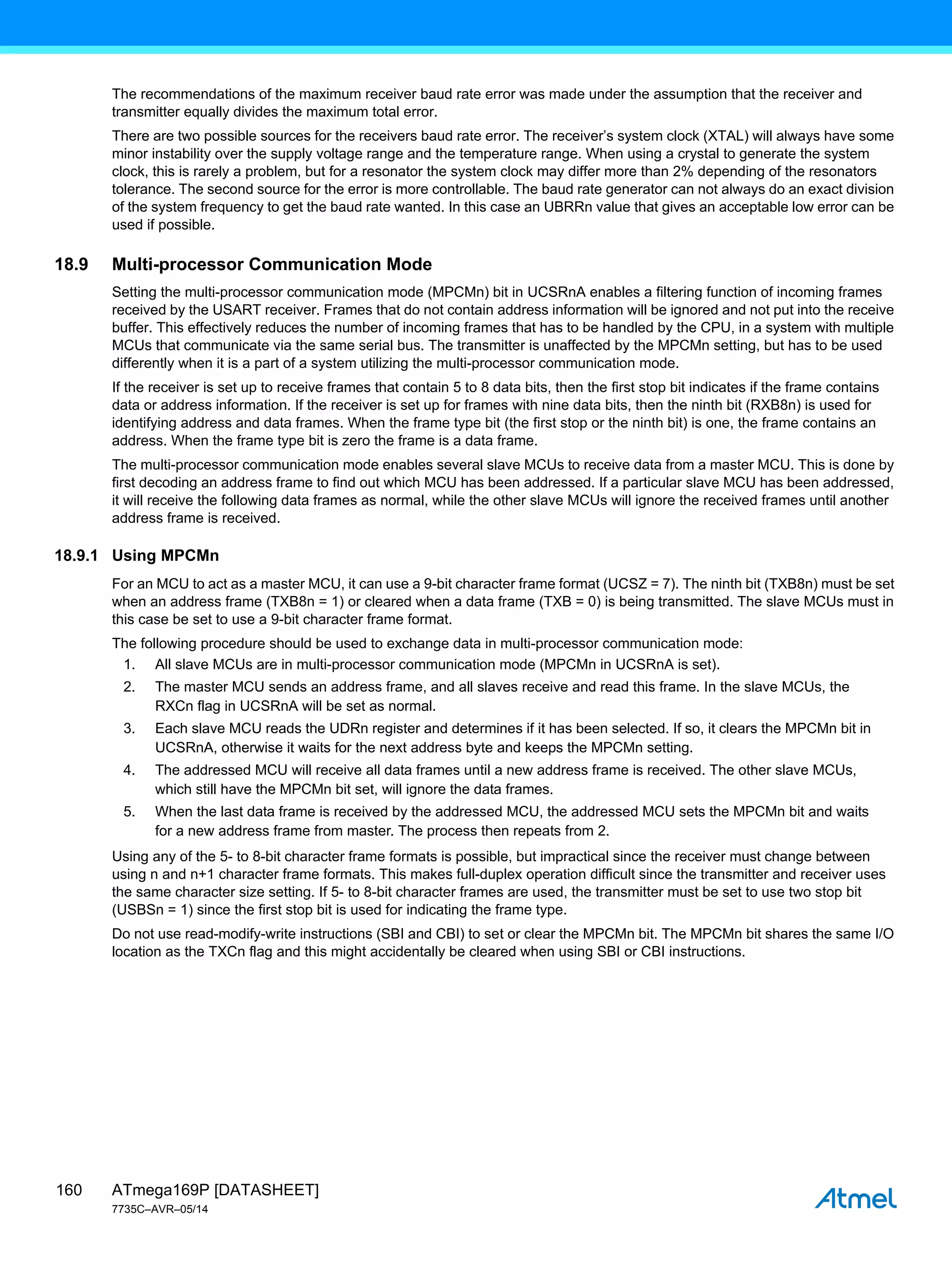 ATmega169P [DATASHEET]
7735C–AVR–05/14
160
The recommendations of the maximum receiver baud rate error was made under the assumption that the receiver and
transmitter equally divides the maximum total error.
There are two possible sources for the receivers baud rate error. The receiver’s system clock (XTAL) will always have some
minor instability over the supply voltage range and the temperature range. When using a crystal to generate the system
clock, this is rarely a problem, but for a resonator the system clock may differ more than 2% depending of the resonators
tolerance. The second source for the error is more controllable. The baud rate generator can not always do an exact division
of the system frequency to get the baud rate wanted. In this case an UBRRn value that gives an acceptable low error can be
used if possible.
18.9 Multi-processor Communication Mode
Setting the multi-processor communication mode (MPCMn) bit in UCSRnA enables a filtering function of incoming frames
received by the USART receiver. Frames that do not contain address information will be ignored and not put into the receive
buffer. This effectively reduces the number of incoming frames that has to be handled by the CPU, in a system with multiple
MCUs that communicate via the same serial bus. The transmitter is unaffected by the MPCMn setting, but has to be used
differently when it is a part of a system utilizing the multi-processor communication mode.
If the receiver is set up to receive frames that contain 5 to 8 data bits, then the first stop bit indicates if the frame contains
data or address information. If the receiver is set up for frames with nine data bits, then the ninth bit (RXB8n) is used for
identifying address and data frames. When the frame type bit (the first stop or the ninth bit) is one, the frame contains an
address. When the frame type bit is zero the frame is a data frame.
The multi-processor communication mode enables several slave MCUs to receive data from a master MCU. This is done by
first decoding an address frame to find out which MCU has been addressed. If a particular slave MCU has been addressed,
it will receive the following data frames as normal, while the other slave MCUs will ignore the received frames until another
address frame is received.
18.9.1 Using MPCMn
For an MCU to act as a master MCU, it can use a 9-bit character frame format (UCSZ = 7). The ninth bit (TXB8n) must be set
when an address frame (TXB8n = 1) or cleared when a data frame (TXB = 0) is being transmitted. The slave MCUs must in
this case be set to use a 9-bit character frame format.
The following procedure should be used to exchange data in multi-processor communication mode:
1. All slave MCUs are in multi-processor communication mode (MPCMn in UCSRnA is set).
2. The master MCU sends an address frame, and all slaves receive and read this frame. In the slave MCUs, the
RXCn flag in UCSRnA will be set as normal.
3. Each slave MCU reads the UDRn register and determines if it has been selected. If so, it clears the MPCMn bit in
UCSRnA, otherwise it waits for the next address byte and keeps the MPCMn setting.
4. The addressed MCU will receive all data frames until a new address frame is received. The other slave MCUs,
which still have the MPCMn bit set, will ignore the data frames.
5. When the last data frame is received by the addressed MCU, the addressed MCU sets the MPCMn bit and waits
for a new address frame from master. The process then repeats from 2.
Using any of the 5- to 8-bit character frame formats is possible, but impractical since the receiver must change between
using n and n+1 character frame formats. This makes full-duplex operation difficult since the transmitter and receiver uses
the same character size setting. If 5- to 8-bit character frames are used, the transmitter must be set to use two stop bit
(USBSn = 1) since the first stop bit is used for indicating the frame type.
Do not use read-modify-write instructions (SBI and CBI) to set or clear the MPCMn bit. The MPCMn bit shares the same I/O
location as the TXCn flag and this might accidentally be cleared when using SBI or CBI instructions.
 