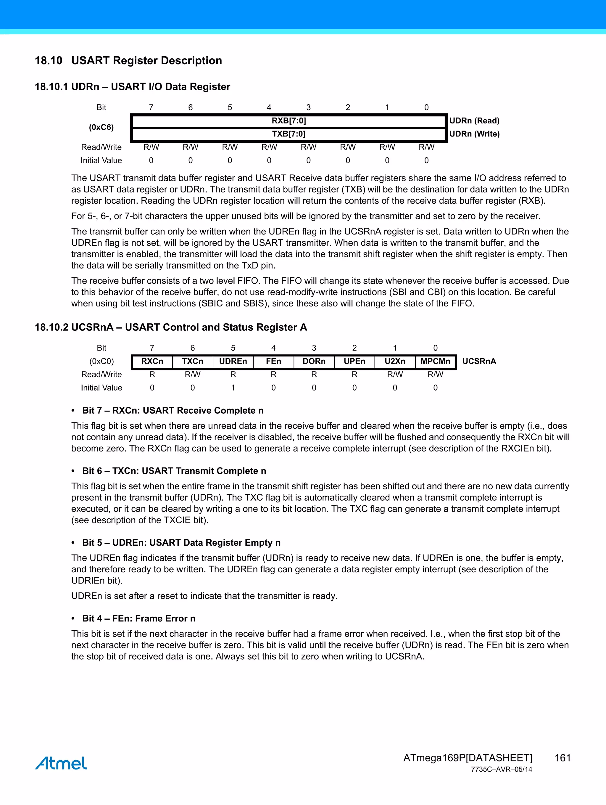 161
ATmega169P[DATASHEET]
7735C–AVR–05/14
18.10 USART Register Description
18.10.1 UDRn – USART I/O Data Register
The USART transmit data buffer register and USART Receive data buffer registers share the same I/O address referred to
as USART data register or UDRn. The transmit data buffer register (TXB) will be the destination for data written to the UDRn
register location. Reading the UDRn register location will return the contents of the receive data buffer register (RXB).
For 5-, 6-, or 7-bit characters the upper unused bits will be ignored by the transmitter and set to zero by the receiver.
The transmit buffer can only be written when the UDREn flag in the UCSRnA register is set. Data written to UDRn when the
UDREn flag is not set, will be ignored by the USART transmitter. When data is written to the transmit buffer, and the
transmitter is enabled, the transmitter will load the data into the transmit shift register when the shift register is empty. Then
the data will be serially transmitted on the TxD pin.
The receive buffer consists of a two level FIFO. The FIFO will change its state whenever the receive buffer is accessed. Due
to this behavior of the receive buffer, do not use read-modify-write instructions (SBI and CBI) on this location. Be careful
when using bit test instructions (SBIC and SBIS), since these also will change the state of the FIFO.
18.10.2 UCSRnA – USART Control and Status Register A
• Bit 7 – RXCn: USART Receive Complete n
This flag bit is set when there are unread data in the receive buffer and cleared when the receive buffer is empty (i.e., does
not contain any unread data). If the receiver is disabled, the receive buffer will be flushed and consequently the RXCn bit will
become zero. The RXCn flag can be used to generate a receive complete interrupt (see description of the RXCIEn bit).
• Bit 6 – TXCn: USART Transmit Complete n
This flag bit is set when the entire frame in the transmit shift register has been shifted out and there are no new data currently
present in the transmit buffer (UDRn). The TXC flag bit is automatically cleared when a transmit complete interrupt is
executed, or it can be cleared by writing a one to its bit location. The TXC flag can generate a transmit complete interrupt
(see description of the TXCIE bit).
• Bit 5 – UDREn: USART Data Register Empty n
The UDREn flag indicates if the transmit buffer (UDRn) is ready to receive new data. If UDREn is one, the buffer is empty,
and therefore ready to be written. The UDREn flag can generate a data register empty interrupt (see description of the
UDRIEn bit).
UDREn is set after a reset to indicate that the transmitter is ready.
• Bit 4 – FEn: Frame Error n
This bit is set if the next character in the receive buffer had a frame error when received. I.e., when the first stop bit of the
next character in the receive buffer is zero. This bit is valid until the receive buffer (UDRn) is read. The FEn bit is zero when
the stop bit of received data is one. Always set this bit to zero when writing to UCSRnA.
Bit 7 6 5 4 3 2 1 0
(0xC6)
RXB[7:0] UDRn (Read)
TXB[7:0] UDRn (Write)
Read/Write R/W R/W R/W R/W R/W R/W R/W R/W
Initial Value 0 0 0 0 0 0 0 0
Bit 7 6 5 4 3 2 1 0
(0xC0) RXCn TXCn UDREn FEn DORn UPEn U2Xn MPCMn UCSRnA
Read/Write R R/W R R R R R/W R/W
Initial Value 0 0 1 0 0 0 0 0
 
