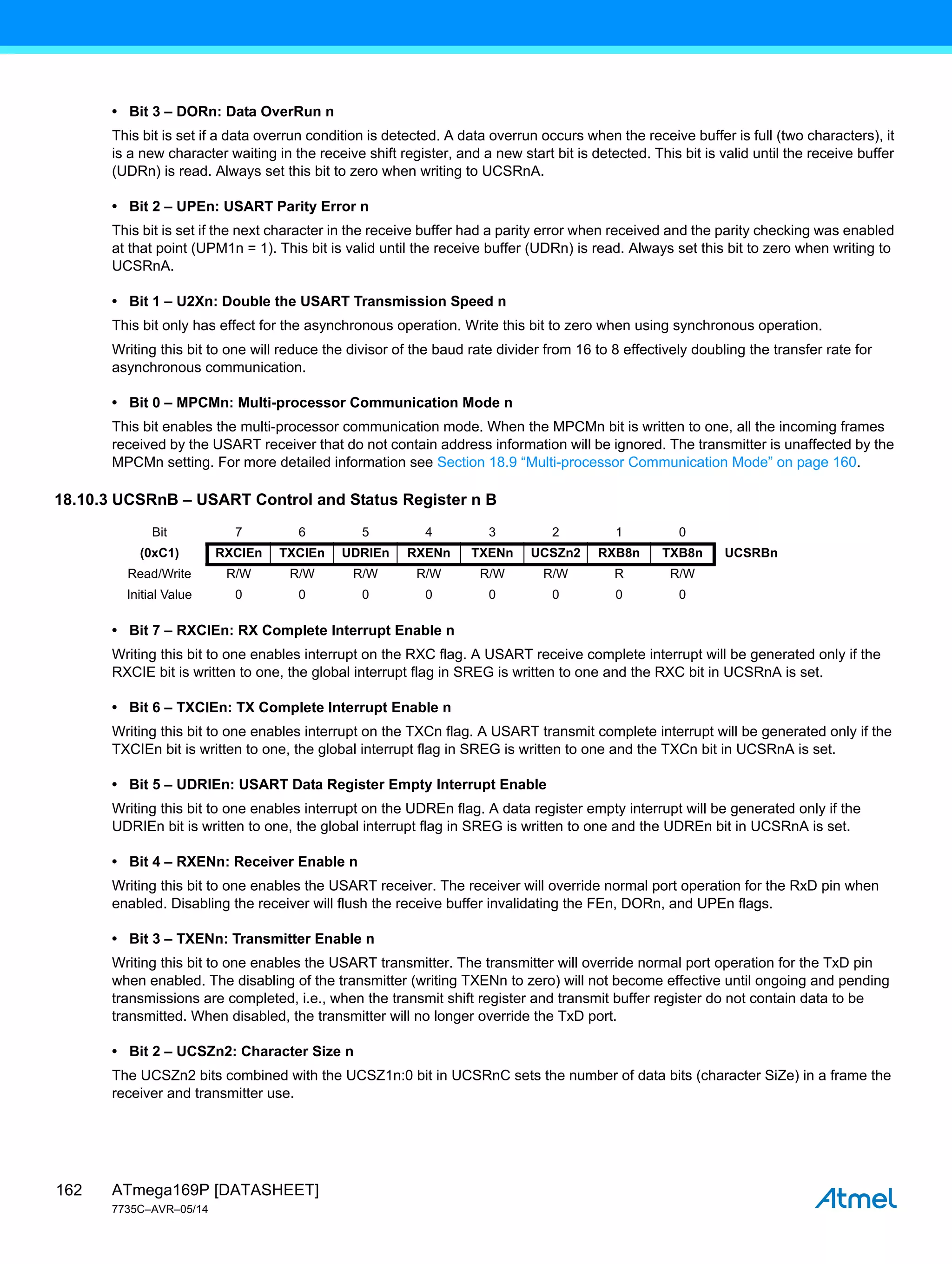 ATmega169P [DATASHEET]
7735C–AVR–05/14
162
• Bit 3 – DORn: Data OverRun n
This bit is set if a data overrun condition is detected. A data overrun occurs when the receive buffer is full (two characters), it
is a new character waiting in the receive shift register, and a new start bit is detected. This bit is valid until the receive buffer
(UDRn) is read. Always set this bit to zero when writing to UCSRnA.
• Bit 2 – UPEn: USART Parity Error n
This bit is set if the next character in the receive buffer had a parity error when received and the parity checking was enabled
at that point (UPM1n = 1). This bit is valid until the receive buffer (UDRn) is read. Always set this bit to zero when writing to
UCSRnA.
• Bit 1 – U2Xn: Double the USART Transmission Speed n
This bit only has effect for the asynchronous operation. Write this bit to zero when using synchronous operation.
Writing this bit to one will reduce the divisor of the baud rate divider from 16 to 8 effectively doubling the transfer rate for
asynchronous communication.
• Bit 0 – MPCMn: Multi-processor Communication Mode n
This bit enables the multi-processor communication mode. When the MPCMn bit is written to one, all the incoming frames
received by the USART receiver that do not contain address information will be ignored. The transmitter is unaffected by the
MPCMn setting. For more detailed information see Section 18.9 “Multi-processor Communication Mode” on page 160.
18.10.3 UCSRnB – USART Control and Status Register n B
• Bit 7 – RXCIEn: RX Complete Interrupt Enable n
Writing this bit to one enables interrupt on the RXC flag. A USART receive complete interrupt will be generated only if the
RXCIE bit is written to one, the global interrupt flag in SREG is written to one and the RXC bit in UCSRnA is set.
• Bit 6 – TXCIEn: TX Complete Interrupt Enable n
Writing this bit to one enables interrupt on the TXCn flag. A USART transmit complete interrupt will be generated only if the
TXCIEn bit is written to one, the global interrupt flag in SREG is written to one and the TXCn bit in UCSRnA is set.
• Bit 5 – UDRIEn: USART Data Register Empty Interrupt Enable
Writing this bit to one enables interrupt on the UDREn flag. A data register empty interrupt will be generated only if the
UDRIEn bit is written to one, the global interrupt flag in SREG is written to one and the UDREn bit in UCSRnA is set.
• Bit 4 – RXENn: Receiver Enable n
Writing this bit to one enables the USART receiver. The receiver will override normal port operation for the RxD pin when
enabled. Disabling the receiver will flush the receive buffer invalidating the FEn, DORn, and UPEn flags.
• Bit 3 – TXENn: Transmitter Enable n
Writing this bit to one enables the USART transmitter. The transmitter will override normal port operation for the TxD pin
when enabled. The disabling of the transmitter (writing TXENn to zero) will not become effective until ongoing and pending
transmissions are completed, i.e., when the transmit shift register and transmit buffer register do not contain data to be
transmitted. When disabled, the transmitter will no longer override the TxD port.
• Bit 2 – UCSZn2: Character Size n
The UCSZn2 bits combined with the UCSZ1n:0 bit in UCSRnC sets the number of data bits (character SiZe) in a frame the
receiver and transmitter use.
Bit 7 6 5 4 3 2 1 0
(0xC1) RXCIEn TXCIEn UDRIEn RXENn TXENn UCSZn2 RXB8n TXB8n UCSRBn
Read/Write R/W R/W R/W R/W R/W R/W R R/W
Initial Value 0 0 0 0 0 0 0 0
 