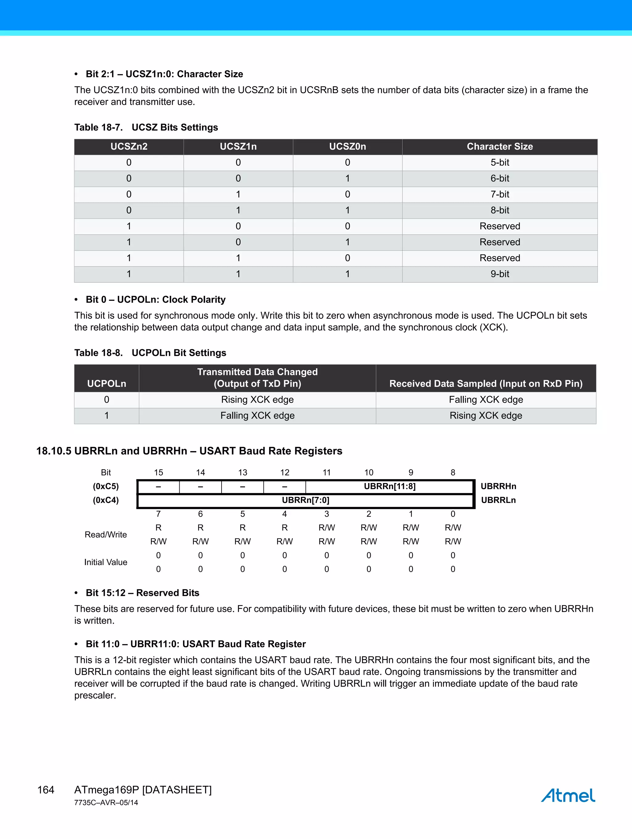ATmega169P [DATASHEET]
7735C–AVR–05/14
164
• Bit 2:1 – UCSZ1n:0: Character Size
The UCSZ1n:0 bits combined with the UCSZn2 bit in UCSRnB sets the number of data bits (character size) in a frame the
receiver and transmitter use.
• Bit 0 – UCPOLn: Clock Polarity
This bit is used for synchronous mode only. Write this bit to zero when asynchronous mode is used. The UCPOLn bit sets
the relationship between data output change and data input sample, and the synchronous clock (XCK).
18.10.5 UBRRLn and UBRRHn – USART Baud Rate Registers
• Bit 15:12 – Reserved Bits
These bits are reserved for future use. For compatibility with future devices, these bit must be written to zero when UBRRHn
is written.
• Bit 11:0 – UBRR11:0: USART Baud Rate Register
This is a 12-bit register which contains the USART baud rate. The UBRRHn contains the four most significant bits, and the
UBRRLn contains the eight least significant bits of the USART baud rate. Ongoing transmissions by the transmitter and
receiver will be corrupted if the baud rate is changed. Writing UBRRLn will trigger an immediate update of the baud rate
prescaler.
Table 18-7. UCSZ Bits Settings
UCSZn2 UCSZ1n UCSZ0n Character Size
0 0 0 5-bit
0 0 1 6-bit
0 1 0 7-bit
0 1 1 8-bit
1 0 0 Reserved
1 0 1 Reserved
1 1 0 Reserved
1 1 1 9-bit
Table 18-8. UCPOLn Bit Settings
UCPOLn
Transmitted Data Changed
(Output of TxD Pin) Received Data Sampled (Input on RxD Pin)
0 Rising XCK edge Falling XCK edge
1 Falling XCK edge Rising XCK edge
Bit 15 14 13 12 11 10 9 8
(0xC5) – – – – UBRRn[11:8] UBRRHn
(0xC4) UBRRn[7:0] UBRRLn
7 6 5 4 3 2 1 0
Read/Write
R R R R R/W R/W R/W R/W
R/W R/W R/W R/W R/W R/W R/W R/W
Initial Value
0 0 0 0 0 0 0 0
0 0 0 0 0 0 0 0
 
